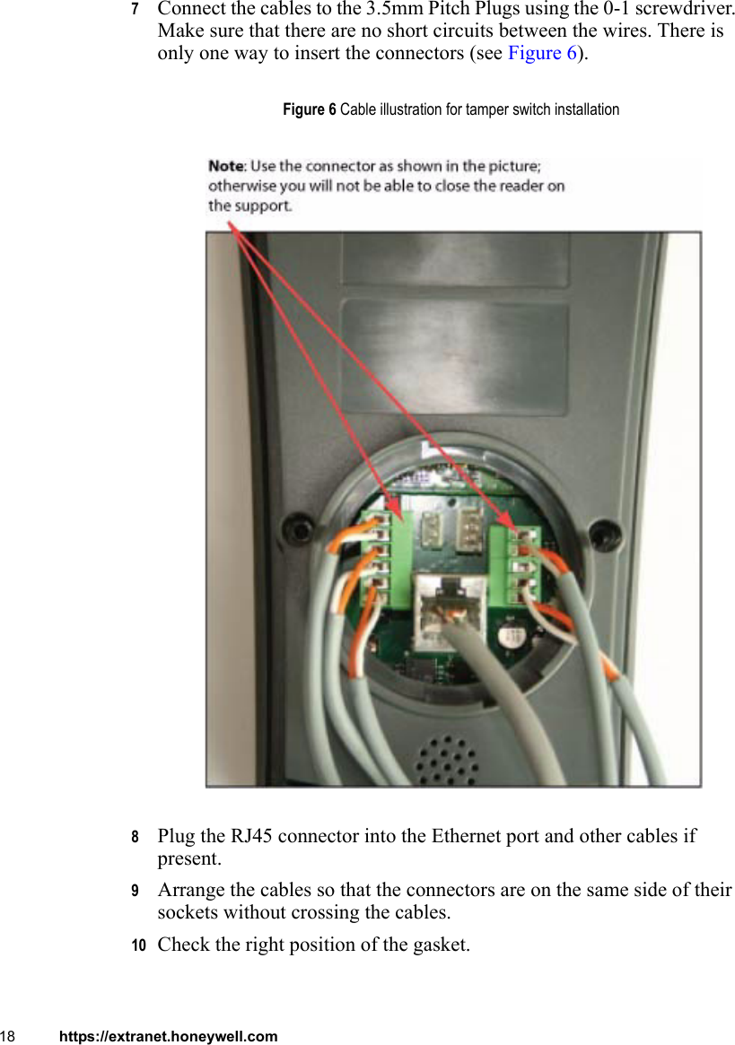 18 https://extranet.honeywell.com7Connect the cables to the 3.5mm Pitch Plugs using the 0-1 screwdriver. Make sure that there are no short circuits between the wires. There is only one way to insert the connectors (see Figure 6).8Plug the RJ45 connector into the Ethernet port and other cables if present. 9Arrange the cables so that the connectors are on the same side of their sockets without crossing the cables.10 Check the right position of the gasket.Figure 6 Cable illustration for tamper switch installation