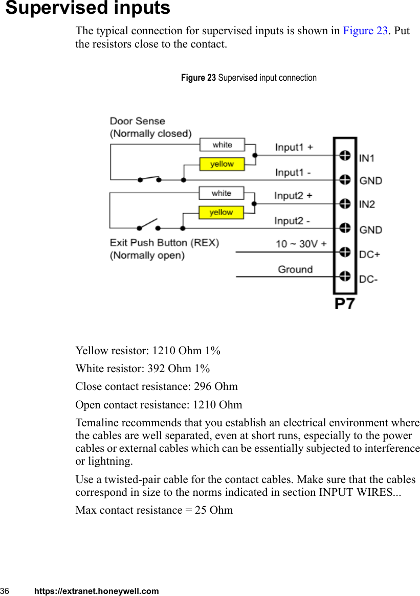 36 https://extranet.honeywell.com Supervised inputsThe typical connection for supervised inputs is shown in Figure 23. Put the resistors close to the contact.Yellow resistor: 1210 Ohm 1%White resistor: 392 Ohm 1%Close contact resistance: 296 OhmOpen contact resistance: 1210 OhmTemaline recommends that you establish an electrical environment where the cables are well separated, even at short runs, especially to the power cables or external cables which can be essentially subjected to interference or lightning.Use a twisted-pair cable for the contact cables. Make sure that the cables correspond in size to the norms indicated in section INPUT WIRES...Max contact resistance = 25 OhmFigure 23 Supervised input connection
