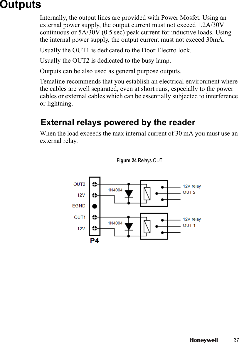 37 OutputsInternally, the output lines are provided with Power Mosfet. Using an external power supply, the output current must not exceed 1.2A/30V continuous or 5A/30V (0.5 sec) peak current for inductive loads. Using the internal power supply, the output current must not exceed 30mA.Usually the OUT1 is dedicated to the Door Electro lock.Usually the OUT2 is dedicated to the busy lamp.Outputs can be also used as general purpose outputs.Temaline recommends that you establish an electrical environment where the cables are well separated, even at short runs, especially to the power cables or external cables which can be essentially subjected to interference or lightning.External relays powered by the readerWhen the load exceeds the max internal current of 30 mA you must use an external relay.Figure 24 Relays OUT