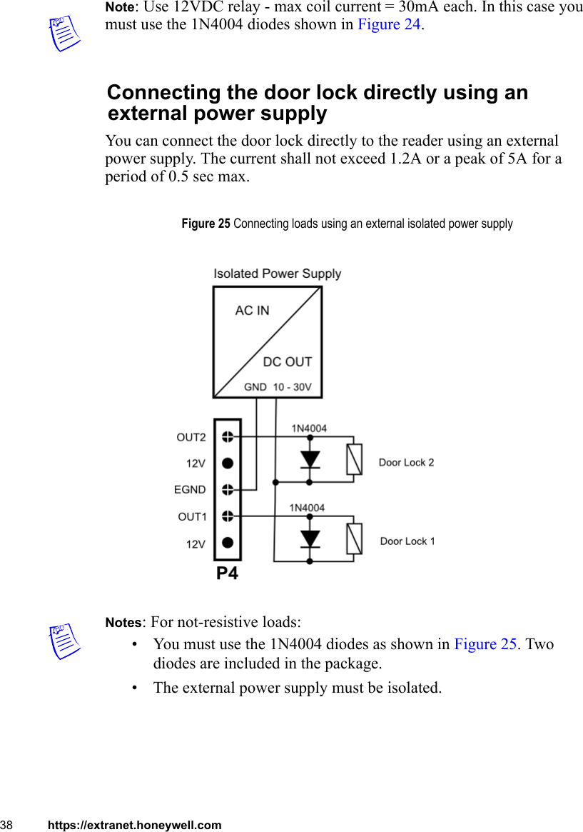 38 https://extranet.honeywell.comNote: Use 12VDC relay - max coil current = 30mA each. In this case you must use the 1N4004 diodes shown in Figure 24.Connecting the door lock directly using an external power supplyYou can connect the door lock directly to the reader using an external power supply. The current shall not exceed 1.2A or a peak of 5A for a period of 0.5 sec max.Notes: For not-resistive loads:• You must use the 1N4004 diodes as shown in Figure 25. Two diodes are included in the package.• The external power supply must be isolated. Figure 25 Connecting loads using an external isolated power supply