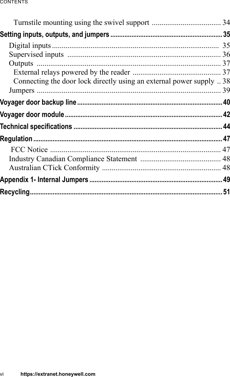 CONTENTSvi https://extranet.honeywell.comTurnstile mounting using the swivel support .................................... 34Setting inputs, outputs, and jumpers ................................................................35Digital inputs .......................................................................................  35Supervised inputs  ................................................................................ 36Outputs ................................................................................................ 37External relays powered by the reader .............................................. 37Connecting the door lock directly using an external power supply .. 38Jumpers ................................................................................................ 39Voyager door backup line...................................................................................40Voyager door module..........................................................................................42Technical specifications .....................................................................................44Regulation ............................................................................................................47 FCC Notice ......................................................................................... 47Industry Canadian Compliance Statement  .......................................... 48Australian CTick Conformity .............................................................. 48Appendix 1- Internal Jumpers ............................................................................49Recycling..............................................................................................................51
