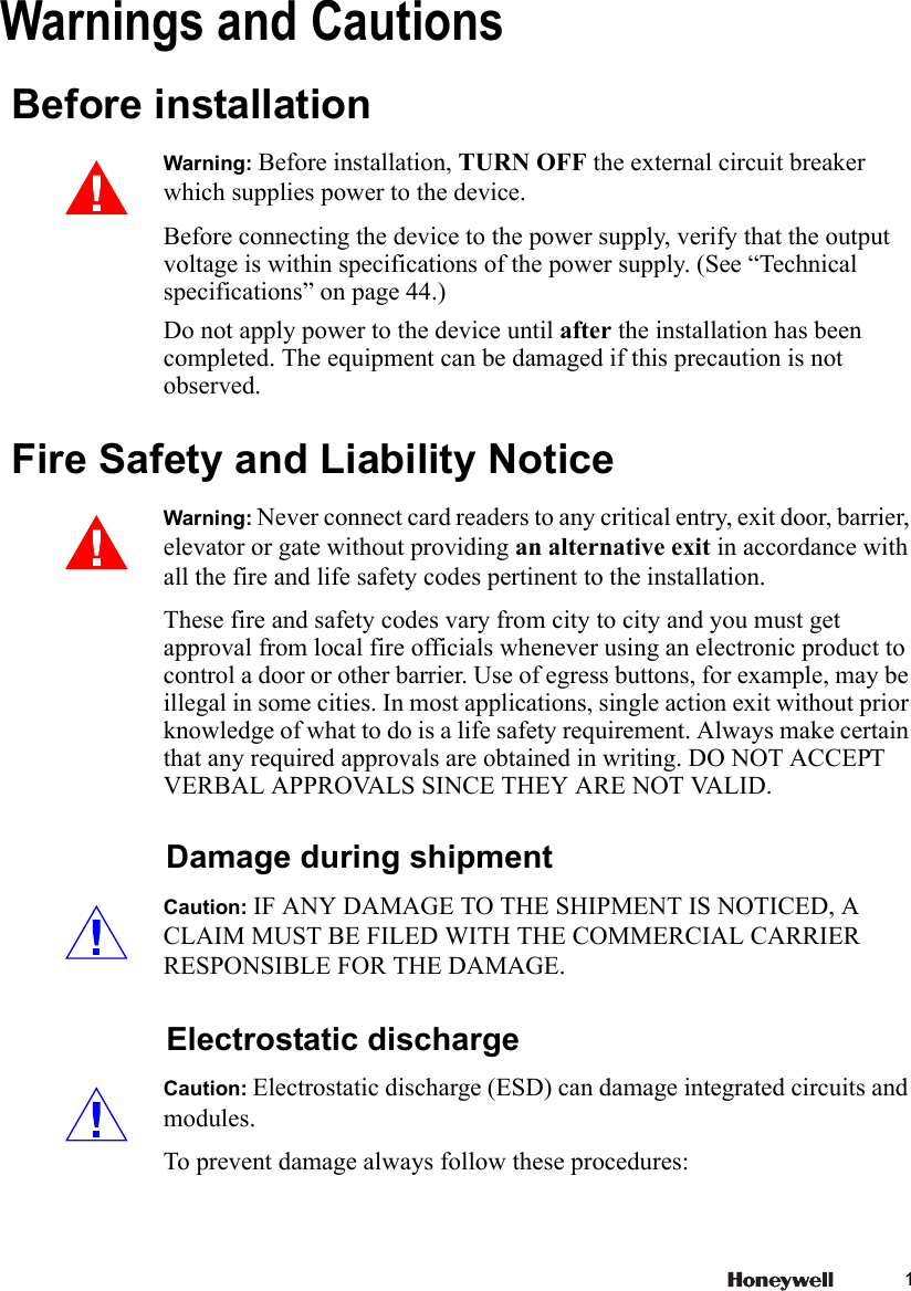 1Warnings and Cautions  Before installationWarning: Before installation, TURN OFF the external circuit breaker which supplies power to the device. Before connecting the device to the power supply, verify that the output voltage is within specifications of the power supply. (See “Technical specifications” on page 44.)Do not apply power to the device until after the installation has been completed. The equipment can be damaged if this precaution is not observed.  Fire Safety and Liability NoticeWarning: Never connect card readers to any critical entry, exit door, barrier, elevator or gate without providing an alternative exit in accordance with all the fire and life safety codes pertinent to the installation. These fire and safety codes vary from city to city and you must get approval from local fire officials whenever using an electronic product to control a door or other barrier. Use of egress buttons, for example, may be illegal in some cities. In most applications, single action exit without prior knowledge of what to do is a life safety requirement. Always make certain that any required approvals are obtained in writing. DO NOT ACCEPT VERBAL APPROVALS SINCE THEY ARE NOT VALID. Damage during shipmentCaution: IF ANY DAMAGE TO THE SHIPMENT IS NOTICED, A CLAIM MUST BE FILED WITH THE COMMERCIAL CARRIER RESPONSIBLE FOR THE DAMAGE. Electrostatic dischargeCaution: Electrostatic discharge (ESD) can damage integrated circuits and modules. To prevent damage always follow these procedures: 