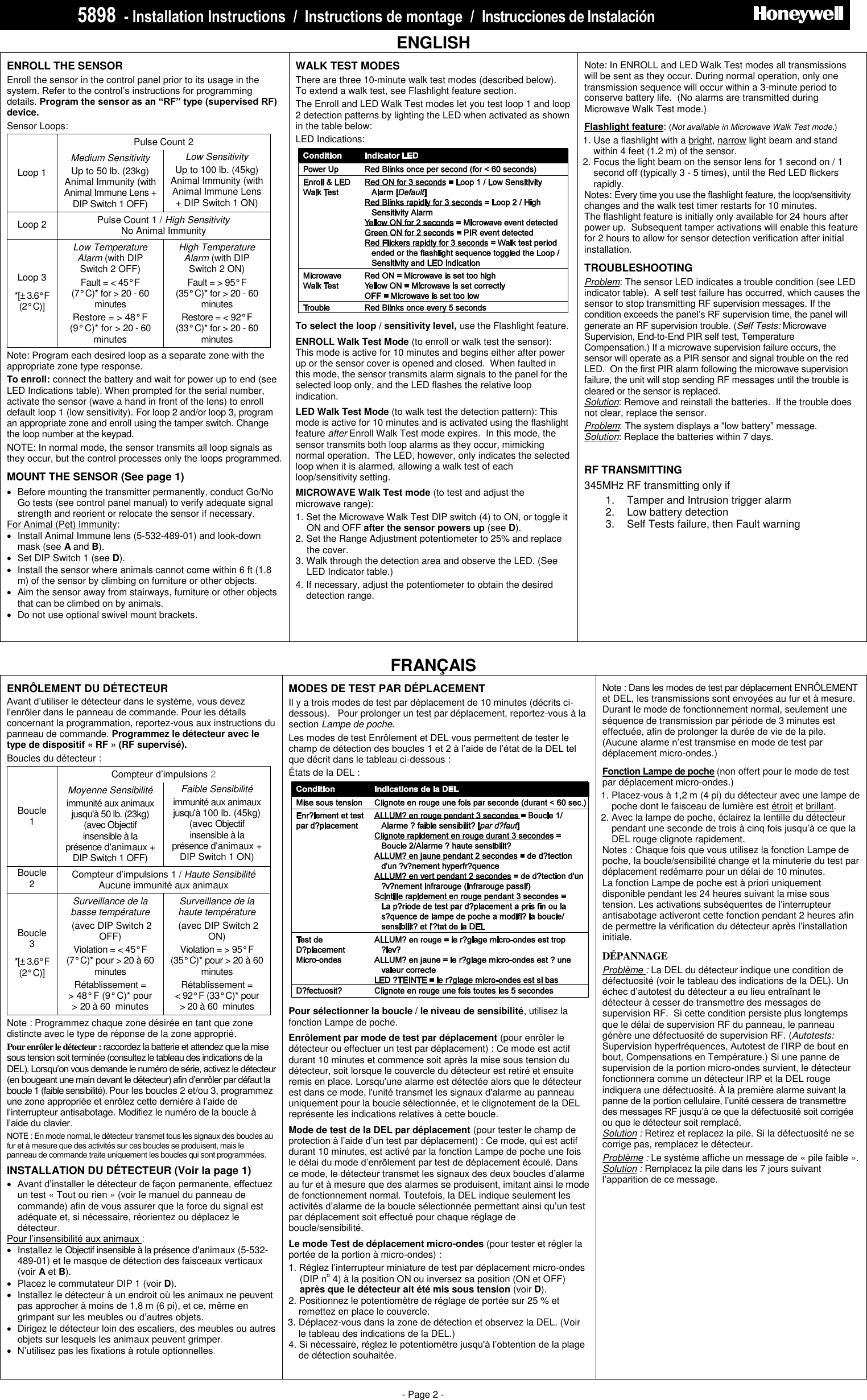 5898  - Installation Instructions  /  Instructions de montage  /  Instrucciones de Instalació n                             PRELIMINARY DRAFT 1/14/10 - Page 2 -   ENGLISH ENROLL THE SENSOR   Enroll the sensor in the control panel prior to its usage in the system. Refer to the control’s instructions for programming details. Program the sensor as an “RF” type (supervised RF) device.   Sensor Loops:  Pulse Count 2 Loop 1  Medium Sensitivity Up to 50 lb. (23kg) Animal Immunity (with Animal Immune Lens + DIP Switch 1 OFF) Low Sensitivity Up to 100 lb. (45kg) Animal Immunity (with Animal Immune Lens + DIP Switch 1 ON) Loop 2 Pulse Count 1 / High Sensitivity  No Animal Immunity Loop 3 *[±  3.6° F    (2° C)] Low Temperature Alarm (with DIP Switch 2 OFF) Fault = &lt; 45° F    (7° C)* for &gt; 20 - 60 minutes Restore = &gt; 48° F    (9° C)* for &gt; 20 - 60  minutes High Temperature Alarm (with DIP Switch 2 ON) Fault = &gt; 95° F   (35° C)* for &gt; 20 - 60 minutes Restore = &lt; 92° F    (33° C)* for &gt; 20 - 60  minutes  Note: Program each desired loop as a separate zone with the appropriate zone type response. To enroll: connect the battery and wait for power up to end (see LED Indications table). When prompted for the serial number, activate the sensor (wave a hand in front of the lens) to enroll default loop 1 (low sensitivity). For loop 2 and/or loop 3, program an appropriate zone and enroll using the tamper switch. Change the loop number at the keypad.  NOTE: In normal mode, the sensor transmits all loop signals as they occur, but the control processes only the loops programmed. MOUNT THE SENSOR (See page 1)    Before mounting the transmitter permanently, conduct Go/No Go tests (see control panel manual) to verify adequate signal strength and reorient or relocate the sensor if necessary.  For Animal (Pet) Immunity:    Install Animal Immune lens (5-532-489-01) and look-down mask (see A and B).    Set DIP Switch 1 (see D).   Install the sensor where animals cannot come within 6 ft (1.8 m) of the sensor by climbing on furniture or other objects.   Aim the sensor away from stairways, furniture or other objects that can be climbed on by animals.    Do not use optional swivel mount brackets.     WALK TEST MODES There are three 10-minute walk test modes (described below).  To extend a walk test, see Flashlight feature section.   The Enroll and LED Walk Test modes let you test loop 1 and loop 2 detection patterns by lighting the LED when activated as shown in the table below: LED Indications:   To select the loop / sensitivity level, use the Flashlight feature.  ENROLL Walk Test Mode (to enroll or walk test the sensor): This mode is active for 10 minutes and begins either after power up or the sensor cover is opened and closed.  When faulted in this mode, the sensor transmits alarm signals to the panel for the selected loop only, and the LED flashes the relative loop indication. LED Walk Test Mode (to walk test the detection pattern): This mode is active for 10 minutes and is activated using the flashlight feature after Enroll Walk Test mode expires.  In this mode, the sensor transmits both loop alarms as they occur, mimicking normal operation.  The LED, however, only indicates the selected loop when it is alarmed, allowing a walk test of each loop/sensitivity setting. MICROWAVE Walk Test mode (to test and adjust the microwave range):   1. Set the Microwave Walk Test DIP switch (4) to ON, or toggle it ON and OFF after the sensor powers up (see D). 2. Set the Range Adjustment potentiometer to 25% and replace the cover.   3. Walk through the detection area and observe the LED. (See LED Indicator table.) 4. If necessary, adjust the potentiometer to obtain the desired detection range.  Note: In ENROLL and LED Walk Test modes all transmissions will be sent as they occur. During normal operation, only one transmission sequence will occur within a 3-minute period to conserve battery life.  (No alarms are transmitted during Microwave Walk Test mode.) Flashlight feature: (Not available in Microwave Walk Test mode.) 1. Use a flashlight with a bright, narrow light beam and stand within 4 feet (1.2 m) of the sensor. 2. Focus the light beam on the sensor lens for 1 second on / 1 second off (typically 3 - 5 times), until the Red LED flickers rapidly.   Notes: Every time you use the flashlight feature, the loop/sensitivity changes and the walk test timer restarts for 10 minutes.   The flashlight feature is initially only available for 24 hours after power up.  Subsequent tamper activations will enable this feature for 2 hours to allow for sensor detection verification after initial installation.  TROUBLESHOOTING Problem: The sensor LED indicates a trouble condition (see LED indicator table).  A self test failure has occurred, which causes the sensor to stop transmitting RF supervision messages. If the condition exceeds the panel’s RF supervision time, the panel will generate an RF supervision trouble. (Self Tests: Microwave Supervision, End-to-End PIR self test, Temperature Compensation.) If a microwave supervision failure occurs, the sensor will operate as a PIR sensor and signal trouble on the red LED.  On the first PIR alarm following the microwave supervision failure, the unit will stop sending RF messages until the trouble is cleared or the sensor is replaced. Solution: Remove and reinstall the batteries.  If the trouble does not clear, replace the sensor. Problem: The system displays a “low battery” message. Solution: Replace the batteries within 7 days.   RF TRANSMITTING 345MHz RF transmitting only if 1.  Tamper and Intrusion trigger alarm 2.  Low battery detection 3.  Self Tests failure, then Fault warning   FRANÇAIS ENRÔLEMENT DU DÉTECTEUR  Avant d’utiliser le détecteur dans le système, vous devez l’enrôler dans le panneau de commande. Pour les détails concernant la programmation, reportez-vous aux instructions du panneau de commande. Programmez le détecteur avec le type de dispositif « RF » (RF supervisé).   Boucles du détecteur :    Compteur d’impulsions 2 Boucle 1  Moyenne Sensibilité immunité aux animaux jusqu&apos;à 50 lb. (23kg) (avec Objectif insensible à la présence d&apos;animaux + DIP Switch 1 OFF) Faible Sensibilité  immunité aux animaux jusqu&apos;à 100 lb. (45kg) (avec Objectif insensible à la présence d&apos;animaux + DIP Switch 1 ON) Boucle 2 Compteur d’impulsions 1 / Haute Sensibilité Aucune immunité aux animaux Boucle 3 *[± 3.6° F    (2° C)] Surveillance de la basse température  (avec DIP Switch 2 OFF) Violation = &lt; 45° F    (7° C)* pour &gt; 20 à 60 minutes Rétablissement =  &gt; 48° F (9° C)* pour  &gt; 20 à 60  minutes Surveillance de la haute température  (avec DIP Switch 2 ON) Violation = &gt; 95° F   (35° C)* pour &gt; 20 à 60 minutes Rétablissement =  &lt; 92° F (33° C)* pour  &gt; 20 à 60  minutes  Note : Programmez chaque zone désirée en tant que zone distincte avec le type de réponse de la zone approprié. Pour enrôler le détecteur : raccordez la batterie et attendez que la mise sous tension soit terminée (consultez le tableau des indications de la DEL). Lorsqu’on vous demande le numéro de série, activez le détecteur (en bougeant une main devant le détecteur) afin d’enrôler par défaut la boucle 1 (faible sensibilité). Pour les boucles 2 et/ou 3, programmez une zone appropriée et enrôlez cette dernière à l’aide de l’interrupteur antisabotage. Modifiez le numéro de la boucle à l’aide du clavier.  NOTE : En mode normal, le détecteur transmet tous les signaux des boucles au fur et à mesure que des activités sur ces boucles se produisent, mais le panneau de commande traite uniquement les boucles qui sont programmées. INSTALLATION DU DÉTECTEUR (Voir la page 1)  Avant d’installer le détecteur de façon permanente, effectuez un test « Tout ou rien » (voir le manuel du panneau de commande) afin de vous assurer que la force du signal est adéquate et, si nécessaire, réorientez ou déplacez le détecteur.  Pour l’insensibilité aux animaux :      Installez le Objectif insensible à la présence d&apos;animaux (5-532-489-01) et le masque de détection des faisceaux verticaux (voir A et B).    Placez le commutateur DIP 1 (voir D).   Installez le détecteur à un endroit où les animaux ne peuvent pas approcher à moins de 1,8 m (6 pi), et ce, même en grimpant sur les meubles ou d’autres objets.   Dirigez le détecteur loin des escaliers, des meubles ou autres objets sur lesquels les animaux peuvent grimper.   N’utilisez pas les fixations à rotule optionnelles.     MODES DE TEST PAR DÉPLACEMENT  Il y a trois modes de test par déplacement de 10 minutes (décrits ci-dessous).   Pour prolonger un test par déplacement, reportez-vous à la section Lampe de poche.   Les modes de test Enrôlement et DEL vous permettent de tester le champ de détection des boucles 1 et 2 à l’aide de l’état de la DEL tel que décrit dans le tableau ci-dessous : États de la DEL :   Pour sélectionner la boucle / le niveau de sensibilité, utilisez la fonction Lampe de poche.  Enrôlement par mode de test par déplacement (pour enrôler le détecteur ou effectuer un test par déplacement) : Ce mode est actif durant 10 minutes et commence soit après la mise sous tension du détecteur, soit lorsque le couvercle du détecteur est retiré et ensuite remis en place. Lorsqu&apos;une alarme est détectée alors que le détecteur est dans ce mode, l&apos;unité transmet les signaux d&apos;alarme au panneau uniquement pour la boucle sélectionnée, et le clignotement de la DEL représente les indications relatives à cette boucle. Mode de test de la DEL par déplacement (pour tester le champ de protection à l’aide d’un test par déplacement) : Ce mode, qui est actif durant 10 minutes, est activé par la fonction Lampe de poche une fois le délai du mode d’enrôlement par test de déplacement écoulé. Dans ce mode, le détecteur transmet les signaux des deux boucles d’alarme au fur et à mesure que des alarmes se produisent, imitant ainsi le mode de fonctionnement normal. Toutefois, la DEL indique seulement les activités d’alarme de la boucle sélectionnée permettant ainsi qu’un test par déplacement soit effectué pour chaque réglage de boucle/sensibilité. Le mode Test de déplacement micro-ondes (pour tester et régler la portée de la portion à micro-ondes) :   1. Réglez l’interrupteur miniature de test par déplacement micro-ondes (DIP no 4) à la position ON ou inversez sa position (ON et OFF) après que le détecteur ait été mis sous tension (voir D). 2. Positionnez le potentiomètre de réglage de portée sur 25 % et remettez en place le couvercle.   3. Déplacez-vous dans la zone de détection et observez la DEL. (Voir le tableau des indications de la DEL.) 4. Si nécessaire, réglez le potentiomètre jusqu&apos;à l’obtention de la plage de détection souhaitée.  Note : Dans les modes de test par déplacement ENRÔLEMENT et DEL, les transmissions sont envoyées au fur et à mesure. Durant le mode de fonctionnement normal, seulement une séquence de transmission par période de 3 minutes est effectuée, afin de prolonger la durée de vie de la pile.  (Aucune alarme n’est transmise en mode de test par déplacement micro-ondes.) Fonction Lampe de poche (non offert pour le mode de test par déplacement micro-ondes.) 1. Placez-vous à 1,2 m (4 pi) du détecteur avec une lampe de poche dont le faisceau de lumière est étroit et brillant. 2. Avec la lampe de poche, éclairez la lentille du détecteur pendant une seconde de trois à cinq fois jusqu’à ce que la DEL rouge clignote rapidement.   Notes : Chaque fois que vous utilisez la fonction Lampe de poche, la boucle/sensibilité change et la minuterie du test par déplacement redémarre pour un délai de 10 minutes. La fonction Lampe de poche est à priori uniquement disponible pendant les 24 heures suivant la mise sous tension. Les activations subséquentes de l’interrupteur antisabotage activeront cette fonction pendant 2 heures afin de permettre la vérification du détecteur après l’installation initiale.  DÉPANNAGE Problème : La DEL du détecteur indique une condition de défectuosité (voir le tableau des indications de la DEL). Un échec d’autotest du détecteur a eu lieu entraînant le détecteur à cesser de transmettre des messages de supervision RF.  Si cette condition persiste plus longtemps que le délai de supervision RF du panneau, le panneau génère une défectuosité de supervision RF. (Autotests: Supervision hyperfréquences, Autotest de l’IRP de bout en bout, Compensations en Température.) Si une panne de supervision de la portion micro-ondes survient, le détecteur fonctionnera comme un détecteur IRP et la DEL rouge indiquera une défectuosité. À la première alarme suivant la panne de la portion cellulaire, l’unité cessera de transmettre des messages RF jusqu’à ce que la défectuosité soit corrigée ou que le détecteur soit remplacé. Solution : Retirez et replacez la pile. Si la défectuosité ne se corrige pas, remplacez le détecteur. Problème : Le système affiche un message de « pile faible ».  Solution : Remplacez la pile dans les 7 jours suivant l’apparition de ce message.    