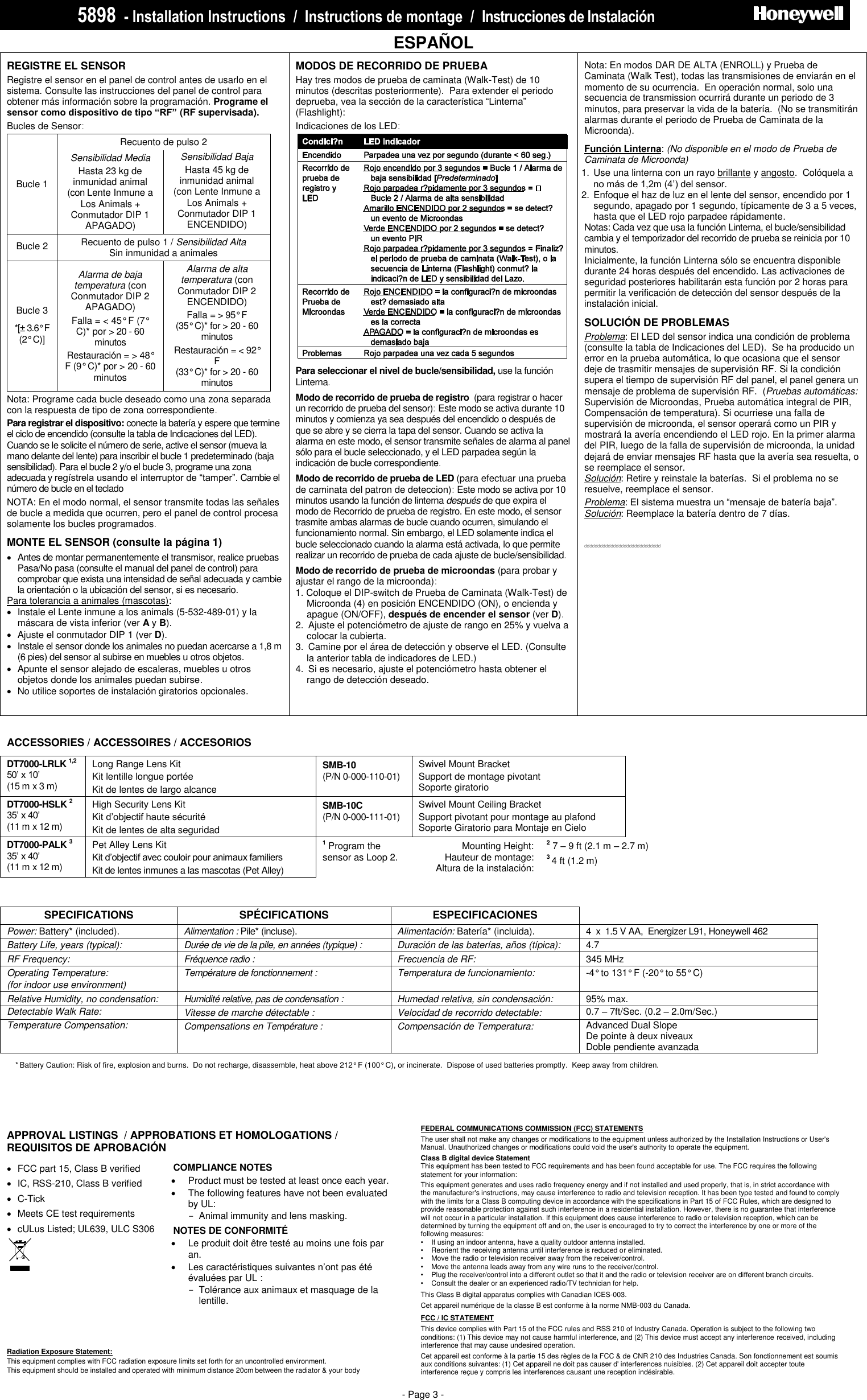 5898  - Installation Instructions  /  Instructions de montage  /  Instrucciones de Instalació n                             PRELIMINARY DRAFT 1/14/10 - Page 3 -   ESPAÑOL REGISTRE EL SENSOR    Registre el sensor en el panel de control antes de usarlo en el sistema. Consulte las instrucciones del panel de control para obtener más información sobre la programación. Programe el sensor como dispositivo de tipo “RF” (RF supervisada).   Bucles de Sensor:  Recuento de pulso 2 Bucle 1  Sensibilidad Media Hasta 23 kg de inmunidad animal (con Lente Inmune a Los Animals + Conmutador DIP 1 APAGADO) Sensibilidad Baja Hasta 45 kg de inmunidad animal (con Lente Inmune a Los Animals + Conmutador DIP 1 ENCENDIDO) Bucle 2 Recuento de pulso 1 / Sensibilidad Alta  Sin inmunidad a animales Bucle 3 *[± 3.6° F    (2° C)] Alarma de baja temperatura (con Conmutador DIP 2 APAGADO) Falla = &lt; 45° F (7° C)* por &gt; 20 - 60 minutos Restauración = &gt; 48° F (9° C)* por &gt; 20 - 60  minutos Alarma de alta temperatura (con Conmutador DIP 2 ENCENDIDO) Falla = &gt; 95° F   (35° C)* for &gt; 20 - 60 minutos Restauración = &lt; 92° F    (33° C)* for &gt; 20 - 60  minutos  Nota: Programe cada bucle deseado como una zona separada con la respuesta de tipo de zona correspondiente. Para registrar el dispositivo: conecte la batería y espere que termine el ciclo de encendido (consulte la tabla de Indicaciones del LED). Cuando se le solicite el número de serie, active el sensor (mueva la mano delante del lente) para inscribir el bucle 1 predeterminado (baja sensibilidad). Para el bucle 2 y/o el bucle 3, programe una zona adecuada y regístrela usando el interruptor de “tamper”. Cambie el número de bucle en el teclado NOTA: En el modo normal, el sensor transmite todas las señales de bucle a medida que ocurren, pero el panel de control procesa solamente los bucles programados. MONTE EL SENSOR (consulte la página 1)   Antes de montar permanentemente el transmisor, realice pruebas Pasa/No pasa (consulte el manual del panel de control) para comprobar que exista una intensidad de señal adecuada y cambie la orientación o la ubicación del sensor, si es necesario.  Para tolerancia a animales (mascotas):    Instale el Lente inmune a los animals (5-532-489-01) y la máscara de vista inferior (ver A y B).    Ajuste el conmutador DIP 1 (ver D).   Instale el sensor donde los animales no puedan acercarse a 1,8 m (6 pies) del sensor al subirse en muebles u otros objetos.   Apunte el sensor alejado de escaleras, muebles u otros objetos donde los animales puedan subirse.    No utilice soportes de instalación giratorios opcionales.     MODOS DE RECORRIDO DE PRUEBA Hay tres modos de prueba de caminata (Walk-Test) de 10 minutos (descritas posteriormente).  Para extender el periodo deprueba, vea la sección de la característica “Linterna” (Flashlight): Indicaciones de los LED:   Para seleccionar el nivel de bucle/sensibilidad, use la función Linterna.  Modo de recorrido de prueba de registro  (para registrar o hacer un recorrido de prueba del sensor): Este modo se activa durante 10 minutos y comienza ya sea después del encendido o después de que se abre y se cierra la tapa del sensor. Cuando se activa la alarma en este modo, el sensor transmite señales de alarma al panel sólo para el bucle seleccionado, y el LED parpadea según la indicación de bucle correspondiente. Modo de recorrido de prueba de LED (para efectuar una prueba de caminata del patron de deteccion): Este modo se activa por 10 minutos usando la función de linterna después de que expira el modo de Recorrido de prueba de registro. En este modo, el sensor trasmite ambas alarmas de bucle cuando ocurren, simulando el funcionamiento normal. Sin embargo, el LED solamente indica el bucle seleccionado cuando la alarma está activada, lo que permite realizar un recorrido de prueba de cada ajuste de bucle/sensibilidad. Modo de recorrido de prueba de microondas (para probar y ajustar el rango de la microonda):   1. Coloque el DIP-switch de Prueba de Caminata (Walk-Test) de Microonda (4) en posición ENCENDIDO (ON), o encienda y apague (ON/OFF), después de encender el sensor (ver D). 2.  Ajuste el potenciómetro de ajuste de rango en 25% y vuelva a colocar la cubierta.   3.  Camine por el área de detección y observe el LED. (Consulte la anterior tabla de indicadores de LED.) 4.  Si es necesario, ajuste el potenciómetro hasta obtener el rango de detección deseado.  Nota: En modos DAR DE ALTA (ENROLL) y Prueba de Caminata (Walk Test), todas las transmisiones de enviarán en el momento de su ocurrencia.  En operación normal, solo una secuencia de transmission ocurrirá durante un periodo de 3 minutos, para preservar la vida de la batería.  (No se transmitirán alarmas durante el periodo de Prueba de Caminata de la Microonda). Función Linterna: (No disponible en el modo de Prueba de Caminata de Microonda) 1.  Use una linterna con un rayo brillante y angosto.  Colóquela a no más de 1,2m (4’) del sensor. 2.  Enfoque el haz de luz en el lente del sensor, encendido por 1 segundo, apagado por 1 segundo, típicamente de 3 a 5 veces, hasta que el LED rojo parpadee rápidamente.   Notas: Cada vez que usa la función Linterna, el bucle/sensibilidad cambia y el temporizador del recorrido de prueba se reinicia por 10 minutos. Inicialmente, la función Linterna sólo se encuentra disponible durante 24 horas después del encendido. Las activaciones de seguridad posteriores habilitarán esta función por 2 horas para permitir la verificación de detección del sensor después de la instalación inicial.  SOLUCIÓN DE PROBLEMAS Problema: El LED del sensor indica una condición de problema (consulte la tabla de Indicaciones del LED).  Se ha producido un error en la prueba automática, lo que ocasiona que el sensor deje de trasmitir mensajes de supervisión RF. Si la condición supera el tiempo de supervisión RF del panel, el panel genera un mensaje de problema de supervisión RF.  (Pruebas automáticas: Supervisión de Microondas, Prueba automática integral de PIR, Compensación de temperatura). Si ocurriese una falla de supervisión de microonda, el sensor operará como un PIR y mostrará la avería encendiendo el LED rojo. En la primer alarma del PIR, luego de la falla de supervisión de microonda, la unidad dejará de enviar mensajes RF hasta que la avería sea resuelta, o se reemplace el sensor. Solución: Retire y reinstale la baterías.  Si el problema no se resuelve, reemplace el sensor. Problema: El sistema muestra un “mensaje de batería baja”. Solución: Reemplace la batería dentro de 7 días.   ddddddddddddddddddddddddddddd    ACCESSORIES / ACCESSOIRES / ACCESORIOS DT7000-LRLK 1,2 50’ x 10’  (15 m x 3 m) Long Range Lens Kit Kit lentille longue portée Kit de lentes de largo alcance SMB-10 1 (P/N 0-000-110-01) Swivel Mount Bracket Support de montage pivotant Soporte giratorio  DT7000-HSLK 2 35’ x 40’  (11 m x 12 m) High Security Lens Kit Kit d’objectif haute sécurité  Kit de lentes de alta seguridad SMB-10C 1 (P/N 0-000-111-01) Swivel Mount Ceiling Bracket  Support pivotant pour montage au plafond Soporte Giratorio para Montaje en Cielo  DT7000-PALK 3  35’ x 40’  (11 m x 12 m) Pet Alley Lens Kit Kit d’objectif avec couloir pour animaux familiers Kit de lentes inmunes a las mascotas (Pet Alley) 1 Program the sensor as Loop 2.  Mounting Height:  Hauteur de montage: Altura de la instalación: 2 7 – 9 ft (2.1 m – 2.7 m)   3 4 ft (1.2 m)      SPECIFICATIONS SPÉCIFICATIONS ESPECIFICACIONES  Power: Battery* (included).   Alimentation : Pile* (incluse).   Alimentación: Batería* (incluida).   4  x  1.5 V AA,  Energizer L91, Honeywell 462 Battery Life, years (typical):    Durée de vie de la pile, en années (typique) :    Duración de las baterías, años (típica):   4.7 RF Frequency: Fréquence radio : Frecuencia de RF: 345 MHz Operating Temperature: (for indoor use environment) Température de fonctionnement : Temperatura de funcionamiento: -4° to 131° F (-20° to 55° C) Relative Humidity, no condensation: Humidité relative, pas de condensation : Humedad relativa, sin condensación: 95% max. Detectable Walk Rate: Vitesse de marche détectable : Velocidad de recorrido detectable: 0.7 – 7ft/Sec. (0.2 – 2.0m/Sec.) Temperature Compensation:  Compensations en Température :  Compensación de Temperatura: Advanced Dual Slope  De pointe à deux niveaux Doble pendiente avanzada         APPROVAL LISTINGS  / APPROBATIONS ET HOMOLOGATIONS / REQUISITOS DE APROBACIÓN    FCC part 15, Class B verified   IC, RSS-210, Class B verified   C-Tick   Meets CE test requirements   cULus Listed; UL639, ULC S306   COMPLIANCE NOTES   Product must be tested at least once each year.   The following features have not been evaluated by UL:   -  Animal immunity and lens masking. NOTES DE CONFORMITÉ   Le produit doit être testé au moins une fois par an.  Les caractéristiques suivantes n’ont pas été évaluées par UL :   -  Tolérance aux animaux et masquage de la lentille.  NOTAS DE CUMPLIMIENTO   Radiation Exposure Statement: This equipment complies with FCC radiation exposure limits set forth for an uncontrolled environment.  This equipment should be installed and operated with minimum distance 20cm between the radiator &amp; your body  * Battery Caution: Risk of fire, explosion and burns.  Do not recharge, disassemble, heat above 212° F (100° C), or incinerate.  Dispose of used batteries promptly.  Keep away from children. * Attention de batterie : Risque d&apos;incendie, d&apos;explosion et de brûlures. Ne rechargez pas, démonter, chauffer au-dessus de 212° F (100° C), ou incinérer. Débarrassez-vous des batteries utilisées  promptement. Gardez à partir des enfants. * Precaución de la batería: Riesgo de fuego, de explosión y de quemaduras. No recargue, desmontar, calentar sobre 212° F (100° C), o incinerar. Disponga de las baterías usadas puntualmente. Guarde lejos de niños.   FEDERAL COMMUNICATIONS COMMISSION (FCC) STATEMENTS The user shall not make any changes or modifications to the equipment unless authorized by the Installation Instructions or User&apos;s Manual. Unauthorized changes or modifications could void the user&apos;s authority to operate the equipment. Class B digital device Statement This equipment has been tested to FCC requirements and has been found acceptable for use. The FCC requires the following statement for your information: This equipment generates and uses radio frequency energy and if not installed and used properly, that is, in strict accordance with the manufacturer&apos;s instructions, may cause interference to radio and television reception. It has been type tested and found to comply with the limits for a Class B computing device in accordance with the specifications in Part 15 of FCC Rules, which are designed to provide reasonable protection against such interference in a residential installation. However, there is no guarantee that interference will not occur in a particular installation. If this equipment does cause interference to radio or television reception, which can be determined by turning the equipment off and on, the user is encouraged to try to correct the interference by one or more of the following measures: •   If using an indoor antenna, have a quality outdoor antenna installed. •   Reorient the receiving antenna until interference is reduced or eliminated. •   Move the radio or television receiver away from the receiver/control. •   Move the antenna leads away from any wire runs to the receiver/control. •   Plug the receiver/control into a different outlet so that it and the radio or television receiver are on different branch circuits. •   Consult the dealer or an experienced radio/TV technician for help. This Class B digital apparatus complies with Canadian ICES-003. Cet appareil numérique de la classe B est conforme à la norme NMB-003 du Canada. FCC / IC STATEMENT This device complies with Part 15 of the FCC rules and RSS 210 of Industry Canada. Operation is subject to the following two conditions: (1) This device may not cause harmful interference, and (2) This device must accept any interference received, including interference that may cause undesired operation. Cet appareil est conforme à la partie 15 des règles de la FCC &amp; de CNR 210 des Industries Canada. Son fonctionnement est soumis aux conditions suivantes: (1) Cet appareil ne doit pas causer d&apos; interferences nuisibles. (2) Cet appareil doit accepter toute interference reçue y compris les interferences causant une reception indésirable.   