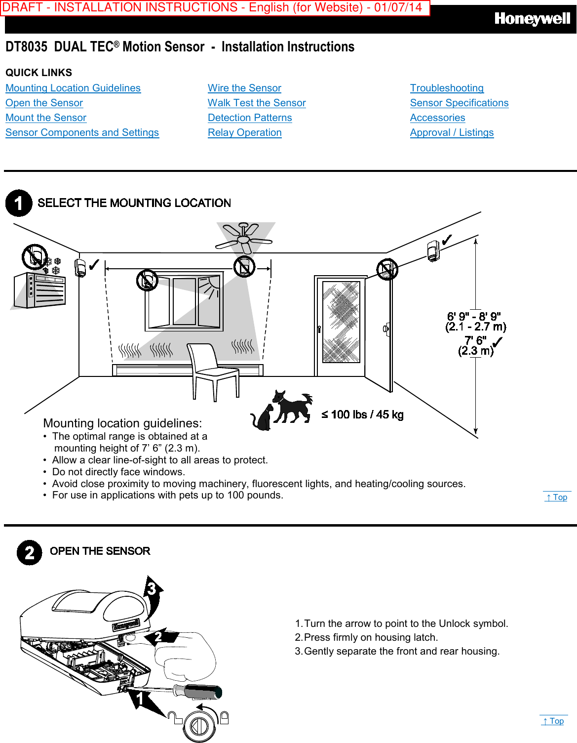      DT8035  DUAL TEC® Motion Sensor  -  Installation Instructions QUICK LINKS Mounting Location Guidelines Open the Sensor Mount the Sensor Sensor Components and Settings Wire the Sensor Walk Test the Sensor Detection Patterns Relay Operation Troubleshooting Sensor Specifications Accessories Approval / Listings             Mounting location guidelines: • The optimal range is obtained at a      mounting height of 7’ 6” (2.3 m).   • Allow a clear line-of-sight to all areas to protect. • Do not directly face windows. • Avoid close proximity to moving machinery, fluorescent lights, and heating/cooling sources. •  For use in applications with pets up to 100 pounds.  1. Turn the arrow to point to the Unlock symbol.   2. Press firmly on housing latch. 3. Gently separate the front and rear housing.  ↑ Top  ↑ Top DRAFT - INSTALLATION INSTRUCTIONS - English (for Website) - 01/07/14