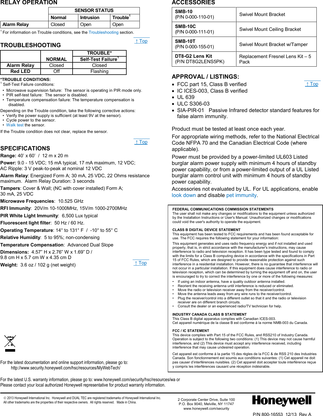  - 4 - RELAY OPERATION  SENSOR STATUS  Normal Intrusion Trouble1 Alarm Relay  Closed Open Open 1 For information on Trouble conditions, see the Troubleshooting section. TROUBLESHOOTING   TROUBLE*  NORMAL Self-Test Failure1 Alarm Relay Closed Closed Red LED Off Flashing *TROUBLE CONDITIONS: 1 Self-Test Failure conditions:   •  Microwave supervision failure:  The sensor is operating in PIR mode only.   •  PIR self-test failure:  The sensor is disabled.   •  Temperature compensation failure: The temperature compensation is disabled. Depending on the Trouble condition, take the following corrective actions:   •  Verify the power supply is sufficient (at least 9V at the sensor).   •  Cycle power to the sensor.   •  Walk test the sensor.             If the Trouble condition does not clear, replace the sensor.  SPECIFICATIONS Range: 40’ x 60’  /  12 m x 20 m Power: 9.0 - 15 VDC; 15 mA typical, 17 mA maximum, 12 VDC;  AC Ripple: 3 V peak-to-peak at nominal 12 VDC Alarm Relay: Energized Form A; 30 mA, 25 VDC, 22 Ohms resistance maximum.  Alarm Relay Duration: 3 seconds Tampers: Cover &amp; Wall; (NC with cover installed) Form A;  30 mA, 25 VDC Microwave Frequencies:  10.525 GHz RFI Immunity:  20V/m 10-1000MHz, 15V/m 1000-2700MHz PIR White Light Immunity:  6,500 Lux typical Fluorescent light filter:  50 Hz / 60 Hz. Operating Temperature: 14° to 131° F  /  -10° to 55° C Relative Humidity:  5 to 95%; non-condensing Temperature Compensation:  Advanced Dual Slope Dimensions:  4.57” H x 2.76” W x 1.69” D / 9.8 cm H x 5.7 cm W x 4.35 cm D Weight:  3.6 oz / 102 g (net weight)  ACCESSORIES  SMB-10   (P/N 0-000-110-01) Swivel Mount Bracket  SMB-10C   (P/N 0-000-111-01) Swivel Mount Ceiling Bracket  SMB-10T    (P/N 0-000-155-01) Swivel Mount Bracket w/Tamper  DT8-G2 Lens Kit (P/N DT8G2LENS5PK) Replacement Fresnel Lens Kit – 5 Pack   APPROVAL / LISTINGS:   • FCC part 15, Class B verified • IC ICES-003, Class B verified • UL 639 • ULC S306-03 •  SIA-PIR-01   Passive Infrared detector standard features for false alarm immunity.  Product must be tested at least once each year. For appropriate wiring methods, refer to the National Electrical Code NFPA 70 and the Canadian Electrical Code (where applicable). Power must be provided by a power-limited UL603 Listed burglar alarm power supply with minimum 4 hours of standby power capability, or from a power-limited output of a UL Listed burglar alarm control unit with minimum 4 hours of standby power capability. Accessories not evaluated by UL. For UL applications, enable look down and disable pet immunity.                             For the latest documentation and online support information, please go to: http://www.security.honeywell.com/hsc/resources/MyWebTech/  For the latest U.S. warranty information, please go to: www.honeywell.com/security/hsc/resources/wa or Please contact your local authorized Honeywell representative for product warranty information.   2013 Honeywell International Inc.  Honeywell and DUAL TEC are registered trademarks of Honeywell International Inc.   All other trademarks are the properties of their respective owners.  All rights reserved.   Made in China.                P/N 800-16553  12/13  Rev A  2 Corporate Center Drive, Suite 100 P.O. Box 9040, Melville, NY 11747 www.honeywell.com/security                FEDERAL COMMUNICATIONS COMMISSION STATEMENTS The user shall not make any changes or modifications to the equipment unless authorized by the Installation Instructions or User&apos;s Manual. Unauthorized changes or modifications could void the user&apos;s authority to operate the equipment.  CLASS B DIGITAL DEVICE STATEMENT This equipment has been tested to FCC requirements and has been found acceptable for use. The FCC requires the following statement for your information: This equipment generates and uses radio frequency energy and if not installed and used properly, that is, in strict accordance with the manufacturer&apos;s instructions, may cause interference to radio and television reception. It has been type tested and found to comply with the limits for a Class B computing device in accordance with the specifications in Part 15 of FCC Rules, which are designed to provide reasonable protection against such interference in a residential installation. However, there is no guarantee that interference will not occur in a particular installation. If this equipment does cause interference to radio or television reception, which can be determined by turning the equipment off and on, the user is encouraged to try to correct the interference by one or more of the following measures: •  If using an indoor antenna, have a quality outdoor antenna installed. •  Reorient the receiving antenna until interference is reduced or eliminated. •  Move the radio or television receiver away from the receiver/control. •  Move the antenna leads away from any wire runs to the receiver/control. •  Plug the receiver/control into a different outlet so that it and the radio or television receiver are on different branch circuits. •  Consult the dealer or an experienced radio/TV technician for help.  INDUSTRY CANADA CLASS B STATEMENT This Class B digital apparatus complies with Canadian ICES-003. Cet appareil numérique de la classe B est conforme à la norme NMB-003 du Canada.  FCC / IC STATEMENT This device complies with Part 15 of the FCC Rules, and RSS210 of Industry Canada. Operation is subject to the following two conditions: (1) This device may not cause harmful interference, and (2) This device must accept any interference received, including interference that may cause undesired operation. Cet appareil est conforme à la partie 15 des règles de la FCC &amp; de RSS 210 des Industries Canada. Son fonctionnement est soumis aux conditions suivantes: (1) Cet appareil ne doit pas causer d’interférences nuisibles. (2) Cet appareil doit accepter toute interférence reçue y compris les interférences causant une réception indésirable.  ↑ Top  ↑ Top  ↑ Top  ↑ Top 