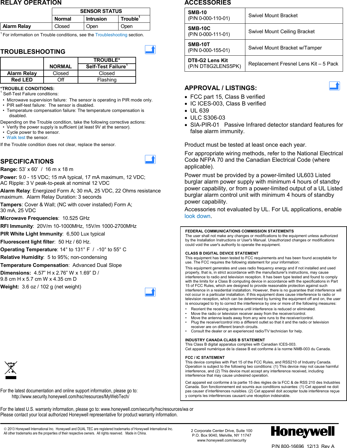  - 4 - RELAY OPERATION  SENSOR STATUS  Normal Intrusion Trouble1 Alarm Relay  Closed Open Open 1 For information on Trouble conditions, see the Troubleshooting section. TROUBLESHOOTING     TROUBLE*  NORMAL Self-Test Failure1 Alarm Relay Closed Closed Red LED Off Flashing *TROUBLE CONDITIONS: 1 Self-Test Failure conditions:   •  Microwave supervision failure:  The sensor is operating in PIR mode only.   •  PIR self-test failure:  The sensor is disabled.   •  Temperature compensation failure: The temperature compensation is disabled. Depending on the Trouble condition, take the following corrective actions:   •  Verify the power supply is sufficient (at least 9V at the sensor).   •  Cycle power to the sensor.   •  Walk test the sensor.             If the Trouble condition does not clear, replace the sensor. SPECIFICATIONS   Range: 53’ x 60’  /  16 m x 18 m Power: 9.0 - 15 VDC; 15 mA typical, 17 mA maximum, 12 VDC;  AC Ripple: 3 V peak-to-peak at nominal 12 VDC Alarm Relay: Energized Form A; 30 mA, 25 VDC, 22 Ohms resistance maximum.  Alarm Relay Duration: 3 seconds Tampers: Cover &amp; Wall; (NC with cover installed) Form A;  30 mA, 25 VDC Microwave Frequencies:  10.525 GHz RFI Immunity:  20V/m 10-1000MHz, 15V/m 1000-2700MHz PIR White Light Immunity:  6,500 Lux typical Fluorescent light filter:  50 Hz / 60 Hz. Operating Temperature: 14° to 131° F  /  -10° to 55° C Relative Humidity:  5 to 95%; non-condensing Temperature Compensation:  Advanced Dual Slope Dimensions:  4.57” H x 2.76” W x 1.69” D / 9.8 cm H x 5.7 cm W x 4.35 cm D Weight:  3.6 oz / 102 g (net weight)   ACCESSORIES  SMB-10   (P/N 0-000-110-01) Swivel Mount Bracket  SMB-10C   (P/N 0-000-111-01) Swivel Mount Ceiling Bracket  SMB-10T    (P/N 0-000-155-01) Swivel Mount Bracket w/Tamper  DT8-G2 Lens Kit (P/N DT8G2LENS5PK) Replacement Fresnel Lens Kit – 5 Pack   APPROVAL / LISTINGS:    • FCC part 15, Class B verified • IC ICES-003, Class B verified • UL 639 • ULC S306-03 •  SIA-PIR-01   Passive Infrared detector standard features for false alarm immunity.  Product must be tested at least once each year. For appropriate wiring methods, refer to the National Electrical Code NFPA 70 and the Canadian Electrical Code (where applicable). Power must be provided by a power-limited UL603 Listed burglar alarm power supply with minimum 4 hours of standby power capability, or from a power-limited output of a UL Listed burglar alarm control unit with minimum 4 hours of standby power capability. Accessories not evaluated by UL. For UL applications, enable look down.                            For the latest documentation and online support information, please go to: http://www.security.honeywell.com/hsc/resources/MyWebTech/  For the latest U.S. warranty information, please go to: www.honeywell.com/security/hsc/resources/wa or Please contact your local authorized Honeywell representative for product warranty information.   2013 Honeywell International Inc.  Honeywell and DUAL TEC are registered trademarks of Honeywell International Inc.   All other trademarks are the properties of their respective owners.  All rights reserved.   Made in China.                P/N 800-16696  12/13  Rev A  2 Corporate Center Drive, Suite 100 P.O. Box 9040, Melville, NY 11747 www.honeywell.com/security                FEDERAL COMMUNICATIONS COMMISSION STATEMENTS The user shall not make any changes or modifications to the equipment unless authorized by the Installation Instructions or User&apos;s Manual. Unauthorized changes or modifications could void the user&apos;s authority to operate the equipment.  CLASS B DIGITAL DEVICE STATEMENT This equipment has been tested to FCC requirements and has been found acceptable for use. The FCC requires the following statement for your information: This equipment generates and uses radio frequency energy and if not installed and used properly, that is, in strict accordance with the manufacturer&apos;s instructions, may cause interference to radio and television reception. It has been type tested and found to comply with the limits for a Class B computing device in accordance with the specifications in Part 15 of FCC Rules, which are designed to provide reasonable protection against such interference in a residential installation. However, there is no guarantee that interference will not occur in a particular installation. If this equipment does cause interference to radio or television reception, which can be determined by turning the equipment off and on, the user is encouraged to try to correct the interference by one or more of the following measures: •  Reorient the receiving antenna until interference is reduced or eliminated. •  Move the radio or television receiver away from the receiver/control. •  Move the antenna leads away from any wire runs to the receiver/control. •  Plug the receiver/control into a different outlet so that it and the radio or television receiver are on different branch circuits. •  Consult the dealer or an experienced radio/TV technician for help.  INDUSTRY CANADA CLASS B STATEMENT This Class B digital apparatus complies with Canadian ICES-003. Cet appareil numérique de la classe B est conforme à la norme NMB-003 du Canada.  FCC / IC STATEMENT This device complies with Part 15 of the FCC Rules, and RSS210 of Industry Canada. Operation is subject to the following two conditions: (1) This device may not cause harmful interference, and (2) This device must accept any interference received, including interference that may cause undesired operation. Cet appareil est conforme à la partie 15 des règles de la FCC &amp; de RSS 210 des Industries Canada. Son fonctionnement est soumis aux conditions suivantes: (1) Cet appareil ne doit pas causer d’interférences nuisibles. (2) Cet appareil doit accepter toute interférence reçue y compris les interférences causant une réception indésirable. 
