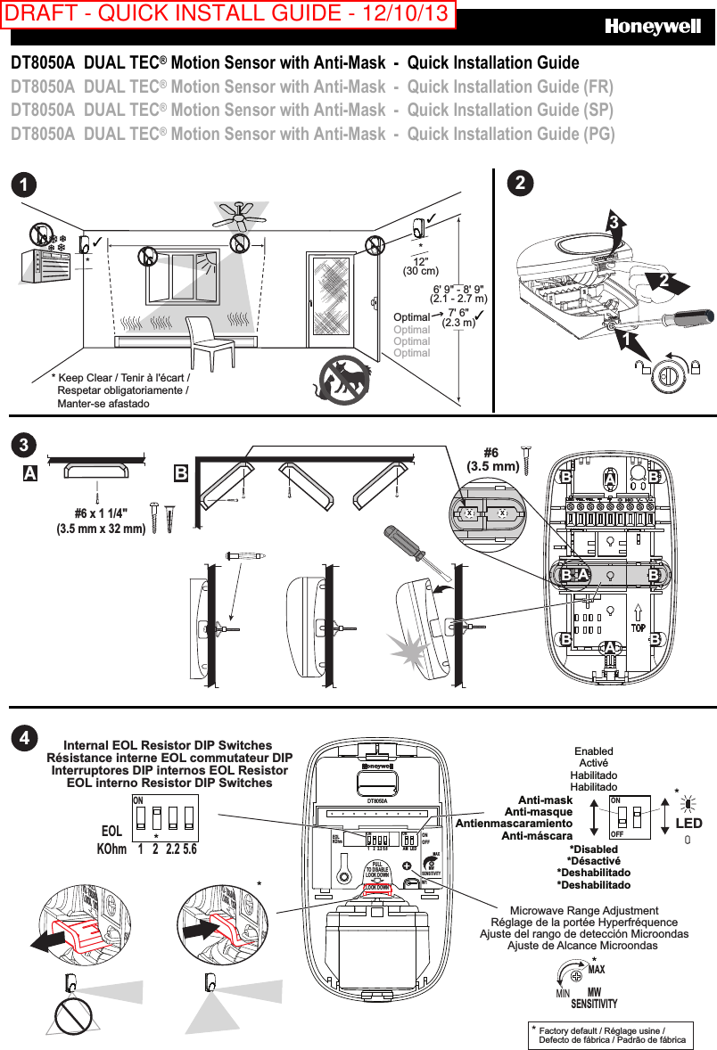     DT8050A  DUAL TEC® Motion Sensor with Anti-Mask  -  Quick Installation Guide DT8050A  DUAL TEC® Motion Sensor with Anti-Mask  -  Quick Installation Guide (FR) DT8050A  DUAL TEC® Motion Sensor with Anti-Mask  -  Quick Installation Guide (SP) DT8050A  DUAL TEC® Motion Sensor with Anti-Mask  -  Quick Installation Guide (PG)  1* * Keep Clear / Tenir à l&apos;écart /   Respetar obligatoriamente /   Manter-se afastado* 6&apos; 9&quot; - 8&apos; 9&quot;(2.1 - 2.7 m)12”(30 cm)7&apos; 6&quot;(2.3 m)Optimal Optimal Optimal Optimal  2321  3#6 (3.5 mm)AAAB BB BB BAB#6 x 1 1/4&quot;(3.5 mm x 32 mm)X X   4Microwave Range AdjustmentRéglage de la portée HyperfréquenceAjuste del rango de detección MicroondasAjuste de Alcance Microondas EnabledActivéHabilitadoHabilitado*Disabled*Désactivé*Deshabilitado*Deshabilitado* Factory default / Réglage usine /   Defecto de fábrica / Padrão de fábrica  ONOFF*Anti-maskAnti-masqueAntienmascaramientoAnti-máscaraMWSENSITIVITYMAX*MIN*LEDInternal EOL Resistor DIP Switches Résistance interne EOL commutateur DIPInterruptores DIP internos EOL ResistorEOL interno Resistor DIP SwitchesEOLKOhmON1 2.2 5.62*DT8050AAM LEDEOLPULLTO DISABLELOOK DOWNLOOK DOWNONOFFONW1MWSENSITIVITYMAXKOhmON1 2 2.2 5.6 DRAFT - QUICK INSTALL GUIDE - 12/10/13