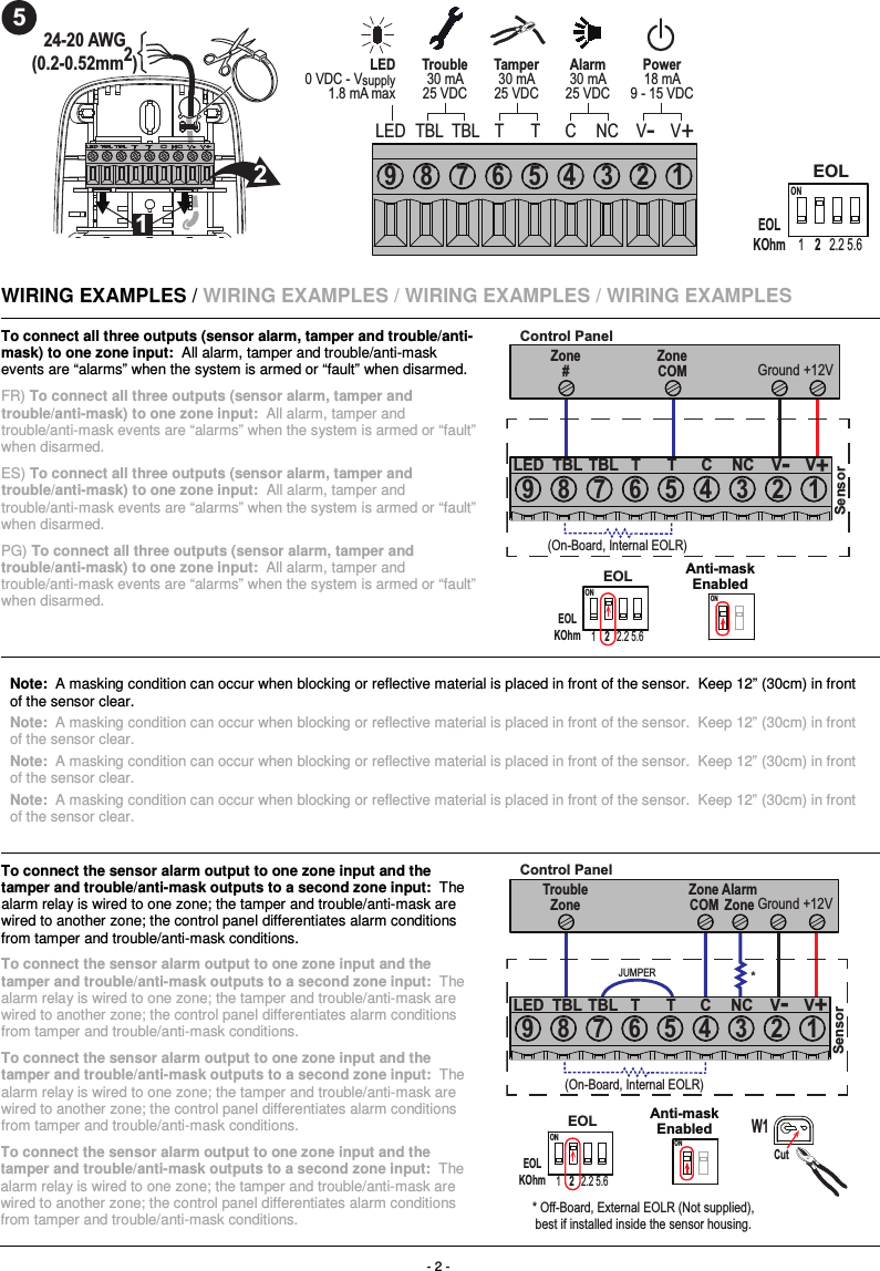 - 2 -  524-20 AWG(0.2-0.52mm2)212Tamper30 mA25 VDCTrouble30 mA25 VDCPower18 mA9 - 15 VDCAlarm30 mA25 VDCLED0 VDC - Vsupply1.8 mA maxLED TBL T C V-V+T NCTBL9 8 6 4 2 15 37EOLKOhmON1 2.2 5.62EOL    WIRING EXAMPLES / WIRING EXAMPLES / WIRING EXAMPLES / WIRING EXAMPLES To connect all three outputs (sensor alarm, tamper and trouble/anti-mask) to one zone input:  All alarm, tamper and trouble/anti-mask events are “alarms” when the system is armed or “fault” when disarmed. FR) To connect all three outputs (sensor alarm, tamper and trouble/anti-mask) to one zone input:  All alarm, tamper and trouble/anti-mask events are “alarms” when the system is armed or “fault” when disarmed. ES) To connect all three outputs (sensor alarm, tamper and trouble/anti-mask) to one zone input:  All alarm, tamper and trouble/anti-mask events are “alarms” when the system is armed or “fault” when disarmed. PG) To connect all three outputs (sensor alarm, tamper and trouble/anti-mask) to one zone input:  All alarm, tamper and trouble/anti-mask events are “alarms” when the system is armed or “fault” when disarmed. ZoneCOM GroundZone#Anti-maskEnabled+12VControl Panel(On-Board, Internal EOLR)LED TBL T C V-V+T NCTBL9 8 6 4 2 15 37EOLKOhmON1 2.2 5.62EOLONSensor  Note:  A masking condition can occur when blocking or reflective material is placed in front of the sensor.  Keep 12” (30cm) in front of the sensor clear. Note:  A masking condition can occur when blocking or reflective material is placed in front of the sensor.  Keep 12” (30cm) in front of the sensor clear. Note:  A masking condition can occur when blocking or reflective material is placed in front of the sensor.  Keep 12” (30cm) in front of the sensor clear. Note:  A masking condition can occur when blocking or reflective material is placed in front of the sensor.  Keep 12” (30cm) in front of the sensor clear.  To connect the sensor alarm output to one zone input and the tamper and trouble/anti-mask outputs to a second zone input:  The alarm relay is wired to one zone; the tamper and trouble/anti-mask are wired to another zone; the control panel differentiates alarm conditions from tamper and trouble/anti-mask conditions. To connect the sensor alarm output to one zone input and the tamper and trouble/anti-mask outputs to a second zone input:  The alarm relay is wired to one zone; the tamper and trouble/anti-mask are wired to another zone; the control panel differentiates alarm conditions from tamper and trouble/anti-mask conditions. To connect the sensor alarm output to one zone input and the tamper and trouble/anti-mask outputs to a second zone input:  The alarm relay is wired to one zone; the tamper and trouble/anti-mask are wired to another zone; the control panel differentiates alarm conditions from tamper and trouble/anti-mask conditions. To connect the sensor alarm output to one zone input and the tamper and trouble/anti-mask outputs to a second zone input:  The alarm relay is wired to one zone; the tamper and trouble/anti-mask are wired to another zone; the control panel differentiates alarm conditions from tamper and trouble/anti-mask conditions.  * ZoneCOM Ground +12VControl PanelTroubleZoneAlarmZoneW1* Off-Board, External EOLR (Not supplied),best if installed inside the sensor housing.LED TBL T C V-V+T NCTBL9 8 6 4 2 15 37CutAnti-maskEnabledEOLKOhmON1 2.2 5.62EOLONSensor(On-Board, Internal EOLR)JUMPER 
