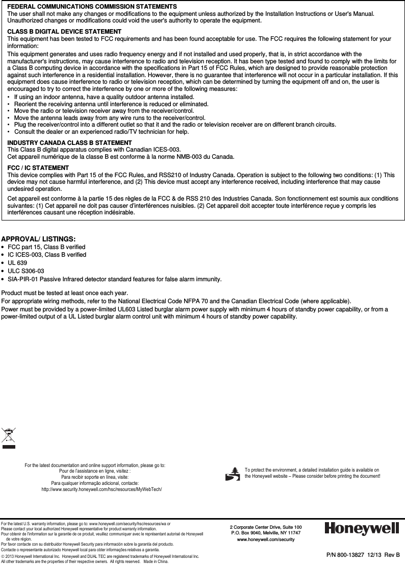 - 4 -                                                    APPROVAL/ LISTINGS:  •  FCC part 15, Class B verified  •  IC ICES-003, Class B verified  •  UL 639  •  ULC S306-03  •  SIA-PIR-01 Passive Infrared detector standard features for false alarm immunity.   Product must be tested at least once each year.  For appropriate wiring methods, refer to the National Electrical Code NFPA 70 and the Canadian Electrical Code (where applicable). Power must be provided by a power-limited UL603 Listed burglar alarm power supply with minimum 4 hours of standby power capability, or from a power-limited output of a UL Listed burglar alarm control unit with minimum 4 hours of standby power capability.                For the latest documentation and online support information, please go to: Pour de l’assistance en ligne, visitez : Para recibir soporte en línea, visite: Para qualquer informação adicional, contacte: http://www.security.honeywell.com/hsc/resources/MyWebTech/          For the latest U.S. warranty information, please go to: www.honeywell.com/security/hsc/resources/wa or Please contact your local authorized Honeywell representative for product warranty information. Pour obtenir de l&apos;information sur la garantie de ce produit, veuillez communiquer avec le représentant autorisé de Honeywell       de votre région. Por favor contacte con su distribuidor Honeywell Security para información sobre la garantía del producto. Contacte o representante autorizado Honeywell local para obter informações relativas a garantia.  2013 Honeywell International Inc.  Honeywell and DUAL TEC are registered trademarks of Honeywell International Inc.   All other trademarks are the properties of their respective owners.  All rights reserved.   Made in China.   FEDERAL COMMUNICATIONS COMMISSION STATEMENTS The user shall not make any changes or modifications to the equipment unless authorized by the Installation Instructions or User&apos;s Manual. Unauthorized changes or modifications could void the user&apos;s authority to operate the equipment. CLASS B DIGITAL DEVICE STATEMENT This equipment has been tested to FCC requirements and has been found acceptable for use. The FCC requires the following statement for your information: This equipment generates and uses radio frequency energy and if not installed and used properly, that is, in strict accordance with the manufacturer&apos;s instructions, may cause interference to radio and television reception. It has been type tested and found to comply with the limits for a Class B computing device in accordance with the specifications in Part 15 of FCC Rules, which are designed to provide reasonable protection against such interference in a residential installation. However, there is no guarantee that interference will not occur in a particular installation. If this equipment does cause interference to radio or television reception, which can be determined by turning the equipment off and on, the user is encouraged to try to correct the interference by one or more of the following measures: •   If using an indoor antenna, have a quality outdoor antenna installed. •   Reorient the receiving antenna until interference is reduced or eliminated. •   Move the radio or television receiver away from the receiver/control. •   Move the antenna leads away from any wire runs to the receiver/control. •   Plug the receiver/control into a different outlet so that it and the radio or television receiver are on different branch circuits. •   Consult the dealer or an experienced radio/TV technician for help. INDUSTRY CANADA CLASS B STATEMENT This Class B digital apparatus complies with Canadian ICES-003. Cet appareil numérique de la classe B est conforme à la norme NMB-003 du Canada. FCC / IC STATEMENT This device complies with Part 15 of the FCC Rules, and RSS210 of Industry Canada. Operation is subject to the following two conditions: (1) This device may not cause harmful interference, and (2) This device must accept any interference received, including interference that may cause undesired operation. Cet appareil est conforme à la partie 15 des règles de la FCC &amp; de RSS 210 des Industries Canada. Son fonctionnement est soumis aux conditions suivantes: (1) Cet appareil ne doit pas causer d’interférences nuisibles. (2) Cet appareil doit accepter toute interférence reçue y compris les interférences causant une réception indésirable.  P/N 800-13827  12/13  Rev B    2 Corporate Center Drive, Suite 100 P.O. Box 9040, Melville, NY 11747 www.honeywell.com/security     To protect the environment, a detailed installation guide is available on the Honeywell website – Please consider before printing the document!    