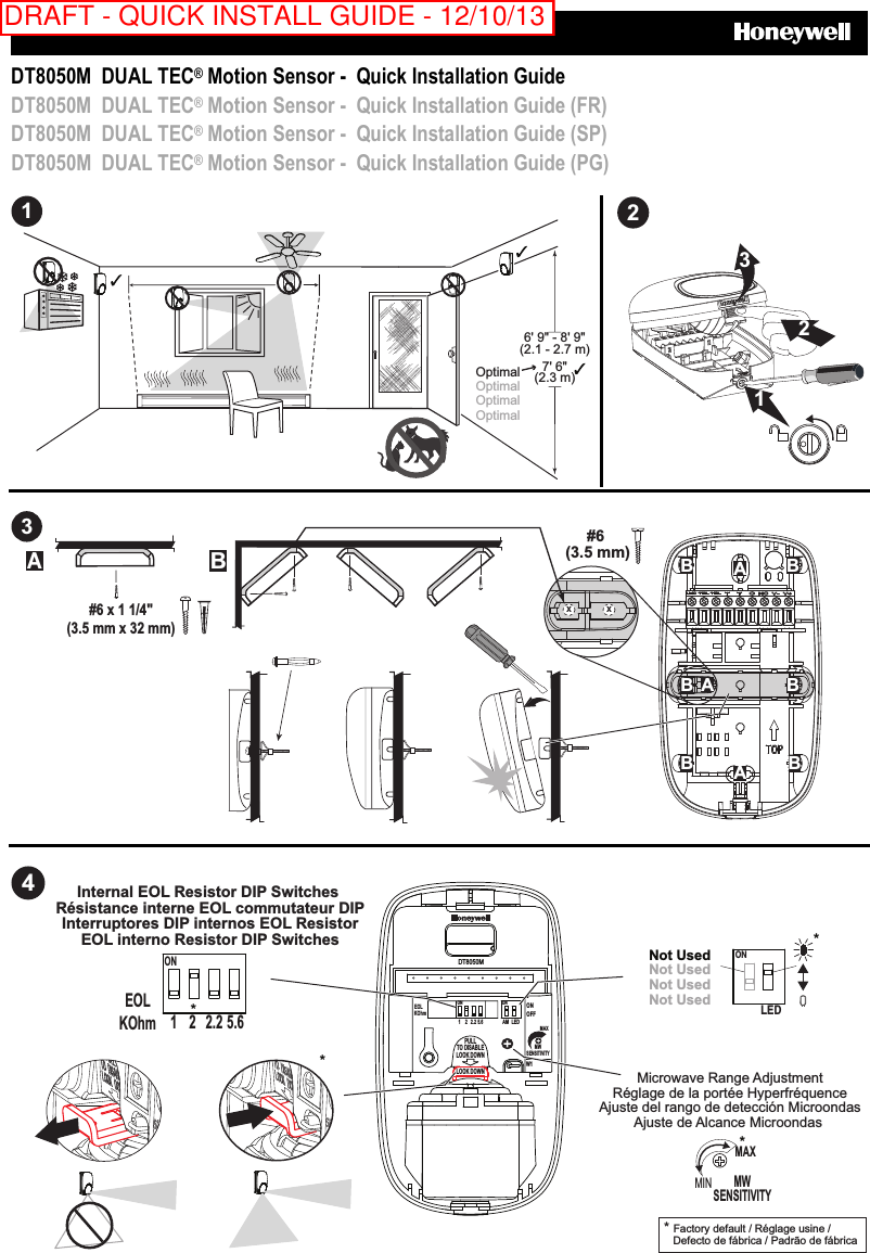     DT8050M  DUAL TEC® Motion Sensor -  Quick Installation Guide DT8050M  DUAL TEC® Motion Sensor -  Quick Installation Guide (FR) DT8050M  DUAL TEC® Motion Sensor -  Quick Installation Guide (SP) DT8050M  DUAL TEC® Motion Sensor -  Quick Installation Guide (PG) 16&apos; 9&quot; - 8&apos; 9&quot;(2.1 - 2.7 m)7&apos; 6&quot;(2.3 m)Optimal Optimal Optimal Optimal  2321  3#6 (3.5 mm)AAAB BB BB BAB#6 x 1 1/4&quot;(3.5 mm x 32 mm)X X   4Microwave Range AdjustmentRéglage de la portée HyperfréquenceAjuste del rango de detección MicroondasAjuste de Alcance Microondas * Factory default / Réglage usine /   Defecto de fábrica / Padrão de fábrica  ONLED*Not UsedNot UsedNot UsedNot UsedMWSENSITIVITYMAX*MIN*Internal EOL Resistor DIP Switches Résistance interne EOL commutateur DIPInterruptores DIP internos EOL ResistorEOL interno Resistor DIP SwitchesEOLKOhmON1 2.2 5.62*DT8050MAM LEDEOLPULLTO DISABLELOOK DOWNLOOK DOWNONOFFONW1MWSENSITIVITYMAXKOhmON1 2 2.2 5.6 DRAFT - QUICK INSTALL GUIDE - 12/10/13