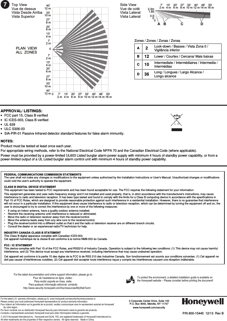 - 4 -  7Top ViewVue de dessus  Vista Desde ArribaVista Superior  Side ViewVue de coté Vista LateralVista Lateral 00.51.852.3mPLAN  VIEW ALL  ZONES7’ 2 m0013’ 4 m20’ 6 m27’ 8 m33’ 10 m40’ 12 m7’ 2 m13’ 4 m20’ 6 m27’ 8 m33’ 10 m40’ 12 m7’ 2 m13’ 4 m20’ 6 m27’ 8 m33’ 10 m40’ 12 m 46’ 14 m53’ 16 m7’ 2 m013’ 4 m20’ 6 m27’ 8 m33’ 10 m40’ 12 m46’ 14 m53’ 16 mA B C D  APPROVAL/ LISTINGS:  •  FCC part 15, Class B verified  •  IC ICES-003, Class B verified  •  UL 639  •  ULC S306-03  •  SIA-PIR-01 Passive Infrared detector standard features for false alarm immunity.   NOTES:  Product must be tested at least once each year.  For appropriate wiring methods, refer to the National Electrical Code NFPA 70 and the Canadian Electrical Code (where applicable). Power must be provided by a power-limited UL603 Listed burglar alarm power supply with minimum 4 hours of standby power capability, or from a power-limited output of a UL Listed burglar alarm control unit with minimum 4 hours of standby power capability.                                        For the latest documentation and online support information, please go to: Pour de l’assistance en ligne, visitez : Para recibir soporte en línea, visite: Para qualquer informação adicional, contacte: http://www.security.honeywell.com/hsc/resources/MyWebTech/       For the latest U.S. warranty information, please go to: www.honeywell.com/security/hsc/resources/wa or Please contact your local authorized Honeywell representative for product warranty information. Pour obtenir de l&apos;information sur la garantie de ce produit, veuillez communiquer avec le représentant autorisé de Honeywell       de votre région. Por favor contacte con su distribuidor Honeywell Security para información sobre la garantía del producto. Contacte o representante autorizado Honeywell local para obter informações relativas a garantia.  2013 Honeywell International Inc.  Honeywell and DUAL TEC are registered trademarks of Honeywell International Inc.   All other trademarks are the properties of their respective owners.  All rights reserved.   Made in China.   P/N 800-15445  12/13  Rev B    2 Corporate Center Drive, Suite 100 P.O. Box 9040, Melville, NY 11747 www.honeywell.com/security     To protect the environment, a detailed installation guide is available on the Honeywell website – Please consider before printing the document!    FEDERAL COMMUNICATIONS COMMISSION STATEMENTS The user shall not make any changes or modifications to the equipment unless authorized by the Installation Instructions or User&apos;s Manual. Unauthorized changes or modifications could void the user&apos;s authority to operate the equipment.  CLASS B DIGITAL DEVICE STATEMENT This equipment has been tested to FCC requirements and has been found acceptable for use. The FCC requires the following statement for your information: This equipment generates and uses radio frequency energy and if not installed and used properly, that is, in strict accordance with the manufacturer&apos;s instructions, may cause interference to radio and television reception. It has been type tested and found to comply with the limits for a Class B computing device in accordance with the specifications in Part 15 of FCC Rules, which are designed to provide reasonable protection against such interference in a residential installation. However, there is no guarantee that interference will not occur in a particular installation. If this equipment does cause interference to radio or television reception, which can be determined by turning the equipment off and on, the user is encouraged to try to correct the interference by one or more of the following measures: •   If using an indoor antenna, have a quality outdoor antenna installed. •   Reorient the receiving antenna until interference is reduced or eliminated. •   Move the radio or television receiver away from the receiver/control. •   Move the antenna leads away from any wire runs to the receiver/control. •   Plug the receiver/control into a different outlet so that it and the radio or television receiver are on different branch circuits. •   Consult the dealer or an experienced radio/TV technician for help.  INDUSTRY CANADA CLASS B STATEMENT This Class B digital apparatus complies with Canadian ICES-003. Cet appareil numérique de la classe B est conforme à la norme NMB-003 du Canada.  FCC / IC STATEMENT This device complies with Part 15 of the FCC Rules, and RSS210 of Industry Canada. Operation is subject to the following two conditions: (1) This device may not cause harmful interference, and (2) This device must accept any interference received, including interference that may cause undesired operation. Cet appareil est conforme à la partie 15 des règles de la FCC &amp; de RSS 210 des Industries Canada. Son fonctionnement est soumis aux conditions suivantes: (1) Cet appareil ne doit pas causer d’interférences nuisibles. (2) Cet appareil doit accepter toute interférence reçue y compris les interférences causant une réception indésirable. Zones / Zones / Zonas / Zonas A 2 Look-down / Basses / Vista Zona 0 / Vigilância inferior B 12 Lower / Courtes / Cercana/ Mais baixas C 10 Intermediate / Intermédiaires / Intermedia / Intermédias D 36 Long / Longues / Largo Alcance /  Longo alcance    
