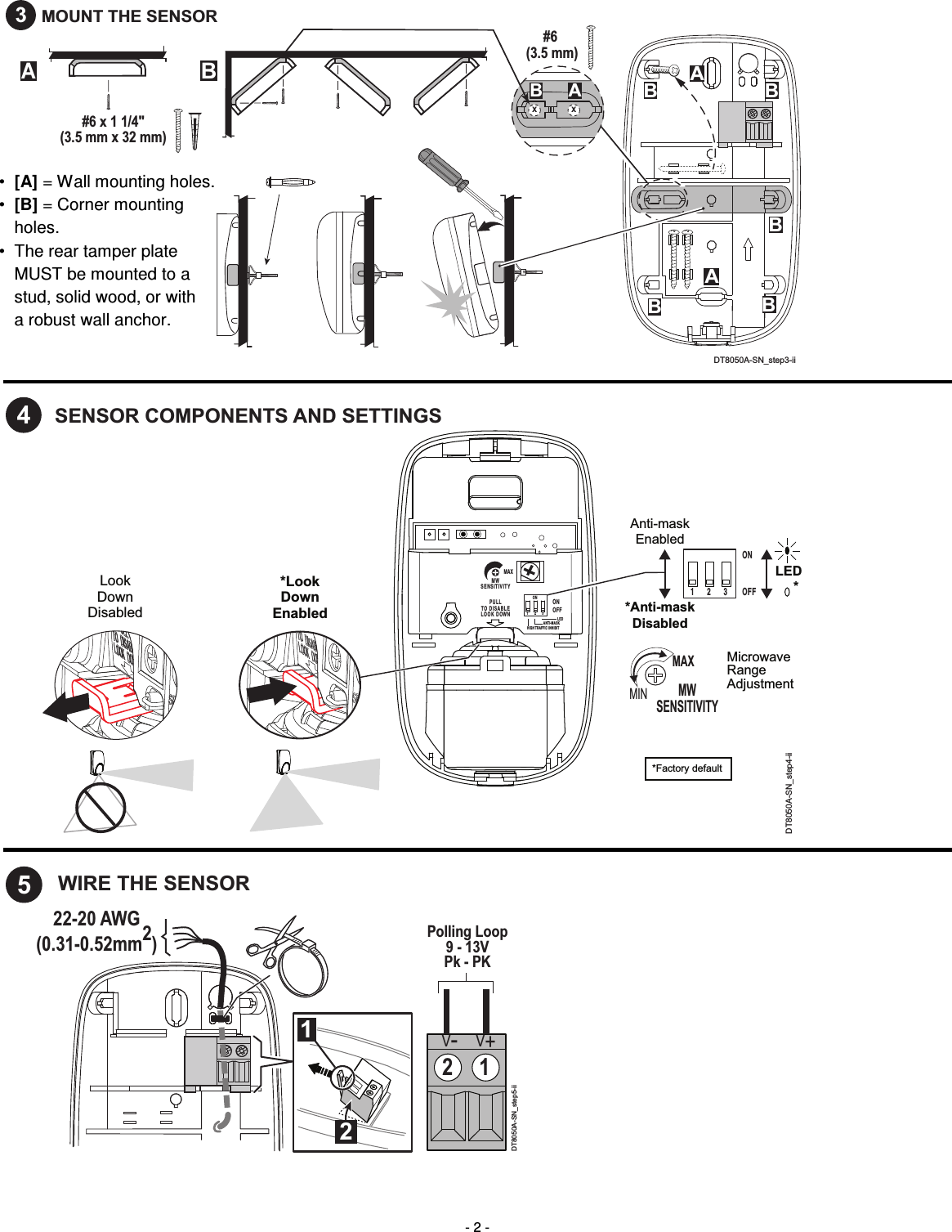  - 2 - #6 (3.5 mm)AABBBAB#6 x 1 1/4&quot;(3.5 mm x 32 mm)X XABBBDT8050A-SN_step3-ii3MOUNT THE SENSOR    *LookDownEnabledLookDownDisabledP U L LTO   D I S A B L EL O O K   D OW NMAXM WS E N S I T I V I T YONHIG H TRA FFI C  INH IB ITANT I- MA SKLE DOF FON1       2       3 1       2       3 DT8050A-SN_step4-ii4SENSOR COMPONENTS AND SETTINGSONOFF*Factory defaultMicrowaveRangeAdjustmentLED*Anti-maskDisabledAnti-maskEnabledMWSENSITIVITYMAXMIN*    22-20 AWG(0.31-0.52mm2)12DT8050A-SN_step5-ii2 1V-V+5WIRE THE SENSORPolling Loop9 - 13VPk - PK   • [A] = Wall mounting holes. •  [B] = Corner mounting  holes. •  The rear tamper plate  MUST be mounted to a  stud, solid wood, or with  a robust wall anchor.  
