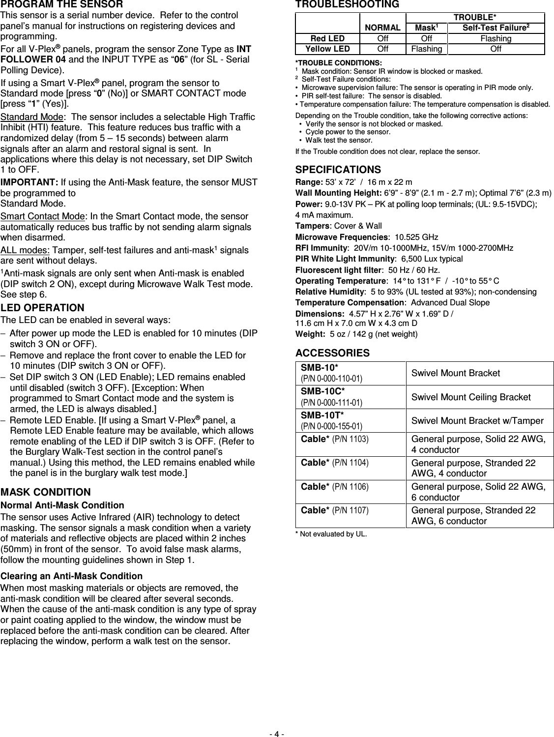  - 4 - PROGRAM THE SENSOR This sensor is a serial number device.  Refer to the control panel’s manual for instructions on registering devices and programming. For all V-Plex® panels, program the sensor Zone Type as INT FOLLOWER 04 and the INPUT TYPE as “06” (for SL - Serial Polling Device).   If using a Smart V-Plex® panel, program the sensor to Standard mode [press “0” (No)] or SMART CONTACT mode [press “1” (Yes)]. Standard Mode:  The sensor includes a selectable High Traffic Inhibit (HTI) feature.  This feature reduces bus traffic with a randomized delay (from 5 – 15 seconds) between alarm signals after an alarm and restoral signal is sent.  In applications where this delay is not necessary, set DIP Switch 1 to OFF. IMPORTANT: If using the Anti-Mask feature, the sensor MUST be programmed to Standard Mode. Smart Contact Mode: In the Smart Contact mode, the sensor automatically reduces bus traffic by not sending alarm signals when disarmed. ALL modes: Tamper, self-test failures and anti-mask1 signals are sent without delays. 1Anti-mask signals are only sent when Anti-mask is enabled (DIP switch 2 ON), except during Microwave Walk Test mode.  See step 6.   LED OPERATION The LED can be enabled in several ways: −  After power up mode the LED is enabled for 10 minutes (DIP switch 3 ON or OFF).   −  Remove and replace the front cover to enable the LED for 10 minutes (DIP switch 3 ON or OFF).  −  Set DIP switch 3 ON (LED Enable); LED remains enabled until disabled (switch 3 OFF). [Exception: When programmed to Smart Contact mode and the system is armed, the LED is always disabled.] −  Remote LED Enable. [If using a Smart V-Plex® panel, a Remote LED Enable feature may be available, which allows remote enabling of the LED if DIP switch 3 is OFF. (Refer to the Burglary Walk-Test section in the control panel’s manual.) Using this method, the LED remains enabled while the panel is in the burglary walk test mode.] MASK CONDITION   Normal Anti-Mask Condition The sensor uses Active Infrared (AIR) technology to detect masking. The sensor signals a mask condition when a variety of materials and reflective objects are placed within 2 inches (50mm) in front of the sensor.  To avoid false mask alarms, follow the mounting guidelines shown in Step 1. Clearing an Anti-Mask Condition When most masking materials or objects are removed, the anti-mask condition will be cleared after several seconds. When the cause of the anti-mask condition is any type of spray or paint coating applied to the window, the window must be replaced before the anti-mask condition can be cleared. After replacing the window, perform a walk test on the sensor.     TROUBLESHOOTING   TROUBLE*  NORMAL Mask1 Self-Test Failure2 Red LED Off  Off  Flashing Yellow LED Off  Flashing  Off *TROUBLE CONDITIONS: 1  Mask condition: Sensor IR window is blocked or masked. 2  Self-Test Failure conditions: •  Microwave supervision failure: The sensor is operating in PIR mode only. •  PIR self-test failure:  The sensor is disabled. • Temperature compensation failure: The temperature compensation is disabled. Depending on the Trouble condition, take the following corrective actions:   •  Verify the sensor is not blocked or masked.   •  Cycle power to the sensor.   •  Walk test the sensor. If the Trouble condition does not clear, replace the sensor. SPECIFICATIONS Range: 53’ x 72’  /  16 m x 22 m Wall Mounting Height: 6’9” - 8’9” (2.1 m - 2.7 m); Optimal 7’6” (2.3 m) Power: 9.0-13V PK – PK at polling loop terminals; (UL: 9.5-15VDC);  4 mA maximum. Tampers: Cover &amp; Wall Microwave Frequencies:  10.525 GHz RFI Immunity:  20V/m 10-1000MHz, 15V/m 1000-2700MHz PIR White Light Immunity:  6,500 Lux typical Fluorescent light filter:  50 Hz / 60 Hz. Operating Temperature:  14° to 131° F  /  -10° to 55° C Relative Humidity:  5 to 93% (UL tested at 93%); non-condensing Temperature Compensation:  Advanced Dual Slope Dimensions:  4.57” H x 2.76” W x 1.69” D / 11.6 cm H x 7.0 cm W x 4.3 cm D Weight:  5 oz / 142 g (net weight) ACCESSORIES    SMB-10*   (P/N 0-000-110-01) Swivel Mount Bracket  SMB-10C*   (P/N 0-000-111-01) Swivel Mount Ceiling Bracket  SMB-10T*    (P/N 0-000-155-01) Swivel Mount Bracket w/Tamper  Cable* (P/N 1103) General purpose, Solid 22 AWG, 4 conductor Cable* (P/N 1104) General purpose, Stranded 22 AWG, 4 conductor Cable* (P/N 1106) General purpose, Solid 22 AWG, 6 conductor Cable* (P/N 1107) General purpose, Stranded 22 AWG, 6 conductor * Not evaluated by UL.          