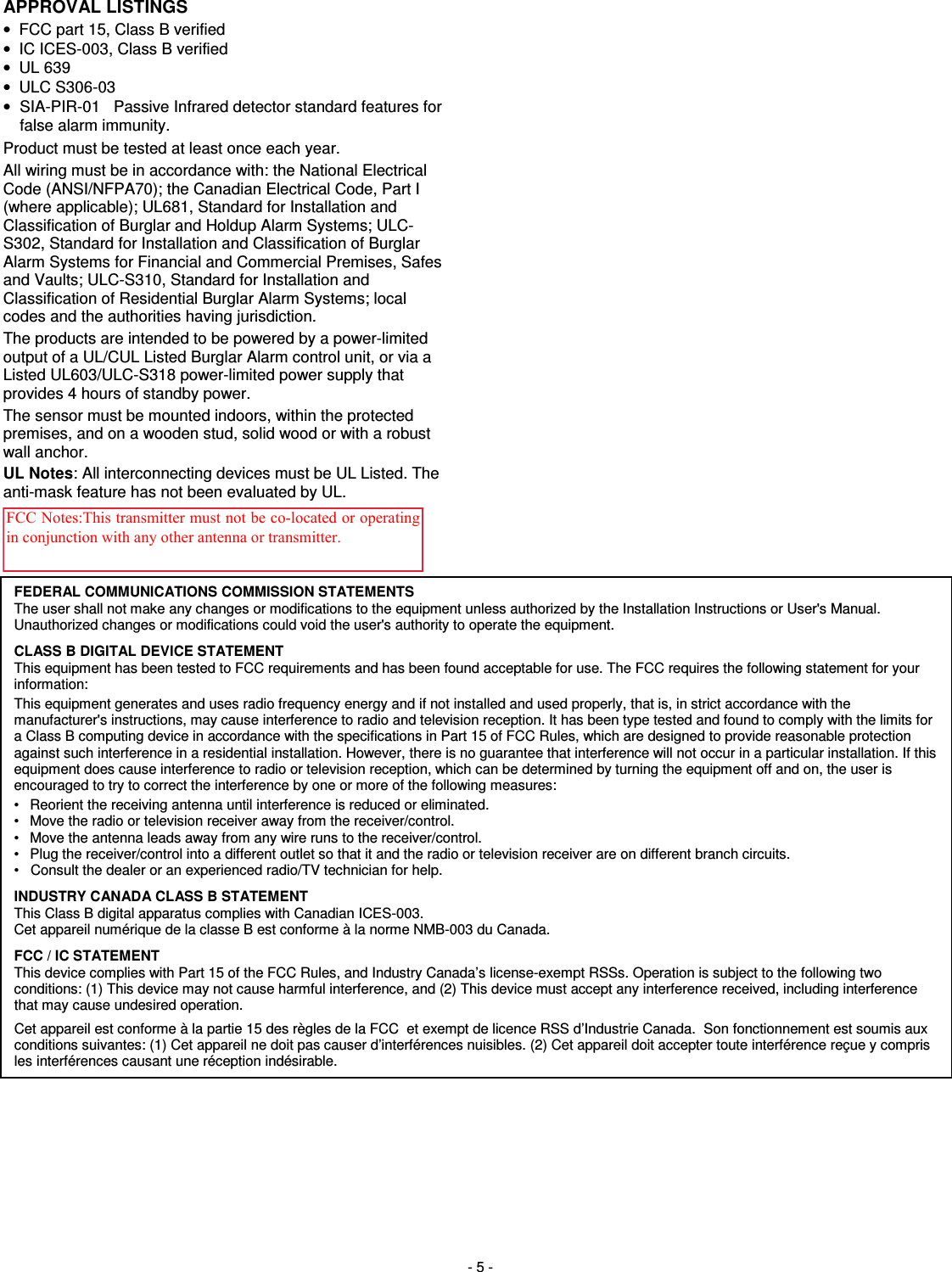  - 5 - APPROVAL LISTINGS     •  FCC part 15, Class B verified •  IC ICES-003, Class B verified •  UL 639 •  ULC S306-03 •  SIA-PIR-01   Passive Infrared detector standard features for false alarm immunity. Product must be tested at least once each year. All wiring must be in accordance with: the National Electrical Code (ANSI/NFPA70); the Canadian Electrical Code, Part I (where applicable); UL681, Standard for Installation and Classification of Burglar and Holdup Alarm Systems; ULC-S302, Standard for Installation and Classification of Burglar Alarm Systems for Financial and Commercial Premises, Safes and Vaults; ULC-S310, Standard for Installation and Classification of Residential Burglar Alarm Systems; local codes and the authorities having jurisdiction. The products are intended to be powered by a power-limited output of a UL/CUL Listed Burglar Alarm control unit, or via a Listed UL603/ULC-S318 power-limited power supply that provides 4 hours of standby power. The sensor must be mounted indoors, within the protected premises, and on a wooden stud, solid wood or with a robust wall anchor. UL Notes: All interconnecting devices must be UL Listed. The anti-mask feature has not been evaluated by UL.   FEDERAL COMMUNICATIONS COMMISSION STATEMENTS The user shall not make any changes or modifications to the equipment unless authorized by the Installation Instructions or User&apos;s Manual. Unauthorized changes or modifications could void the user&apos;s authority to operate the equipment. CLASS B DIGITAL DEVICE STATEMENT This equipment has been tested to FCC requirements and has been found acceptable for use. The FCC requires the following statement for your information: This equipment generates and uses radio frequency energy and if not installed and used properly, that is, in strict accordance with the manufacturer&apos;s instructions, may cause interference to radio and television reception. It has been type tested and found to comply with the limits for a Class B computing device in accordance with the specifications in Part 15 of FCC Rules, which are designed to provide reasonable protection against such interference in a residential installation. However, there is no guarantee that interference will not occur in a particular installation. If this equipment does cause interference to radio or television reception, which can be determined by turning the equipment off and on, the user is encouraged to try to correct the interference by one or more of the following measures: •   Reorient the receiving antenna until interference is reduced or eliminated. •   Move the radio or television receiver away from the receiver/control. •   Move the antenna leads away from any wire runs to the receiver/control. •   Plug the receiver/control into a different outlet so that it and the radio or television receiver are on different branch circuits. •   Consult the dealer or an experienced radio/TV technician for help. INDUSTRY CANADA CLASS B STATEMENT This Class B digital apparatus complies with Canadian ICES-003. Cet appareil numérique de la classe B est conforme à la norme NMB-003 du Canada. FCC / IC STATEMENT This device complies with Part 15 of the FCC Rules, and Industry Canada’s license-exempt RSSs. Operation is subject to the following two conditions: (1) This device may not cause harmful interference, and (2) This device must accept any interference received, including interference that may cause undesired operation. Cet appareil est conforme à la partie 15 des règles de la FCC  et exempt de licence RSS d’Industrie Canada.  Son fonctionnement est soumis aux conditions suivantes: (1) Cet appareil ne doit pas causer d’interférences nuisibles. (2) Cet appareil doit accepter toute interférence reçue y compris les interférences causant une réception indésirable.  FCC Notes:This transmitter must not be co-located or operating in conjunction with any other antenna or transmitter.