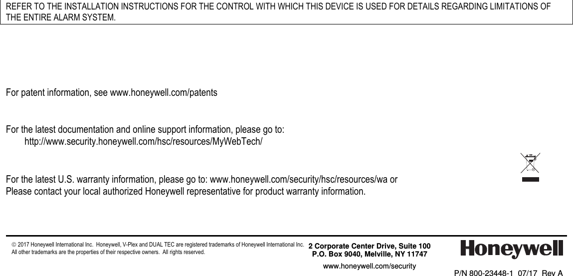                                                    REFER TO THE INSTALLATION INSTRUCTIONS FOR THE CONTROL WITH WHICH THIS DEVICE IS USED FOR DETAILS REGARDING LIMITATIONS OF THE ENTIRE ALARM SYSTEM.       For patent information, see www.honeywell.com/patents    For the latest documentation and online support information, please go to: http://www.security.honeywell.com/hsc/resources/MyWebTech/   For the latest U.S. warranty information, please go to: www.honeywell.com/security/hsc/resources/wa or Please contact your local authorized Honeywell representative for product warranty information.      2017 Honeywell International Inc.  Honeywell, V-Plex and DUAL TEC are registered trademarks of Honeywell International Inc.   All other trademarks are the properties of their respective owners.  All rights reserved.         P/N 800-23448-1  07/17  Rev A     2 Corporate Center Drive, Suite 100 P.O. Box 9040, Melville, NY 11747 www.honeywell.com/security  