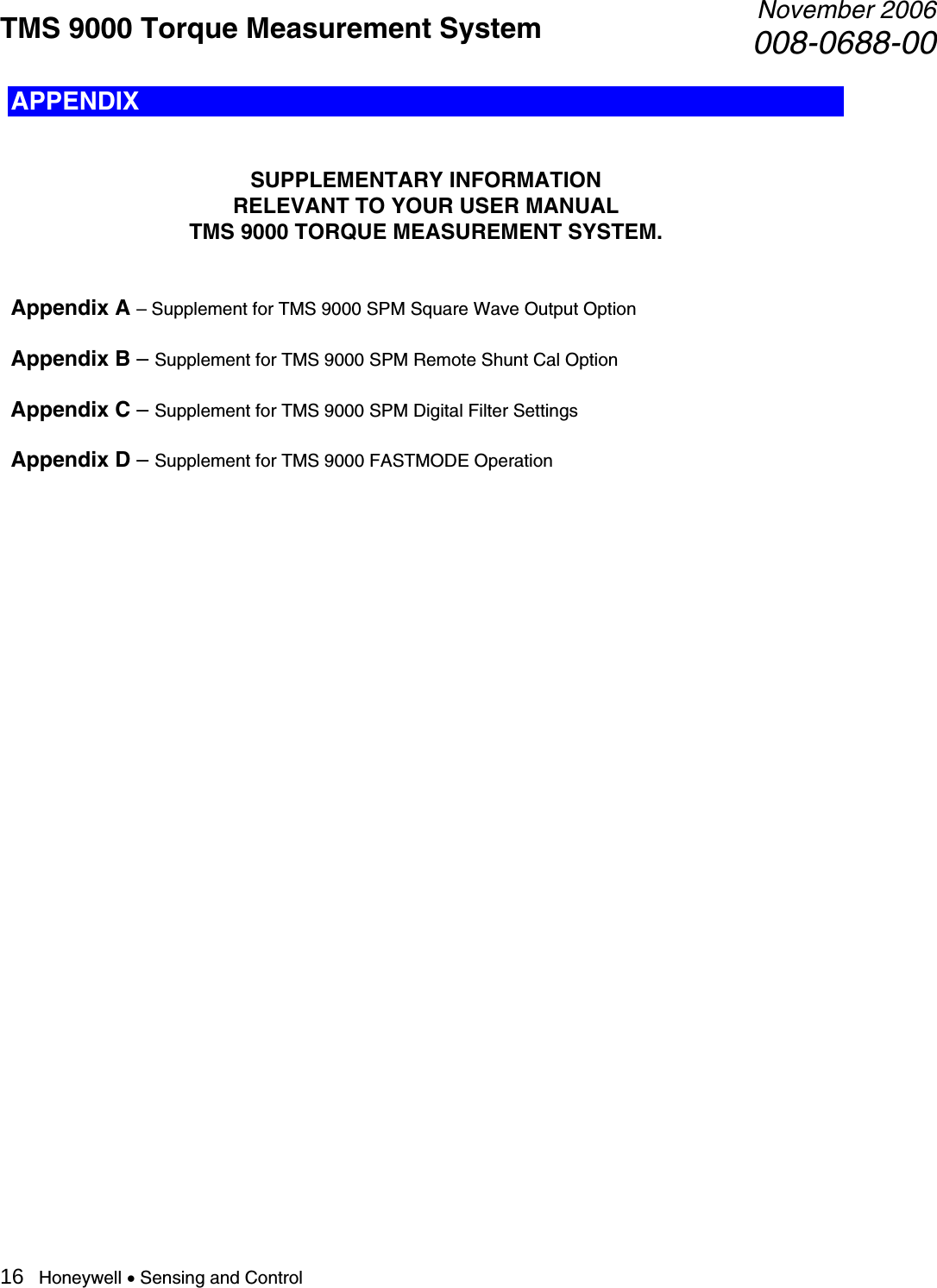 TMS 9000 Torque Measurement System  November 2006008-0688-00 16   Honeywell • Sensing and Control APPENDIX   SUPPLEMENTARY INFORMATION  RELEVANT TO YOUR USER MANUAL TMS 9000 TORQUE MEASUREMENT SYSTEM.   Appendix A – Supplement for TMS 9000 SPM Square Wave Output Option  Appendix B – Supplement for TMS 9000 SPM Remote Shunt Cal Option  Appendix C – Supplement for TMS 9000 SPM Digital Filter Settings  Appendix D – Supplement for TMS 9000 FASTMODE Operation                               