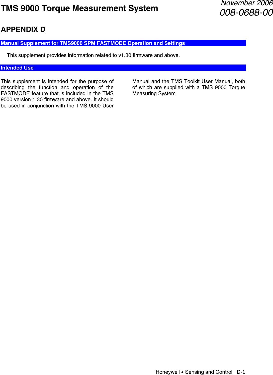 TMS 9000 Torque Measurement System  November 2006008-0688-00 Honeywell • Sensing and Control   D-1 APPENDIX D  Manual Supplement for TMS9000 SPM FASTMODE Operation and Settings    This supplement provides information related to v1.30 firmware and above. Intended Use  This supplement is intended for the purpose of describing the function and operation of the FASTMODE feature that is included in the TMS 9000 version 1.30 firmware and above. It should be used in conjunction with the TMS 9000 User Manual and the TMS Toolkit User Manual, both of which are supplied with a TMS 9000 Torque Measuring System                                          