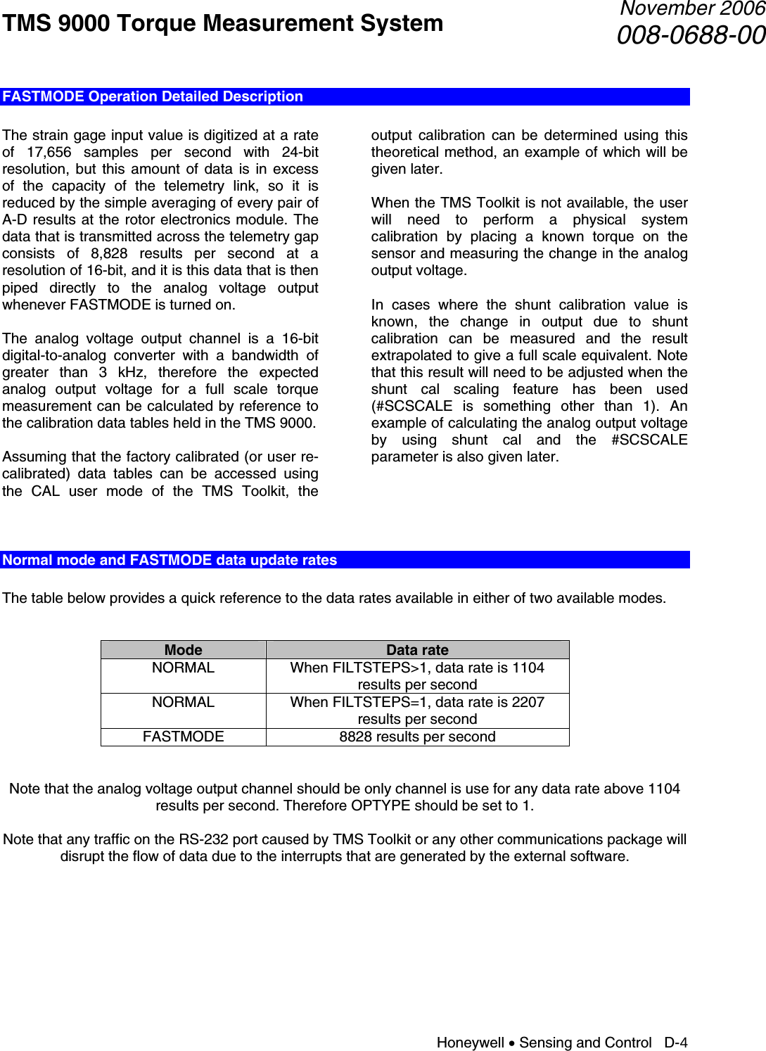 TMS 9000 Torque Measurement System  November 2006008-0688-00 Honeywell • Sensing and Control   D-4 FASTMODE Operation Detailed Description  The strain gage input value is digitized at a rate of 17,656 samples per second with 24-bit resolution, but this amount of data is in excess of the capacity of the telemetry link, so it is reduced by the simple averaging of every pair of A-D results at the rotor electronics module. The data that is transmitted across the telemetry gap consists of 8,828 results per second at a resolution of 16-bit, and it is this data that is then piped directly to the analog voltage output whenever FASTMODE is turned on.  The analog voltage output channel is a 16-bit digital-to-analog converter with a bandwidth of greater than 3 kHz, therefore the expected analog output voltage for a full scale torque measurement can be calculated by reference to the calibration data tables held in the TMS 9000.  Assuming that the factory calibrated (or user re-calibrated) data tables can be accessed using the CAL user mode of the TMS Toolkit, the output calibration can be determined using this theoretical method, an example of which will be given later.  When the TMS Toolkit is not available, the user will need to perform a physical system calibration by placing a known torque on the sensor and measuring the change in the analog output voltage.  In cases where the shunt calibration value is known, the change in output due to shunt calibration can be measured and the result extrapolated to give a full scale equivalent. Note that this result will need to be adjusted when the shunt cal scaling feature has been used (#SCSCALE is something other than 1). An example of calculating the analog output voltage by using shunt cal and the #SCSCALE parameter is also given later.     Normal mode and FASTMODE data update rates  The table below provides a quick reference to the data rates available in either of two available modes.   Mode  Data rate NORMAL  When FILTSTEPS&gt;1, data rate is 1104 results per second NORMAL  When FILTSTEPS=1, data rate is 2207 results per second FASTMODE  8828 results per second   Note that the analog voltage output channel should be only channel is use for any data rate above 1104 results per second. Therefore OPTYPE should be set to 1.  Note that any traffic on the RS-232 port caused by TMS Toolkit or any other communications package will disrupt the flow of data due to the interrupts that are generated by the external software.      