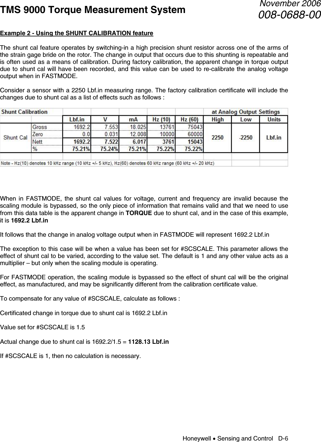TMS 9000 Torque Measurement System  November 2006008-0688-00 Honeywell • Sensing and Control   D-6 Example 2 - Using the SHUNT CALIBRATION feature  The shunt cal feature operates by switching-in a high precision shunt resistor across one of the arms of the strain gage bride on the rotor. The change in output that occurs due to this shunting is repeatable and is often used as a means of calibration. During factory calibration, the apparent change in torque output due to shunt cal will have been recorded, and this value can be used to re-calibrate the analog voltage output when in FASTMODE.  Consider a sensor with a 2250 Lbf.in measuring range. The factory calibration certificate will include the changes due to shunt cal as a list of effects such as follows :       When in FASTMODE, the shunt cal values for voltage, current and frequency are invalid because the scaling module is bypassed, so the only piece of information that remains valid and that we need to use from this data table is the apparent change in TORQUE due to shunt cal, and in the case of this example, it is 1692.2 Lbf.in  It follows that the change in analog voltage output when in FASTMODE will represent 1692.2 Lbf.in  The exception to this case will be when a value has been set for #SCSCALE. This parameter allows the effect of shunt cal to be varied, according to the value set. The default is 1 and any other value acts as a multiplier – but only when the scaling module is operating.  For FASTMODE operation, the scaling module is bypassed so the effect of shunt cal will be the original effect, as manufactured, and may be significantly different from the calibration certificate value.  To compensate for any value of #SCSCALE, calculate as follows :  Certificated change in torque due to shunt cal is 1692.2 Lbf.in  Value set for #SCSCALE is 1.5  Actual change due to shunt cal is 1692.2/1.5 = 1128.13 Lbf.in  If #SCSCALE is 1, then no calculation is necessary.       