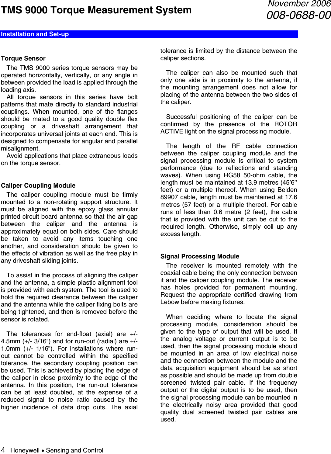 TMS 9000 Torque Measurement System  November 2006008-0688-00 4   Honeywell • Sensing and Control Installation and Set-up  Torque Sensor   The TMS 9000 series torque sensors may be operated horizontally, vertically, or any angle in between provided the load is applied through the loading axis.    All torque sensors in this series have bolt patterns that mate directly to standard industrial couplings. When mounted, one of the flanges should be mated to a good quality double flex coupling or a driveshaft arrangement that incorporates universal joints at each end. This is designed to compensate for angular and parallel misalignment.   Avoid applications that place extraneous loads on the torque sensor.  Caliper Coupling Module   The caliper coupling module must be firmly mounted to a non-rotating support structure. It must be aligned with the epoxy glass annular printed circuit board antenna so that the air gap between the caliper and the antenna is approximately equal on both sides. Care should be taken to avoid any items touching one another, and consideration should be given to the effects of vibration as well as the free play in any driveshaft sliding joints.    To assist in the process of aligning the caliper and the antenna, a simple plastic alignment tool is provided with each system. The tool is used to hold the required clearance between the caliper and the antenna while the caliper fixing bolts are being tightened, and then is removed before the sensor is rotated.    The tolerances for end-float (axial) are +/- 4.5mm (+/- 3/16”) and for run-out (radial) are +/- 1.0mm (+/- 1/16”). For installations where run-out cannot be controlled within the specified tolerance, the secondary coupling position can be used. This is achieved by placing the edge of the caliper in close proximity to the edge of the antenna. In this position, the run-out tolerance can be at least doubled, at the expense of a reduced signal to noise ratio caused by the higher incidence of data drop outs. The axial tolerance is limited by the distance between the caliper sections.     The caliper can also be mounted such that only one side is in proximity to the antenna, if the mounting arrangement does not allow for placing of the antenna between the two sides of the caliper.    Successful positioning of the caliper can be confirmed by the presence of the ROTOR ACTIVE light on the signal processing module.   The length of the RF cable connection between the caliper coupling module and the signal processing module is critical to system performance (due to reflections and standing waves). When using RG58 50-ohm cable, the length must be maintained at 13.9 metres (45’6’’ feet) or a multiple thereof. When using Belden 89907 cable, length must be maintained at 17.6 metres (57 feet) or a multiple thereof. For cable runs of less than 0.6 metre (2 feet), the cable that is provided with the unit can be cut to the required length. Otherwise, simply coil up any excess length.     Signal Processing Module   The receiver is mounted remotely with the coaxial cable being the only connection between it and the caliper coupling module. The receiver has holes provided for permanent mounting.  Request the appropriate certified drawing from Lebow before making fixtures.    When deciding where to locate the signal processing module, consideration should be given to the type of output that will be used. If the analog voltage or current output is to be used, then the signal processing module should be mounted in an area of low electrical noise and the connection between the module and the data acquisition equipment should be as short as possible and should be made up from double screened twisted pair cable. If the frequency output or the digital output is to be used, then the signal processing module can be mounted in the electrically noisy area provided that good quality dual screened twisted pair cables are used.