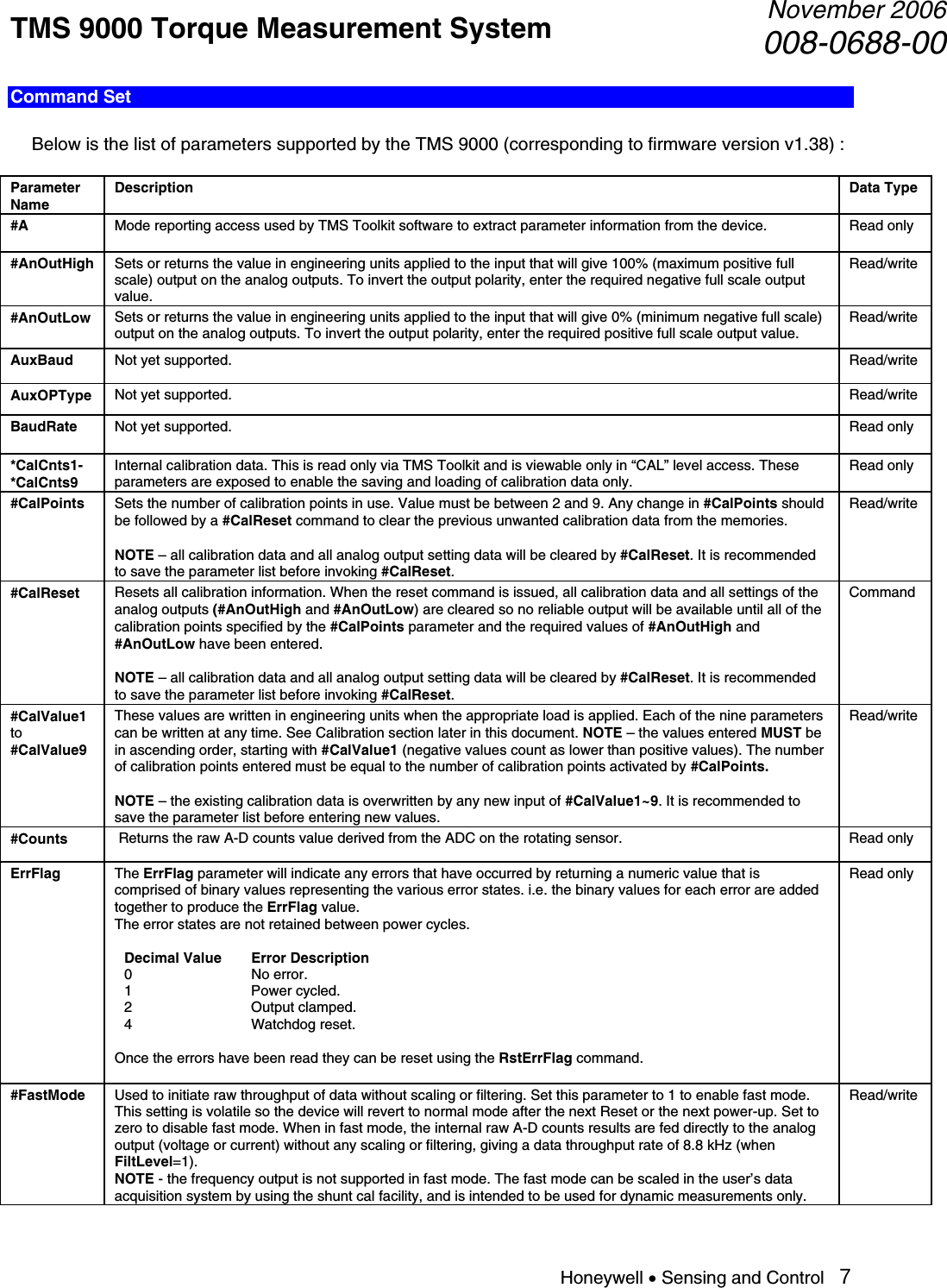 TMS 9000 Torque Measurement System  November 2006008-0688-00 Honeywell • Sensing and Control   7 Command Set    Below is the list of parameters supported by the TMS 9000 (corresponding to firmware version v1.38) :  Parameter Name Description  Data Type #A  Mode reporting access used by TMS Toolkit software to extract parameter information from the device.  Read only #AnOutHigh  Sets or returns the value in engineering units applied to the input that will give 100% (maximum positive full scale) output on the analog outputs. To invert the output polarity, enter the required negative full scale output value. Read/write #AnOutLow  Sets or returns the value in engineering units applied to the input that will give 0% (minimum negative full scale) output on the analog outputs. To invert the output polarity, enter the required positive full scale output value. Read/write AuxBaud  Not yet supported.  Read/write AuxOPType  Not yet supported.  Read/write BaudRate  Not yet supported.  Read only *CalCnts1- *CalCnts9 Internal calibration data. This is read only via TMS Toolkit and is viewable only in “CAL” level access. These parameters are exposed to enable the saving and loading of calibration data only. Read only #CalPoints  Sets the number of calibration points in use. Value must be between 2 and 9. Any change in #CalPoints should be followed by a #CalReset command to clear the previous unwanted calibration data from the memories.   NOTE – all calibration data and all analog output setting data will be cleared by #CalReset. It is recommended to save the parameter list before invoking #CalReset. Read/write #CalReset  Resets all calibration information. When the reset command is issued, all calibration data and all settings of the analog outputs (#AnOutHigh and #AnOutLow) are cleared so no reliable output will be available until all of the calibration points specified by the #CalPoints parameter and the required values of #AnOutHigh and #AnOutLow have been entered.  NOTE – all calibration data and all analog output setting data will be cleared by #CalReset. It is recommended to save the parameter list before invoking #CalReset. Command #CalValue1 to #CalValue9 These values are written in engineering units when the appropriate load is applied. Each of the nine parameters can be written at any time. See Calibration section later in this document. NOTE – the values entered MUST be in ascending order, starting with #CalValue1 (negative values count as lower than positive values). The number of calibration points entered must be equal to the number of calibration points activated by #CalPoints.  NOTE – the existing calibration data is overwritten by any new input of #CalValue1~9. It is recommended to save the parameter list before entering new values. Read/write #Counts   Returns the raw A-D counts value derived from the ADC on the rotating sensor.  Read only ErrFlag  The ErrFlag parameter will indicate any errors that have occurred by returning a numeric value that is comprised of binary values representing the various error states. i.e. the binary values for each error are added together to produce the ErrFlag value. The error states are not retained between power cycles.  Decimal Value  Error Description 0 No error. 1 Power cycled. 2 Output clamped. 4 Watchdog reset.  Once the errors have been read they can be reset using the RstErrFlag command.  Read only #FastMode  Used to initiate raw throughput of data without scaling or filtering. Set this parameter to 1 to enable fast mode. This setting is volatile so the device will revert to normal mode after the next Reset or the next power-up. Set to zero to disable fast mode. When in fast mode, the internal raw A-D counts results are fed directly to the analog output (voltage or current) without any scaling or filtering, giving a data throughput rate of 8.8 kHz (when FiltLevel=1).  NOTE - the frequency output is not supported in fast mode. The fast mode can be scaled in the user’s data acquisition system by using the shunt cal facility, and is intended to be used for dynamic measurements only. Read/write 