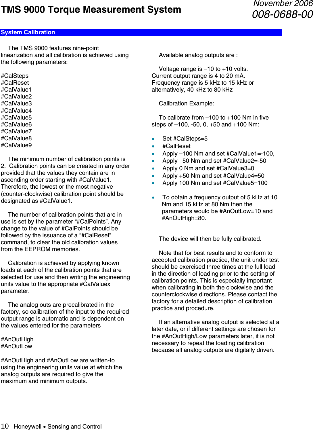 TMS 9000 Torque Measurement System  November 2006008-0688-00 10   Honeywell • Sensing and Control System Calibration    The TMS 9000 features nine-point linearization and all calibration is achieved using the following parameters:  #CalSteps #CalReset #CalValue1 #CalValue2 #CalValue3 #CalValue4 #CalValue5 #CalValue6 #CalValue7 #CalValue8 #CalValue9    The minimum number of calibration points is 2.  Calibration points can be created in any order provided that the values they contain are in ascending order starting with #CalValue1. Therefore, the lowest or the most negative (counter-clockwise) calibration point should be designated as #CalValue1.    The number of calibration points that are in use is set by the parameter “#CalPoints”. Any change to the value of #CalPoints should be followed by the issuance of a “#CalReset” command, to clear the old calibration values from the EEPROM memories.    Calibration is achieved by applying known loads at each of the calibration points that are selected for use and then writing the engineering units value to the appropriate #CalValuex parameter.    The analog outs are precalibrated in the factory, so calibration of the input to the required output range is automatic and is dependent on the values entered for the parameters  #AnOutHigh #AnOutLow  #AnOutHigh and #AnOutLow are written-to using the engineering units value at which the analog outputs are required to give the maximum and minimum outputs.     Available analog outputs are :    Voltage range is –10 to +10 volts. Current output range is 4 to 20 mA. Frequency range is 5 kHz to 15 kHz or alternatively, 40 kHz to 80 kHz   Calibration Example:    To calibrate from –100 to +100 Nm in five steps of –100, -50, 0, +50 and +100 Nm:  • Set #CalSteps=5 • #CalReset • Apply –100 Nm and set #CalValue1=-100, • Apply –50 Nm and set #CalValue2=-50 • Apply 0 Nm and set #CalValue3=0 • Apply +50 Nm and set #CalValue4=50 • Apply 100 Nm and set #CalValue5=100  • To obtain a frequency output of 5 kHz at 10 Nm and 15 kHz at 80 Nm then the parameters would be #AnOutLow=10 and #AnOutHigh=80.     The device will then be fully calibrated.    Note that for best results and to conform to accepted calibration practice, the unit under test should be exercised three times at the full load in the direction of loading prior to the setting of calibration points. This is especially important when calibrating in both the clockwise and the counterclockwise directions. Please contact the factory for a detailed description of calibration practice and procedure.    If an alternative analog output is selected at a later date, or if different settings are chosen for the #AnOutHigh/Low parameters later, it is not necessary to repeat the loading calibration because all analog outputs are digitally driven.      