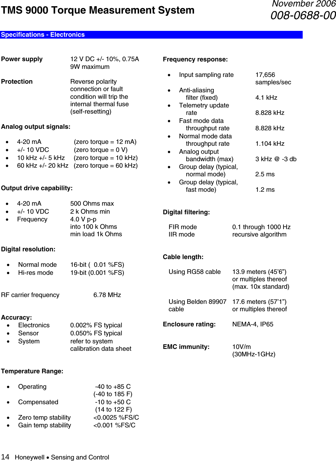 TMS 9000 Torque Measurement System  November 2006008-0688-00 14   Honeywell • Sensing and Control Specifications - Electronics   Power supply     12 V DC +/- 10%, 0.75A     9W maximum  Protection   Reverse polarity    connection or fault    condition will trip the    internal  thermal fuse    (self-resetting)  Analog output signals:    • 4-20 mA       (zero torque = 12 mA) • +/- 10 VDC     (zero torque = 0 V) • 10 kHz +/- 5 kHz     (zero torque = 10 kHz) • 60 kHz +/- 20 kHz   (zero torque = 60 kHz)   Output drive capability:  • 4-20 mA     500 Ohms max • +/- 10 VDC  2 k Ohms min • Frequency  4.0 V p-p          into 100 k Ohms              min load 1k Ohms  Digital resolution:  • Normal mode  16-bit (  0.01 %FS) • Hi-res mode  19-bit (0.001 %FS)   RF carrier frequency    6.78 MHz   Accuracy: • Electronics  0.002% FS typical • Sensor    0.050% FS typical • System    refer to system      calibration data sheet   Temperature Range:  • Operating      -40 to +85 C       (-40 to 185 F) • Compensated     -10 to +50 C              (14 to 122 F) • Zero temp stability  &lt;0.0025 %FS/C • Gain temp stability  &lt;0.001 %FS/C  Frequency response:  • Input sampling rate  17,656       samples/sec • Anti-aliasing      filter (fixed)    4.1 kHz  • Telemetry update      rate   8.828 kHz • Fast mode data    throughput rate   8.828 kHz • Normal mode data   throughput rate   1.104 kHz • Analog output     bandwidth (max)  3 kHz @ -3 db • Group delay (typical,     normal mode)    2.5 ms • Group delay (typical,      fast mode)    1.2 ms   Digital filtering:    FIR mode    0.1 through 1000 Hz   IIR mode    recursive algorithm   Cable length:    Using RG58 cable  13.9 meters (45’6”)     or multiples thereof      (max. 10x standard)    Using Belden 89907  17.6 meters (57’1”)  cable   or multiples thereof  Enclosure rating: NEMA-4, IP65   EMC immunity:  10V/m     (30MHz-1GHz)          