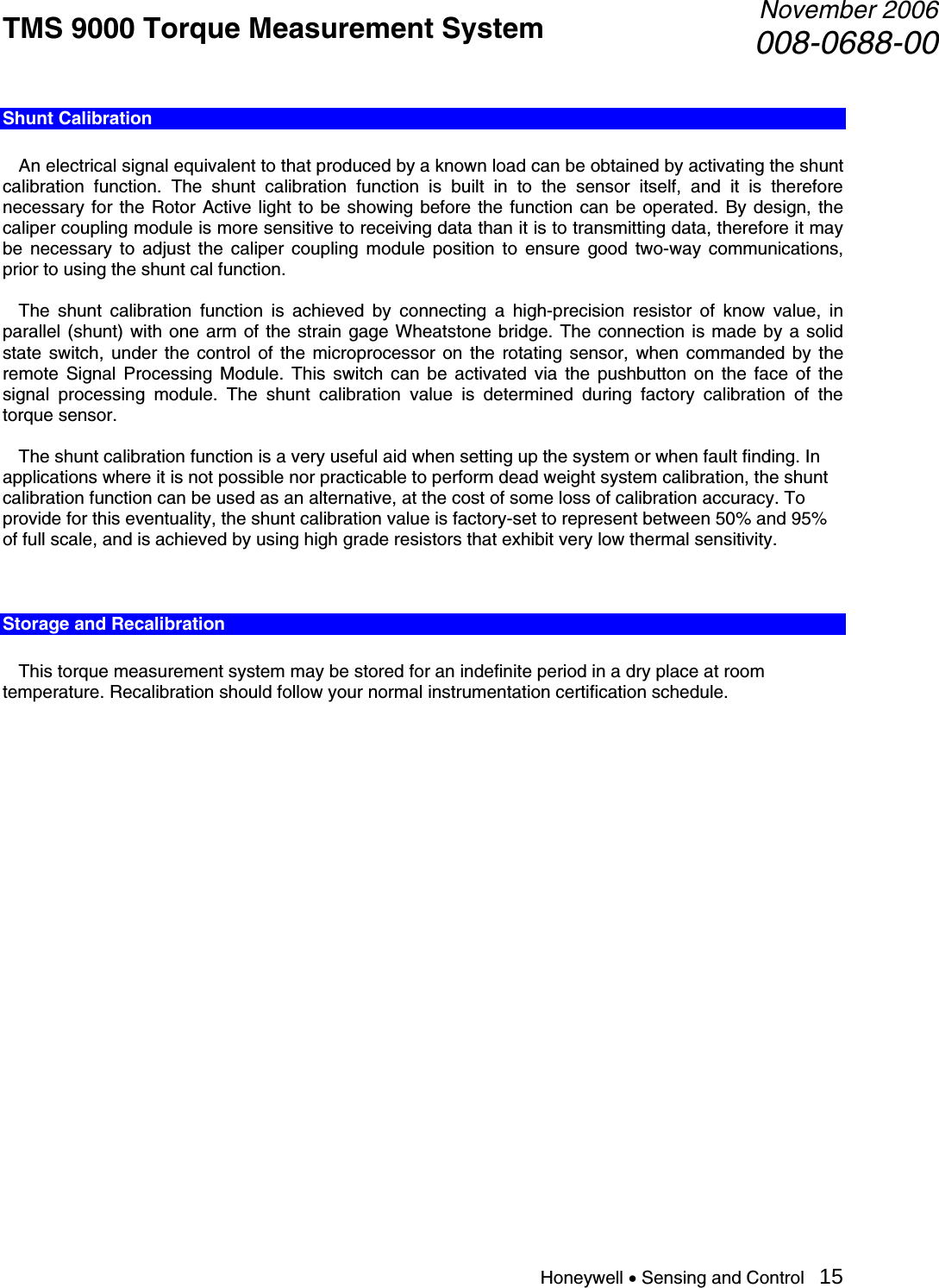 TMS 9000 Torque Measurement System  November 2006008-0688-00 Honeywell • Sensing and Control   15 Shunt Calibration    An electrical signal equivalent to that produced by a known load can be obtained by activating the shunt calibration function. The shunt calibration function is built in to the sensor itself, and it is therefore necessary for the Rotor Active light to be showing before the function can be operated. By design, the caliper coupling module is more sensitive to receiving data than it is to transmitting data, therefore it may be necessary to adjust the caliper coupling module position to ensure good two-way communications, prior to using the shunt cal function.    The shunt calibration function is achieved by connecting a high-precision resistor of know value, in parallel (shunt) with one arm of the strain gage Wheatstone bridge. The connection is made by a solid state switch, under the control of the microprocessor on the rotating sensor, when commanded by the remote Signal Processing Module. This switch can be activated via the pushbutton on the face of the signal processing module. The shunt calibration value is determined during factory calibration of the torque sensor.    The shunt calibration function is a very useful aid when setting up the system or when fault finding. In applications where it is not possible nor practicable to perform dead weight system calibration, the shunt calibration function can be used as an alternative, at the cost of some loss of calibration accuracy. To provide for this eventuality, the shunt calibration value is factory-set to represent between 50% and 95% of full scale, and is achieved by using high grade resistors that exhibit very low thermal sensitivity.   Storage and Recalibration    This torque measurement system may be stored for an indefinite period in a dry place at room temperature. Recalibration should follow your normal instrumentation certification schedule.                       
