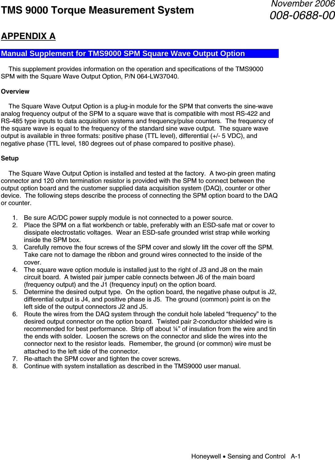 TMS 9000 Torque Measurement System  November 2006008-0688-00 Honeywell • Sensing and Control   A-1 APPENDIX A  Manual Supplement for TMS9000 SPM Square Wave Output Option    This supplement provides information on the operation and specifications of the TMS9000 SPM with the Square Wave Output Option, P/N 064-LW37040.  Overview    The Square Wave Output Option is a plug-in module for the SPM that converts the sine-wave analog frequency output of the SPM to a square wave that is compatible with most RS-422 and RS-485 type inputs to data acquisition systems and frequency/pulse counters.  The frequency of the square wave is equal to the frequency of the standard sine wave output.  The square wave output is available in three formats: positive phase (TTL level), differential (+/- 5 VDC), and negative phase (TTL level, 180 degrees out of phase compared to positive phase).   Setup    The Square Wave Output Option is installed and tested at the factory.  A two-pin green mating connector and 120 ohm termination resistor is provided with the SPM to connect between the output option board and the customer supplied data acquisition system (DAQ), counter or other device.  The following steps describe the process of connecting the SPM option board to the DAQ or counter.  1. Be sure AC/DC power supply module is not connected to a power source. 2. Place the SPM on a flat workbench or table, preferably with an ESD-safe mat or cover to dissipate electrostatic voltages.  Wear an ESD-safe grounded wrist strap while working inside the SPM box. 3. Carefully remove the four screws of the SPM cover and slowly lift the cover off the SPM. Take care not to damage the ribbon and ground wires connected to the inside of the cover. 4. The square wave option module is installed just to the right of J3 and J8 on the main circuit board.  A twisted pair jumper cable connects between J6 of the main board (frequency output) and the J1 (frequency input) on the option board. 5. Determine the desired output type.  On the option board, the negative phase output is J2, differential output is J4, and positive phase is J5.  The ground (common) point is on the left side of the output connectors J2 and J5. 6. Route the wires from the DAQ system through the conduit hole labeled “frequency” to the desired output connector on the option board.  Twisted pair 2-conductor shielded wire is recommended for best performance.  Strip off about ¼” of insulation from the wire and tin the ends with solder.  Loosen the screws on the connector and slide the wires into the connector next to the resistor leads.  Remember, the ground (or common) wire must be attached to the left side of the connector. 7. Re-attach the SPM cover and tighten the cover screws. 8. Continue with system installation as described in the TMS9000 user manual.          