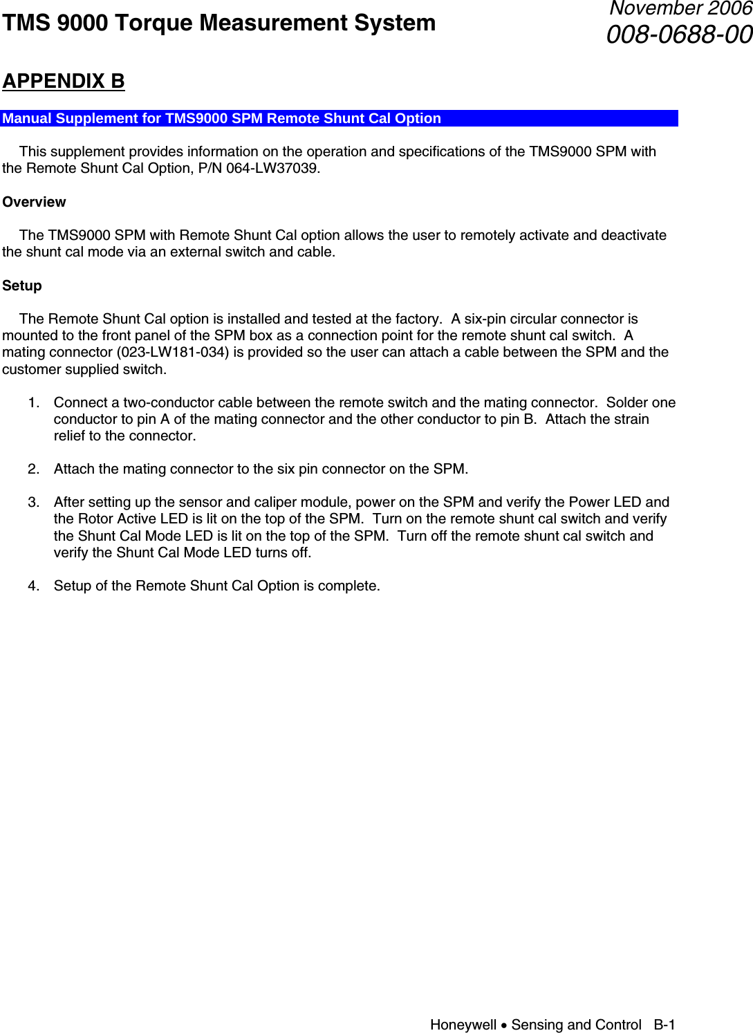 TMS 9000 Torque Measurement System  November 2006008-0688-00 Honeywell • Sensing and Control   B-1 APPENDIX B  Manual Supplement for TMS9000 SPM Remote Shunt Cal Option    This supplement provides information on the operation and specifications of the TMS9000 SPM with the Remote Shunt Cal Option, P/N 064-LW37039.  Overview    The TMS9000 SPM with Remote Shunt Cal option allows the user to remotely activate and deactivate the shunt cal mode via an external switch and cable.  Setup    The Remote Shunt Cal option is installed and tested at the factory.  A six-pin circular connector is mounted to the front panel of the SPM box as a connection point for the remote shunt cal switch.  A mating connector (023-LW181-034) is provided so the user can attach a cable between the SPM and the customer supplied switch.  1. Connect a two-conductor cable between the remote switch and the mating connector.  Solder one conductor to pin A of the mating connector and the other conductor to pin B.  Attach the strain relief to the connector.  2. Attach the mating connector to the six pin connector on the SPM.  3. After setting up the sensor and caliper module, power on the SPM and verify the Power LED and the Rotor Active LED is lit on the top of the SPM.  Turn on the remote shunt cal switch and verify the Shunt Cal Mode LED is lit on the top of the SPM.  Turn off the remote shunt cal switch and verify the Shunt Cal Mode LED turns off.  4. Setup of the Remote Shunt Cal Option is complete.            