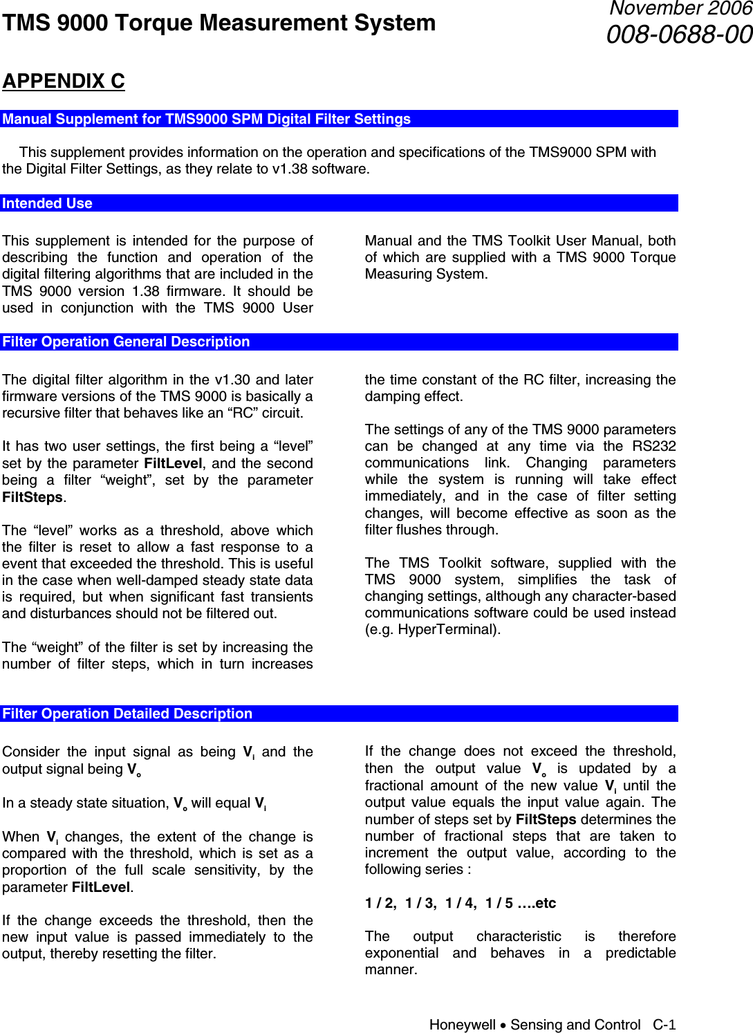 TMS 9000 Torque Measurement System  November 2006008-0688-00 Honeywell • Sensing and Control   C-1 APPENDIX C  Manual Supplement for TMS9000 SPM Digital Filter Settings    This supplement provides information on the operation and specifications of the TMS9000 SPM with the Digital Filter Settings, as they relate to v1.38 software. Intended Use  This supplement is intended for the purpose of describing the function and operation of the digital filtering algorithms that are included in the TMS 9000 version 1.38 firmware. It should be used in conjunction with the TMS 9000 User Manual and the TMS Toolkit User Manual, both of which are supplied with a TMS 9000 Torque Measuring System.  Filter Operation General Description  The digital filter algorithm in the v1.30 and later firmware versions of the TMS 9000 is basically a recursive filter that behaves like an “RC” circuit.  It has two user settings, the first being a “level” set by the parameter FiltLevel, and the second being a filter “weight”, set by the parameter FiltSteps.  The “level” works as a threshold, above which the filter is reset to allow a fast response to a event that exceeded the threshold. This is useful in the case when well-damped steady state data is required, but when significant fast transients and disturbances should not be filtered out.  The “weight” of the filter is set by increasing the number of filter steps, which in turn increases the time constant of the RC filter, increasing the damping effect.  The settings of any of the TMS 9000 parameters can be changed at any time via the RS232 communications link. Changing parameters while the system is running will take effect immediately, and in the case of filter setting changes, will become effective as soon as the filter flushes through.  The TMS Toolkit software, supplied with the TMS 9000 system, simplifies the task of changing settings, although any character-based communications software could be used instead (e.g. HyperTerminal).    Filter Operation Detailed Description  Consider the input signal as being Vi and the output signal being Vo  In a steady state situation, Vo will equal Vi  When  Vi changes, the extent of the change is compared with the threshold, which is set as a proportion of the full scale sensitivity, by the parameter FiltLevel.  If the change exceeds the threshold, then the new input value is passed immediately to the output, thereby resetting the filter.  If the change does not exceed the threshold, then the output value Vo is updated by a fractional amount of the new value Vi until the output value equals the input value again. The number of steps set by FiltSteps determines the number of fractional steps that are taken to increment the output value, according to the following series :  1 / 2,  1 / 3,  1 / 4,  1 / 5 ….etc  The output characteristic is therefore exponential and behaves in a predictable manner. 