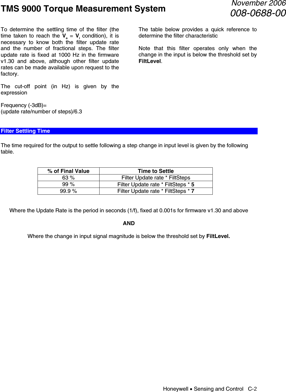 TMS 9000 Torque Measurement System  November 2006008-0688-00 Honeywell • Sensing and Control   C-2 To determine the settling time of the filter (the time taken to reach the Vo = Vi condition), it is necessary to know both the filter update rate and the number of fractional steps. The filter update rate is fixed at 1000 Hz in the firmware v1.30 and above, although other filter update rates can be made available upon request to the factory.  The cut-off point (in Hz) is given by the expression  Frequency (-3dB)= (update rate/number of steps)/6.3  The table below provides a quick reference to determine the filter characteristic  Note that this filter operates only when the change in the input is below the threshold set by FiltLevel.       Filter Settling Time  The time required for the output to settle following a step change in input level is given by the following table.   % of Final Value  Time to Settle 63 %  Filter Update rate * FiltSteps 99 %  Filter Update rate * FiltSteps * 5 99.9 %  Filter Update rate * FiltSteps * 7   Where the Update Rate is the period in seconds (1/f), fixed at 0.001s for firmware v1.30 and above  AND  Where the change in input signal magnitude is below the threshold set by FiltLevel.                      