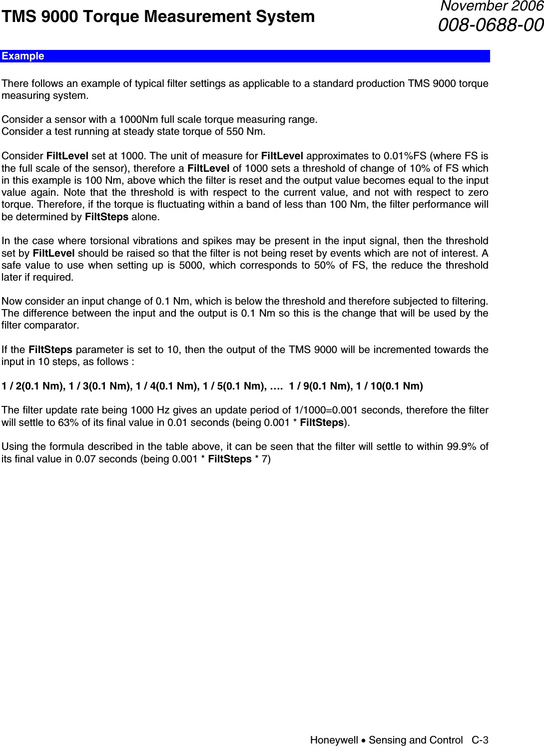 TMS 9000 Torque Measurement System  November 2006008-0688-00 Honeywell • Sensing and Control   C-3 Example  There follows an example of typical filter settings as applicable to a standard production TMS 9000 torque measuring system.  Consider a sensor with a 1000Nm full scale torque measuring range. Consider a test running at steady state torque of 550 Nm.  Consider FiltLevel set at 1000. The unit of measure for FiltLevel approximates to 0.01%FS (where FS is the full scale of the sensor), therefore a FiltLevel of 1000 sets a threshold of change of 10% of FS which in this example is 100 Nm, above which the filter is reset and the output value becomes equal to the input value again. Note that the threshold is with respect to the current value, and not with respect to zero torque. Therefore, if the torque is fluctuating within a band of less than 100 Nm, the filter performance will be determined by FiltSteps alone.  In the case where torsional vibrations and spikes may be present in the input signal, then the threshold set by FiltLevel should be raised so that the filter is not being reset by events which are not of interest. A safe value to use when setting up is 5000, which corresponds to 50% of FS, the reduce the threshold later if required.  Now consider an input change of 0.1 Nm, which is below the threshold and therefore subjected to filtering. The difference between the input and the output is 0.1 Nm so this is the change that will be used by the filter comparator.  If the FiltSteps parameter is set to 10, then the output of the TMS 9000 will be incremented towards the input in 10 steps, as follows :  1 / 2(0.1 Nm), 1 / 3(0.1 Nm), 1 / 4(0.1 Nm), 1 / 5(0.1 Nm), ….  1 / 9(0.1 Nm), 1 / 10(0.1 Nm)  The filter update rate being 1000 Hz gives an update period of 1/1000=0.001 seconds, therefore the filter will settle to 63% of its final value in 0.01 seconds (being 0.001 * FiltSteps).  Using the formula described in the table above, it can be seen that the filter will settle to within 99.9% of its final value in 0.07 seconds (being 0.001 * FiltSteps * 7)                  