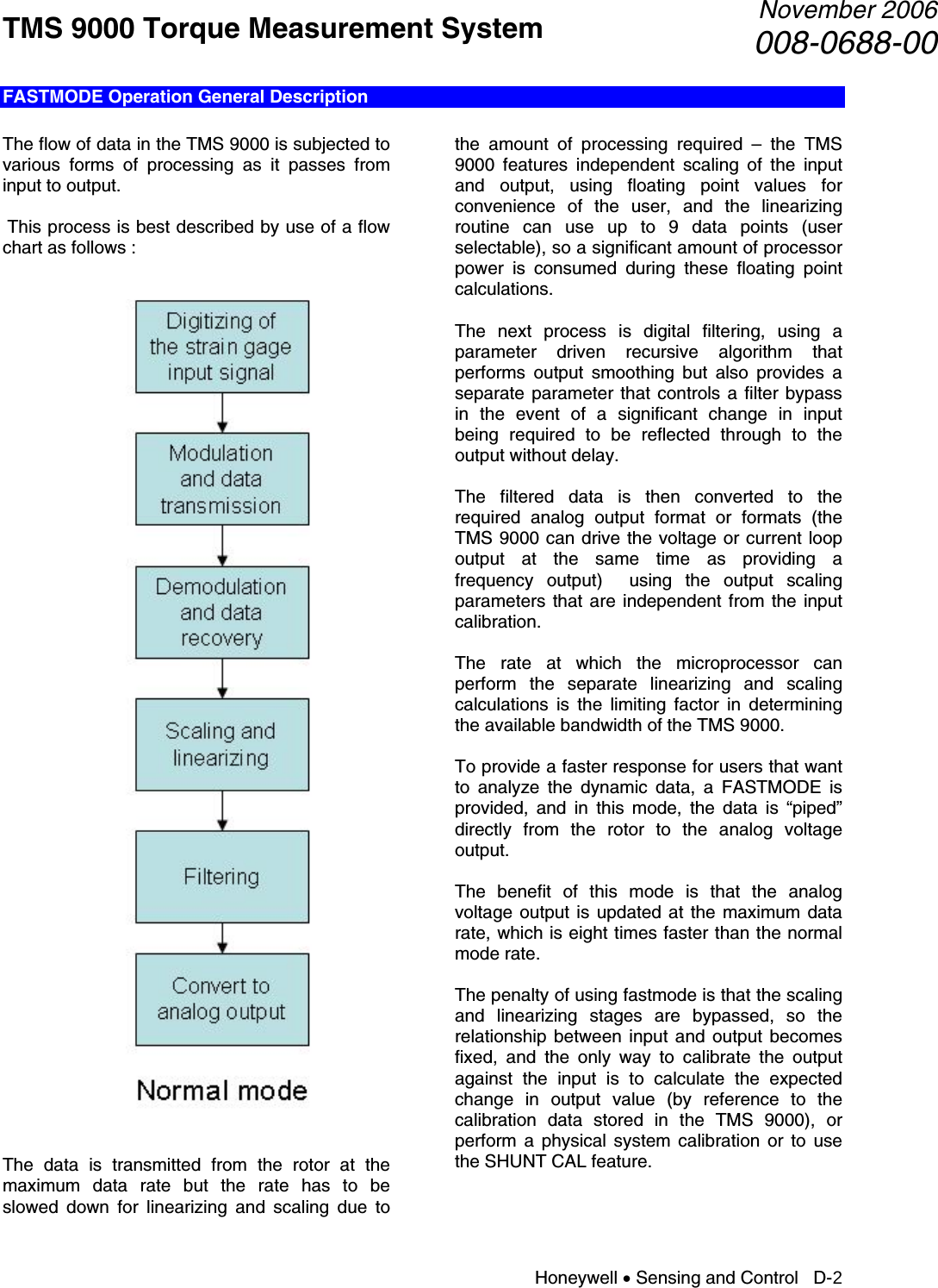 TMS 9000 Torque Measurement System  November 2006008-0688-00 Honeywell • Sensing and Control   D-2 FASTMODE Operation General Description  The flow of data in the TMS 9000 is subjected to various forms of processing as it passes from input to output.   This process is best described by use of a flow chart as follows :      The data is transmitted from the rotor at the maximum data rate but the rate has to be slowed down for linearizing and scaling due to the amount of processing required – the TMS 9000 features independent scaling of the input and output, using floating point values for convenience of the user, and the linearizing routine can use up to 9 data points (user selectable), so a significant amount of processor power is consumed during these floating point calculations.  The next process is digital filtering, using a parameter driven recursive algorithm that performs output smoothing but also provides a separate parameter that controls a filter bypass in the event of a significant change in input being required to be reflected through to the output without delay.  The filtered data is then converted to the required analog output format or formats (the TMS 9000 can drive the voltage or current loop output at the same time as providing a frequency output)  using the output scaling parameters that are independent from the input calibration.  The rate at which the microprocessor can perform the separate linearizing and scaling calculations is the limiting factor in determining the available bandwidth of the TMS 9000.  To provide a faster response for users that want to analyze the dynamic data, a FASTMODE is provided, and in this mode, the data is “piped” directly from the rotor to the analog voltage output.  The benefit of this mode is that the analog voltage output is updated at the maximum data rate, which is eight times faster than the normal mode rate.  The penalty of using fastmode is that the scaling and linearizing stages are bypassed, so the relationship between input and output becomes fixed, and the only way to calibrate the output against the input is to calculate the expected change in output value (by reference to the calibration data stored in the TMS 9000), or perform a physical system calibration or to use the SHUNT CAL feature.   
