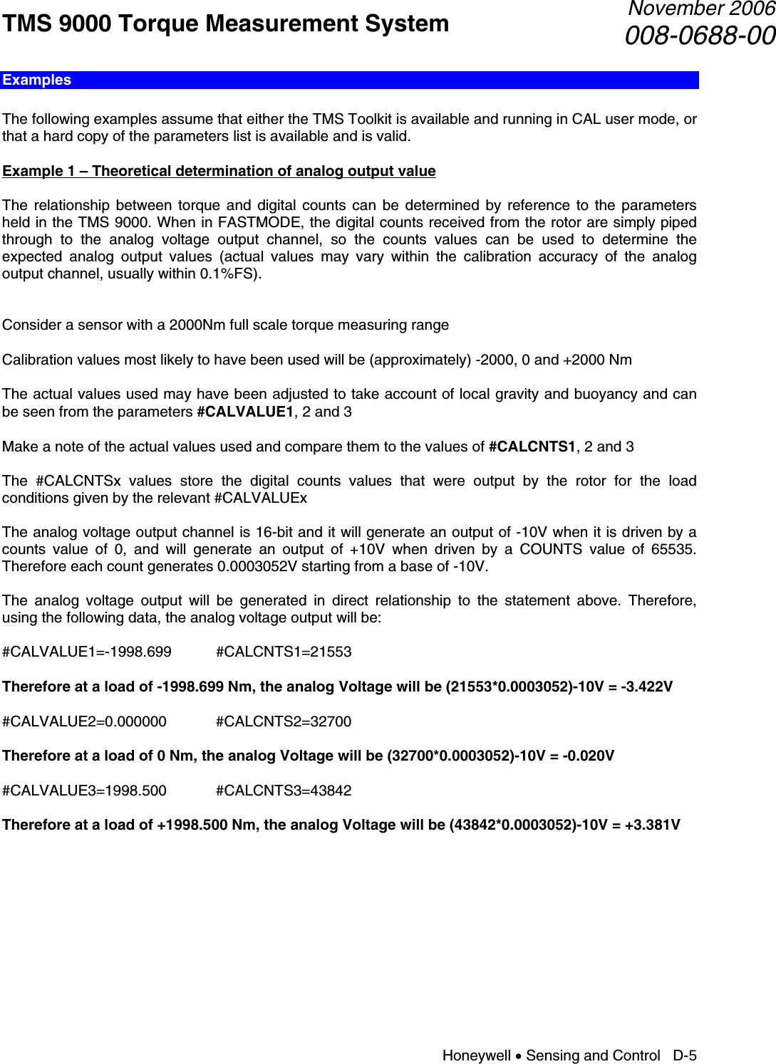 TMS 9000 Torque Measurement System  November 2006008-0688-00 Honeywell • Sensing and Control   D-5 Examples  The following examples assume that either the TMS Toolkit is available and running in CAL user mode, or that a hard copy of the parameters list is available and is valid.  Example 1 – Theoretical determination of analog output value  The relationship between torque and digital counts can be determined by reference to the parameters held in the TMS 9000. When in FASTMODE, the digital counts received from the rotor are simply piped through to the analog voltage output channel, so the counts values can be used to determine the expected analog output values (actual values may vary within the calibration accuracy of the analog output channel, usually within 0.1%FS).   Consider a sensor with a 2000Nm full scale torque measuring range  Calibration values most likely to have been used will be (approximately) -2000, 0 and +2000 Nm  The actual values used may have been adjusted to take account of local gravity and buoyancy and can be seen from the parameters #CALVALUE1, 2 and 3  Make a note of the actual values used and compare them to the values of #CALCNTS1, 2 and 3  The #CALCNTSx values store the digital counts values that were output by the rotor for the load conditions given by the relevant #CALVALUEx  The analog voltage output channel is 16-bit and it will generate an output of -10V when it is driven by a counts value of 0, and will generate an output of +10V when driven by a COUNTS value of 65535. Therefore each count generates 0.0003052V starting from a base of -10V.  The analog voltage output will be generated in direct relationship to the statement above. Therefore, using the following data, the analog voltage output will be:  #CALVALUE1=-1998.699 #CALCNTS1=21553  Therefore at a load of -1998.699 Nm, the analog Voltage will be (21553*0.0003052)-10V = -3.422V  #CALVALUE2=0.000000 #CALCNTS2=32700  Therefore at a load of 0 Nm, the analog Voltage will be (32700*0.0003052)-10V = -0.020V  #CALVALUE3=1998.500 #CALCNTS3=43842  Therefore at a load of +1998.500 Nm, the analog Voltage will be (43842*0.0003052)-10V = +3.381V           