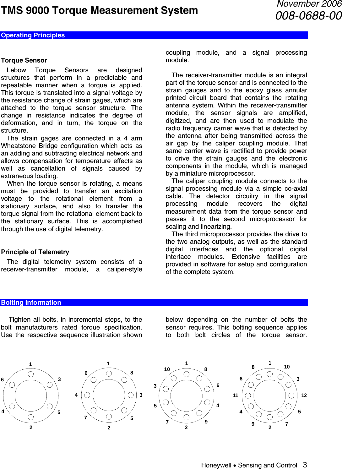 TMS 9000 Torque Measurement System  November 2006008-0688-00 Honeywell • Sensing and Control   3 Operating Principles  Torque Sensor  Lebow Torque Sensors are designed structures that perform in a predictable and repeatable manner when a torque is applied. This torque is translated into a signal voltage by the resistance change of strain gages, which are attached to the torque sensor structure. The change in resistance indicates the degree of deformation, and in turn, the torque on the structure.   The strain gages are connected in a 4 arm Wheatstone Bridge configuration which acts as an adding and subtracting electrical network and allows compensation for temperature effects as well as cancellation of signals caused by extraneous loading.   When the torque sensor is rotating, a means must be provided to transfer an excitation voltage to the rotational element from a stationary surface, and also to transfer the torque signal from the rotational element back to the stationary surface. This is accomplished through the use of digital telemetry.  Principle of Telemetry   The digital telemetry system consists of a receiver-transmitter module, a caliper-style coupling module, and a signal processing module.    The receiver-transmitter module is an integral part of the torque sensor and is connected to the strain gauges and to the epoxy glass annular printed circuit board that contains the rotating antenna system. Within the receiver-transmitter module, the sensor signals are amplified, digitized, and are then used to modulate the radio frequency carrier wave that is detected by the antenna after being transmitted across the air gap by the caliper coupling module. That same carrier wave is rectified to provide power to drive the strain gauges and the electronic components in the module, which is managed by a miniature microprocessor.   The caliper coupling module connects to the signal processing module via a simple co-axial cable. The detector circuitry in the signal processing module recovers the digital measurement data from the torque sensor and passes it to the second microprocessor for scaling and linearizing.   The third microprocessor provides the drive to the two analog outputs, as well as the standard digital interfaces and the optional digital interface modules. Extensive facilities are provided in software for setup and configuration of the complete system.   Bolting Information    Tighten all bolts, in incremental steps, to the bolt manufacturers rated torque specification. Use the respective sequence illustration shown below depending on the number of bolts the sensor requires. This bolting sequence applies to both bolt circles of the torque sensor.  18734562123456789101234567891011 12123456   