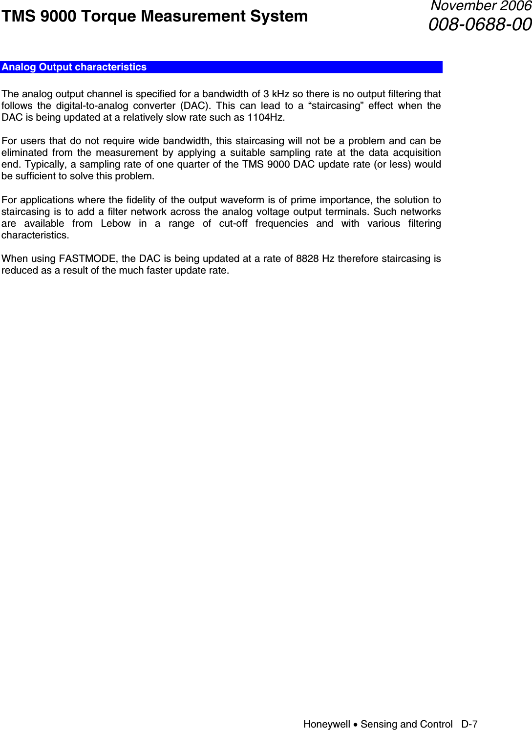 TMS 9000 Torque Measurement System  November 2006008-0688-00 Honeywell • Sensing and Control   D-7 Analog Output characteristics  The analog output channel is specified for a bandwidth of 3 kHz so there is no output filtering that follows the digital-to-analog converter (DAC). This can lead to a “staircasing” effect when the DAC is being updated at a relatively slow rate such as 1104Hz.  For users that do not require wide bandwidth, this staircasing will not be a problem and can be eliminated from the measurement by applying a suitable sampling rate at the data acquisition end. Typically, a sampling rate of one quarter of the TMS 9000 DAC update rate (or less) would be sufficient to solve this problem.  For applications where the fidelity of the output waveform is of prime importance, the solution to staircasing is to add a filter network across the analog voltage output terminals. Such networks are available from Lebow in a range of cut-off frequencies and with various filtering characteristics.  When using FASTMODE, the DAC is being updated at a rate of 8828 Hz therefore staircasing is reduced as a result of the much faster update rate.   