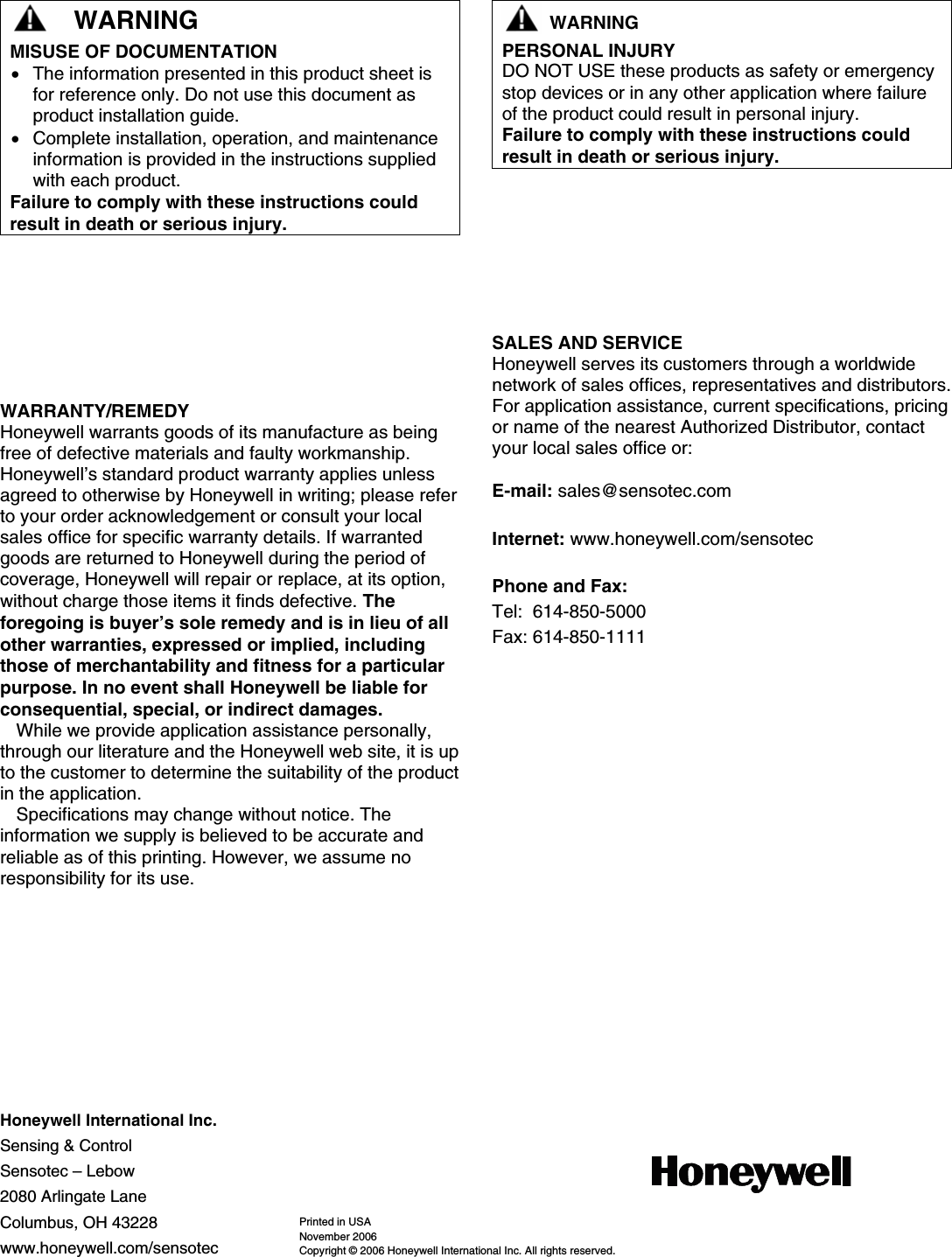     Honeywell International Inc. Sensing &amp; Control Sensotec – Lebow 2080 Arlingate Lane Columbus, OH 43228 www.honeywell.com/sensotec Printed in USA November 2006 Copyright © 2006 Honeywell International Inc. All rights reserved.     WARNING MISUSE OF DOCUMENTATION • The information presented in this product sheet is for reference only. Do not use this document as product installation guide.  • Complete installation, operation, and maintenance information is provided in the instructions supplied with each product. Failure to comply with these instructions could result in death or serious injury.     WARNING PERSONAL INJURY DO NOT USE these products as safety or emergency stop devices or in any other application where failure of the product could result in personal injury. Failure to comply with these instructions could result in death or serious injury.        WARRANTY/REMEDY Honeywell warrants goods of its manufacture as being free of defective materials and faulty workmanship. Honeywell’s standard product warranty applies unless agreed to otherwise by Honeywell in writing; please refer to your order acknowledgement or consult your local sales office for specific warranty details. If warranted goods are returned to Honeywell during the period of coverage, Honeywell will repair or replace, at its option, without charge those items it finds defective. The foregoing is buyer’s sole remedy and is in lieu of all other warranties, expressed or implied, including those of merchantability and fitness for a particular purpose. In no event shall Honeywell be liable for consequential, special, or indirect damages. While we provide application assistance personally, through our literature and the Honeywell web site, it is up to the customer to determine the suitability of the product in the application. Specifications may change without notice. The information we supply is believed to be accurate and reliable as of this printing. However, we assume no responsibility for its use.          SALES AND SERVICE Honeywell serves its customers through a worldwide network of sales offices, representatives and distributors. For application assistance, current specifications, pricing or name of the nearest Authorized Distributor, contact your local sales office or:  E-mail: sales@sensotec.com Internet: www.honeywell.com/sensotec Phone and Fax: Tel:  614-850-5000 Fax: 614-850-1111 