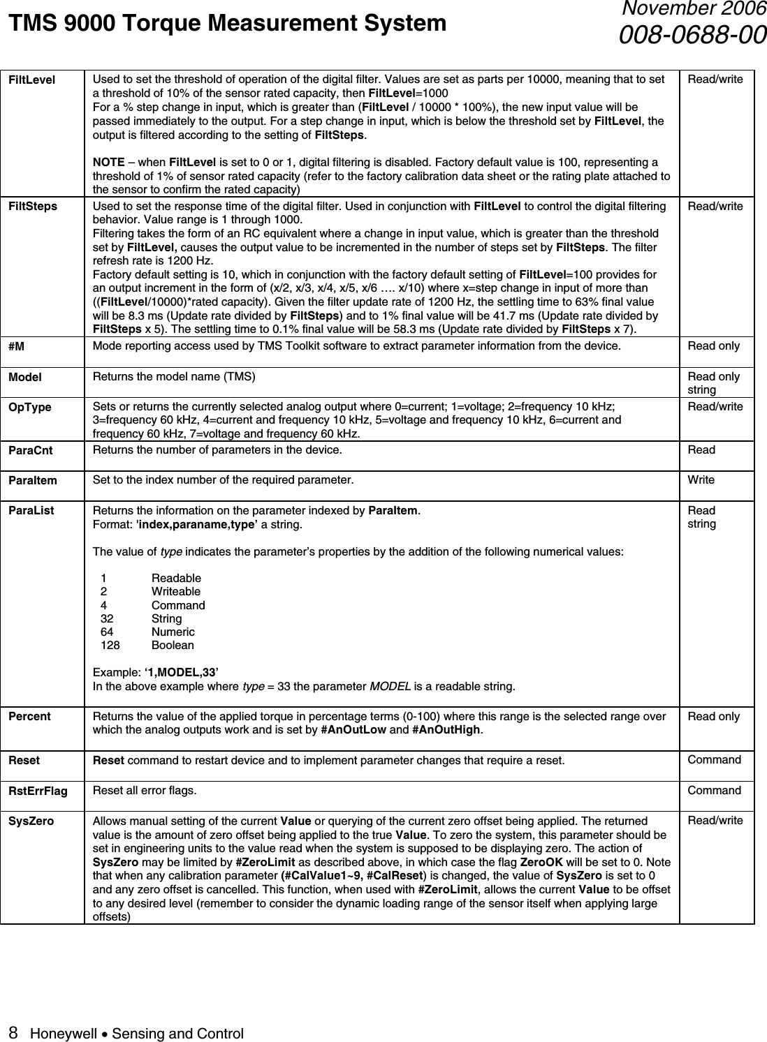 TMS 9000 Torque Measurement System  November 2006008-0688-00 8   Honeywell • Sensing and Control FiltLevel  Used to set the threshold of operation of the digital filter. Values are set as parts per 10000, meaning that to set a threshold of 10% of the sensor rated capacity, then FiltLevel=1000 For a % step change in input, which is greater than (FiltLevel / 10000 * 100%), the new input value will be passed immediately to the output. For a step change in input, which is below the threshold set by FiltLevel, the output is filtered according to the setting of FiltSteps.  NOTE – when FiltLevel is set to 0 or 1, digital filtering is disabled. Factory default value is 100, representing a threshold of 1% of sensor rated capacity (refer to the factory calibration data sheet or the rating plate attached to the sensor to confirm the rated capacity) Read/write FiltSteps  Used to set the response time of the digital filter. Used in conjunction with FiltLevel to control the digital filtering behavior. Value range is 1 through 1000. Filtering takes the form of an RC equivalent where a change in input value, which is greater than the threshold set by FiltLevel, causes the output value to be incremented in the number of steps set by FiltSteps. The filter refresh rate is 1200 Hz. Factory default setting is 10, which in conjunction with the factory default setting of FiltLevel=100 provides for an output increment in the form of (x/2, x/3, x/4, x/5, x/6 …. x/10) where x=step change in input of more than ((FiltLevel/10000)*rated capacity). Given the filter update rate of 1200 Hz, the settling time to 63% final value will be 8.3 ms (Update rate divided by FiltSteps) and to 1% final value will be 41.7 ms (Update rate divided by FiltSteps x 5). The settling time to 0.1% final value will be 58.3 ms (Update rate divided by FiltSteps x 7). Read/write #M  Mode reporting access used by TMS Toolkit software to extract parameter information from the device.  Read only Model  Returns the model name (TMS)  Read only     string OpType  Sets or returns the currently selected analog output where 0=current; 1=voltage; 2=frequency 10 kHz; 3=frequency 60 kHz, 4=current and frequency 10 kHz, 5=voltage and frequency 10 kHz, 6=current and frequency 60 kHz, 7=voltage and frequency 60 kHz. Read/write ParaCnt  Returns the number of parameters in the device.  Read ParaItem  Set to the index number of the required parameter.  Write ParaList  Returns the information on the parameter indexed by ParaItem. Format: &apos;index,paraname,type’ a string.  The value of type indicates the parameter’s properties by the addition of the following numerical values:  1 Readable 2 Writeable 4 Command 32 String 64 Numeric 128 Boolean  Example: ‘1,MODEL,33’    In the above example where type = 33 the parameter MODEL is a readable string.  Read string Percent  Returns the value of the applied torque in percentage terms (0-100) where this range is the selected range over which the analog outputs work and is set by #AnOutLow and #AnOutHigh.  Read only Reset Reset command to restart device and to implement parameter changes that require a reset.  Command RstErrFlag  Reset all error flags.  Command SysZero  Allows manual setting of the current Value or querying of the current zero offset being applied. The returned value is the amount of zero offset being applied to the true Value. To zero the system, this parameter should be set in engineering units to the value read when the system is supposed to be displaying zero. The action of SysZero may be limited by #ZeroLimit as described above, in which case the flag ZeroOK will be set to 0. Note that when any calibration parameter (#CalValue1~9, #CalReset) is changed, the value of SysZero is set to 0 and any zero offset is cancelled. This function, when used with #ZeroLimit, allows the current Value to be offset to any desired level (remember to consider the dynamic loading range of the sensor itself when applying large offsets) Read/write 