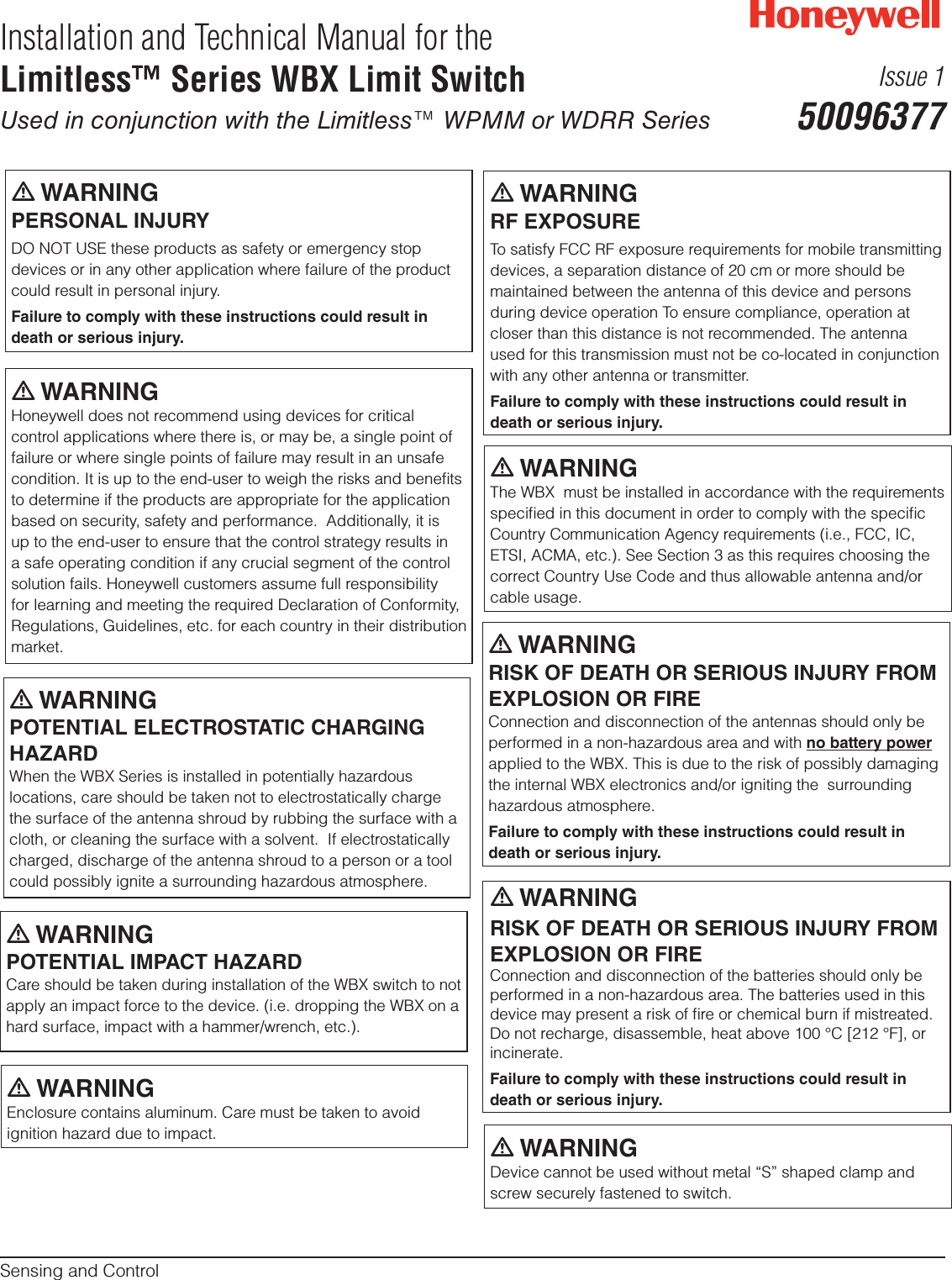 m WARNINGPERSONAL INJURYDO NOT USE these products as safety or emergency stop devices or in any other application where failure of the product could result in personal injury.Failure to comply with these instructions could result in death or serious injury.Installation and Technical Manual for theLimitless™ Series WBX Limit SwitchUsed in conjunction with the Limitless™ WPMM or WDRR SeriesSensing and ControlIssue 150096377m WARNINGHoneywell does not recommend using devices for critical control applications where there is, or may be, a single point of failure or where single points of failure may result in an unsafe condition. It is up to the end-user to weigh the risks and beneﬁts to determine if the products are appropriate for the application based on security, safety and performance.  Additionally, it is up to the end-user to ensure that the control strategy results in a safe operating condition if any crucial segment of the control solution fails. Honeywell customers assume full responsibility for learning and meeting the required Declaration of Conformity, Regulations, Guidelines, etc. for each country in their distribution market.m WARNINGRF EXPOSURETo satisfy FCC RF exposure requirements for mobile transmitting devices, a separation distance of 20 cm or more should be maintained between the antenna of this device and persons during device operation To ensure compliance, operation at closer than this distance is not recommended. The antenna used for this transmission must not be co-located in conjunction with any other antenna or transmitter.Failure to comply with these instructions could result in death or serious injury.m WARNINGThe WBX  must be installed in accordance with the requirements speciﬁed in this document in order to comply with the speciﬁc Country Communication Agency requirements (i.e., FCC, IC, ETSI, ACMA, etc.). See Section 3 as this requires choosing the correct Country Use Code and thus allowable antenna and/or cable usage.m WARNINGRISK OF DEATH OR SERIOUS INJURY FROM EXPLOSION OR FIREConnection and disconnection of the antennas should only be performed in a non-hazardous area and with no battery power applied to the WBX. This is due to the risk of possibly damaging the internal WBX electronics and/or igniting the  surrounding hazardous atmosphere.Failure to comply with these instructions could result in death or serious injury.m WARNINGPOTENTIAL ELECTROSTATIC CHARGING HAZARDWhen the WBX Series is installed in potentially hazardous locations, care should be taken not to electrostatically charge the surface of the antenna shroud by rubbing the surface with a cloth, or cleaning the surface with a solvent.  If electrostatically charged, discharge of the antenna shroud to a person or a tool could possibly ignite a surrounding hazardous atmosphere. m WARNINGRISK OF DEATH OR SERIOUS INJURY FROM EXPLOSION OR FIREConnection and disconnection of the batteries should only be performed in a non-hazardous area. The batteries used in this device may present a risk of ﬁre or chemical burn if mistreated. Do not recharge, disassemble, heat above 100 °C [212 °F], or incinerate.Failure to comply with these instructions could result in death or serious injury.m WARNINGPOTENTIAL IMPACT HAZARDCare should be taken during installation of the WBX switch to not apply an impact force to the device. (i.e. dropping the WBX on a hard surface, impact with a hammer/wrench, etc.). m WARNINGDevice cannot be used without metal “S” shaped clamp and screw securely fastened to switch.m WARNINGEnclosure contains aluminum. Care must be taken to avoid ignition hazard due to impact.