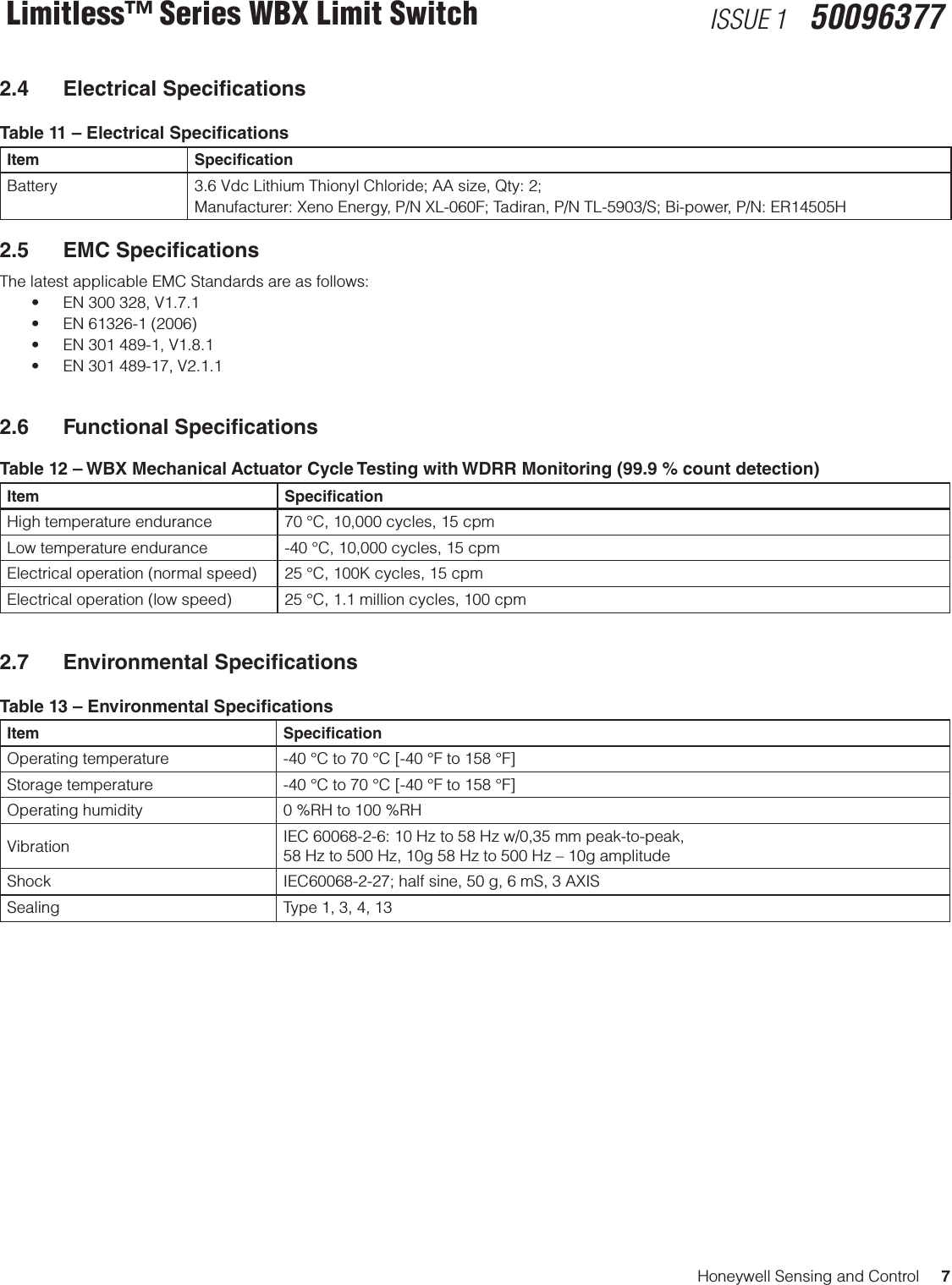 Honeywell Sensing and Control     7Limitless™ Series WBX Limit Switch ISSUE 1   500963772.4  Electrical SpecicationsTable 11 – Electrical SpecicationsItem SpecicationBattery 3.6 Vdc Lithium Thionyl Chloride; AA size, Qty: 2;  Manufacturer: Xeno Energy, P/N XL-060F; Tadiran, P/N TL-5903/S; Bi-power, P/N: ER14505H2.5  EMC SpecicationsThe latest applicable EMC Standards are as follows:• EN300328,V1.7.1• EN61326-1(2006)• EN301489-1,V1.8.1• EN301489-17,V2.1.12.6  Functional SpecicationsTable 12 – WBX Mechanical Actuator Cycle Testing with WDRR Monitoring (99.9 % count detection)Item SpecicationHigh temperature endurance 70 °C, 10,000 cycles, 15 cpm Low temperature endurance -40 °C, 10,000 cycles, 15 cpm Electrical operation (normal speed) 25 °C, 100K cycles, 15 cpm Electrical operation (low speed) 25 °C, 1.1 million cycles, 100 cpm 2.7  Environmental SpecicationsTable 13 – Environmental SpecicationsItem SpecicationOperating temperature -40 °C to 70 °C [-40 °F to 158 °F]Storage temperature -40 °C to 70 °C [-40 °F to 158 °F] Operating humidity 0 %RH to 100 %RHVibration IEC 60068-2-6: 10 Hz to 58 Hz w/0,35 mm peak-to-peak,  58 Hz to 500 Hz, 10g 58 Hz to 500 Hz – 10g amplitudeShock IEC60068-2-27; half sine, 50 g, 6 mS, 3 AXISSealing Type 1, 3, 4, 13
