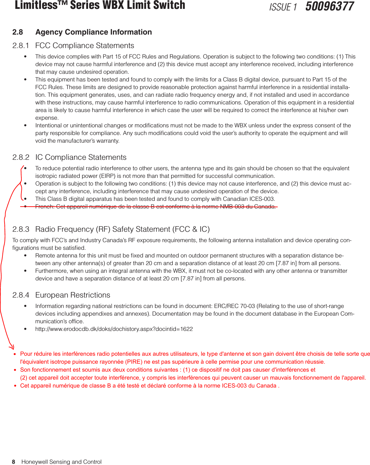 8    Honeywell Sensing and ControlLimitless™ Series WBX Limit Switch ISSUE 1   500963772.8  Agency Compliance Information2.8.1  FCC Compliance Statements • ThisdevicecomplieswithPart15ofFCCRulesandRegulations.Operationissubjecttothefollowingtwoconditions:(1)Thisdevice may not cause harmful interference and (2) this device must accept any interference received, including interference that may cause undesired operation. • ThisequipmenthasbeentestedandfoundtocomplywiththelimitsforaClassBdigitaldevice,pursuanttoPart15oftheFCC Rules. These limits are designed to provide reasonable protection against harmful interference in a residential installa-tion. This equipment generates, uses, and can radiate radio frequency energy and, if not installed and used in accordance with these instructions, may cause harmful interference to radio communications. Operation of this equipment in a residential area is likely to cause harmful interference in which case the user will be required to correct the interference at his/her own expense. • IntentionalorunintentionalchangesormodicationsmustnotbemadetotheWBXunlessundertheexpressconsentoftheparty responsible for compliance. Any such modiﬁcations could void the user’s authority to operate the equipment and will void the manufacturer’s warranty.2.8.2  IC Compliance Statements• Toreducepotentialradiointerferencetootherusers,theantennatypeanditsgainshouldbechosensothattheequivalentisotropic radiated power (EIRP) is not more than that permitted for successful communication.• Operationissubjecttothefollowingtwoconditions:(1)thisdevicemaynotcauseinterference,and(2)thisdevicemustac-cept any interference, including interference that may cause undesired operation of the device.• ThisClassBdigitalapparatushasbeentestedandfoundtocomplywithCanadianICES-003.• French:CetappareilnumériquedelaclasseBestconformeàlanormeNMB-003duCanada.2.8.3  Radio Frequency (RF) Safety Statement (FCC &amp; IC)To comply with FCC’s and Industry Canada’s RF exposure requirements, the following antenna installation and device operating con-ﬁgurations must be satisﬁed. • Remoteantennaforthisunitmustbexedandmountedonoutdoorpermanentstructureswithaseparationdistancebe-tween any other antenna(s) of greater than 20 cm and a separation distance of at least 20 cm [7.87 in] from all persons. • Furthermore,whenusinganintegralantennawiththeWBX,itmustnotbeco-locatedwithanyotherantennaortransmitterdevice and have a separation distance of at least 20 cm [7.87 in] from all persons. 2.8.4  European Restrictions• Informationregardingnationalrestrictionscanbefoundindocument:ERC/REC70-03(Relatingtotheuseofshort-rangedevices including appendixes and annexes). Documentation may be found in the document database in the European Com-munication’s ofﬁce.• http://www.erodocdb.dk/doks/dochistory.aspx?docintid=1622Pour réduire les interférences radio potentielles aux autres utilisateurs, le type d&apos;antenne et son gain doivent être choisis de telle sorte que l&apos;équivalent isotrope puissance rayonnée (PIRE) ne est pas supérieure à celle permise pour une communication réussie. Son fonctionnement est soumis aux deux conditions suivantes : (1) ce dispositif ne doit pas causer d&apos;interférences et  (2) cet appareil doit accepter toute interférence, y compris les interférences qui peuvent causer un mauvais fonctionnement de l&apos;appareil. Cet appareil numérique de classe B a été testé et déclaré conforme à la norme ICES-003 du Canada .