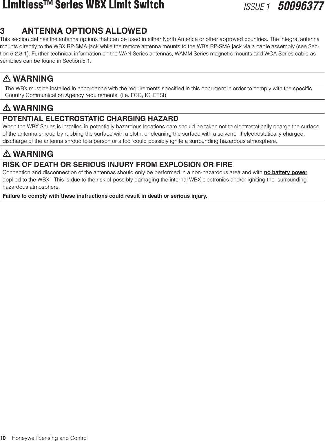 10    Honeywell Sensing and ControlLimitless™ Series WBX Limit Switch ISSUE 1   500963773  ANTENNA OPTIONS ALLOWEDThis section deﬁnes the antenna options that can be used in either North America or other approved countries. The integral antenna mounts directly to the WBX RP-SMA jack while the remote antenna mounts to the WBX RP-SMA jack via a cable assembly (see Sec-tion 5.2.3.1). Further technical information on the WAN Series antennas, WAMM Series magnetic mounts and WCA Series cable as-semblies can be found in Section 5.1.  m WARNINGThe WBX must be installed in accordance with the requirements speciﬁed in this document in order to comply with the speciﬁc Country Communication Agency requirements. (i.e. FCC, IC, ETSI) m WARNINGPOTENTIAL ELECTROSTATIC CHARGING HAZARDWhen the WBX Series is installed in potentially hazardous locations care should be taken not to electrostatically charge the surface of the antenna shroud by rubbing the surface with a cloth, or cleaning the surface with a solvent.  If electrostatically charged, discharge of the antenna shroud to a person or a tool could possibly ignite a surrounding hazardous atmosphere.m WARNINGRISK OF DEATH OR SERIOUS INJURY FROM EXPLOSION OR FIREConnection and disconnection of the antennas should only be performed in a non-hazardous area and with no battery power applied to the WBX.  This is due to the risk of possibly damaging the internal WBX electronics and/or igniting the  surrounding hazardous atmosphere.Failure to comply with these instructions could result in death or serious injury.