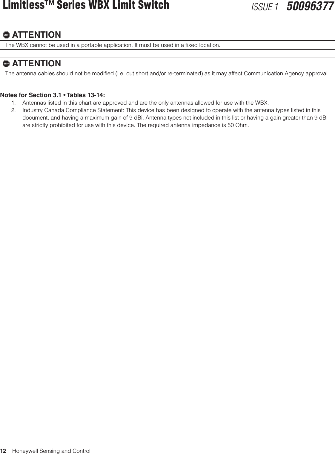 12    Honeywell Sensing and ControlLimitless™ Series WBX Limit Switch ISSUE 1   50096377, ATTENTIONThe WBX cannot be used in a portable application. It must be used in a ﬁxed location., ATTENTIONThe antenna cables should not be modiﬁed (i.e. cut short and/or re-terminated) as it may affect Communication Agency approval.  Notes for Section 3.1 • Tables 13-14: 1.  Antennas listed in this chart are approved and are the only antennas allowed for use with the WBX.2.  Industry Canada Compliance Statement: This device has been designed to operate with the antenna types listed in this document, and having a maximum gain of 9 dBi. Antenna types not included in this list or having a gain greater than 9 dBi are strictly prohibited for use with this device. The required antenna impedance is 50 Ohm.