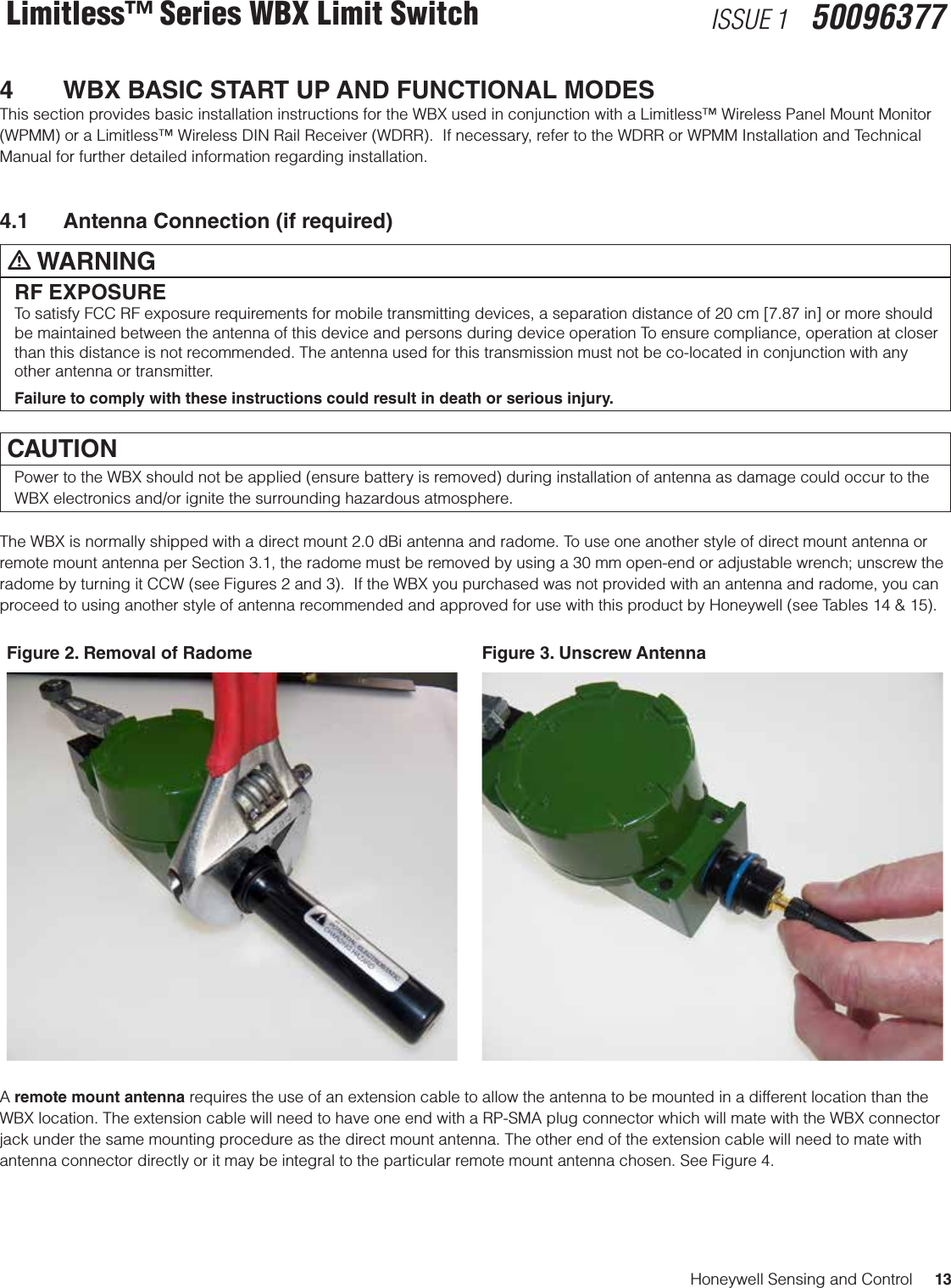 Honeywell Sensing and Control     13Limitless™ Series WBX Limit Switch ISSUE 1   500963774   WBX BASIC START UP AND FUNCTIONAL MODESThis section provides basic installation instructions for the WBX used in conjunction with a Limitless™ Wireless Panel Mount Monitor (WPMM) or a Limitless™ Wireless DIN Rail Receiver (WDRR).  If necessary, refer to the WDRR or WPMM Installation and Technical Manual for further detailed information regarding installation.4.1  Antenna Connection (if required)m WARNINGRF EXPOSURETo satisfy FCC RF exposure requirements for mobile transmitting devices, a separation distance of 20 cm [7.87 in] or more should be maintained between the antenna of this device and persons during device operation To ensure compliance, operation at closer than this distance is not recommended. The antenna used for this transmission must not be co-located in conjunction with any other antenna or transmitter.Failure to comply with these instructions could result in death or serious injury.CAUTIONPower to the WBX should not be applied (ensure battery is removed) during installation of antenna as damage could occur to the WBX electronics and/or ignite the surrounding hazardous atmosphere. The WBX is normally shipped with a direct mount 2.0 dBi antenna and radome. To use one another style of direct mount antenna or remote mount antenna per Section 3.1, the radome must be removed by using a 30 mm open-end or adjustable wrench; unscrew the radome by turning it CCW (see Figures 2 and 3).  If the WBX you purchased was not provided with an antenna and radome, you can proceed to using another style of antenna recommended and approved for use with this product by Honeywell (see Tables 14 &amp; 15). Figure 2. Removal of Radome Figure 3. Unscrew AntennaA remote mount antenna requires the use of an extension cable to allow the antenna to be mounted in a different location than the WBX location. The extension cable will need to have one end with a RP-SMA plug connector which will mate with the WBX connector jack under the same mounting procedure as the direct mount antenna. The other end of the extension cable will need to mate with antenna connector directly or it may be integral to the particular remote mount antenna chosen. See Figure 4.