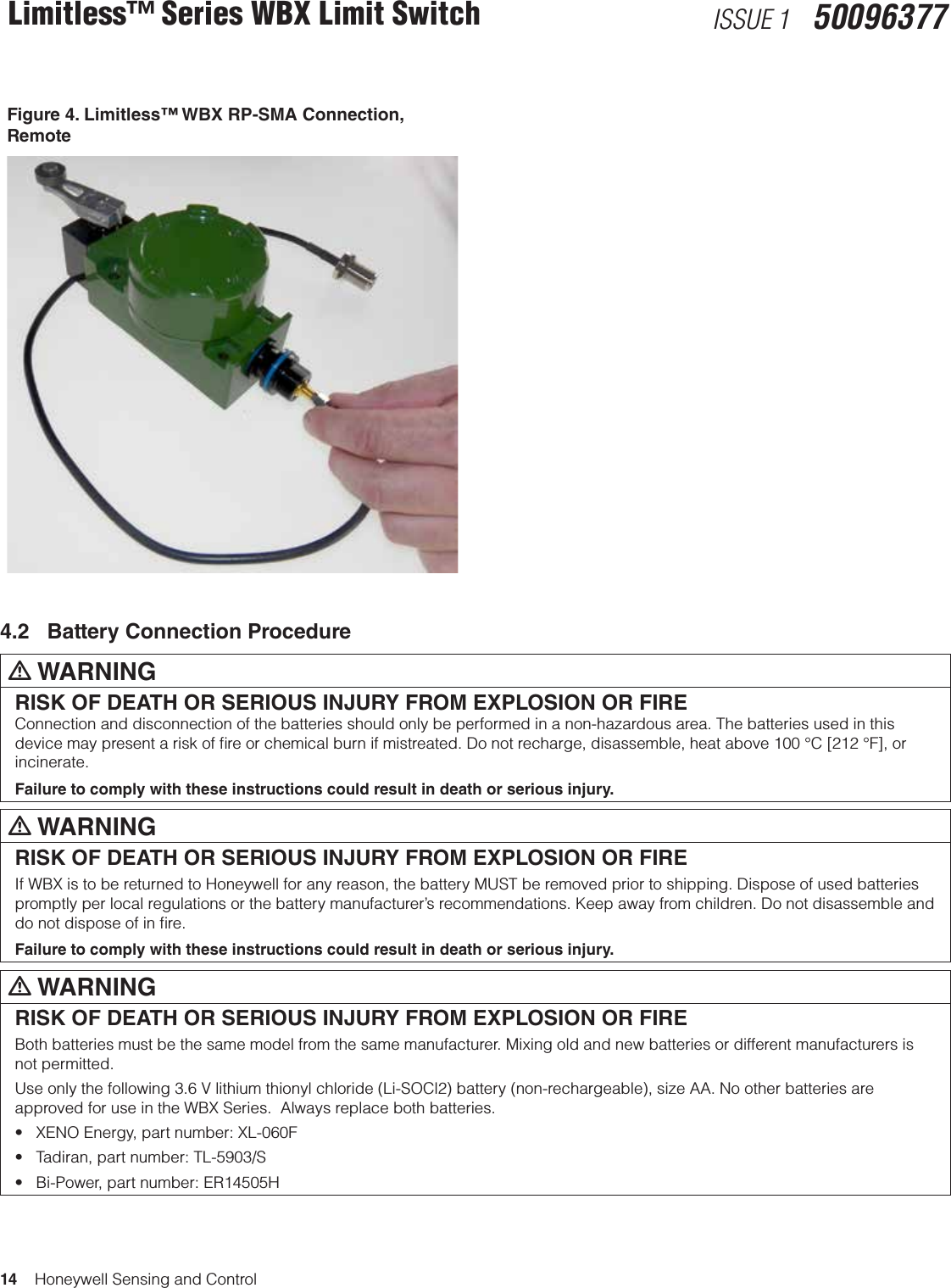 14    Honeywell Sensing and ControlLimitless™ Series WBX Limit Switch ISSUE 1   50096377Figure 4. Limitless™ WBX RP-SMA Connection,  Remote4.2   Battery Connection Procedurem WARNINGRISK OF DEATH OR SERIOUS INJURY FROM EXPLOSION OR FIREConnection and disconnection of the batteries should only be performed in a non-hazardous area. The batteries used in this device may present a risk of ﬁre or chemical burn if mistreated. Do not recharge, disassemble, heat above 100 °C [212 °F], or incinerate.Failure to comply with these instructions could result in death or serious injury.m WARNINGRISK OF DEATH OR SERIOUS INJURY FROM EXPLOSION OR FIREIf WBX is to be returned to Honeywell for any reason, the battery MUST be removed prior to shipping. Dispose of used batteries promptly per local regulations or the battery manufacturer’s recommendations. Keep away from children. Do not disassemble and do not dispose of in ﬁre.Failure to comply with these instructions could result in death or serious injury.m WARNINGRISK OF DEATH OR SERIOUS INJURY FROM EXPLOSION OR FIREBoth batteries must be the same model from the same manufacturer. Mixing old and new batteries or different manufacturers is not permitted.Use only the following 3.6 V lithium thionyl chloride (Li-SOCl2) battery (non-rechargeable), size AA. No other batteries are approved for use in the WBX Series.  Always replace both batteries.•XENOEnergy,partnumber:XL-060F•Tadiran,partnumber:TL-5903/S•Bi-Power,partnumber:ER14505H