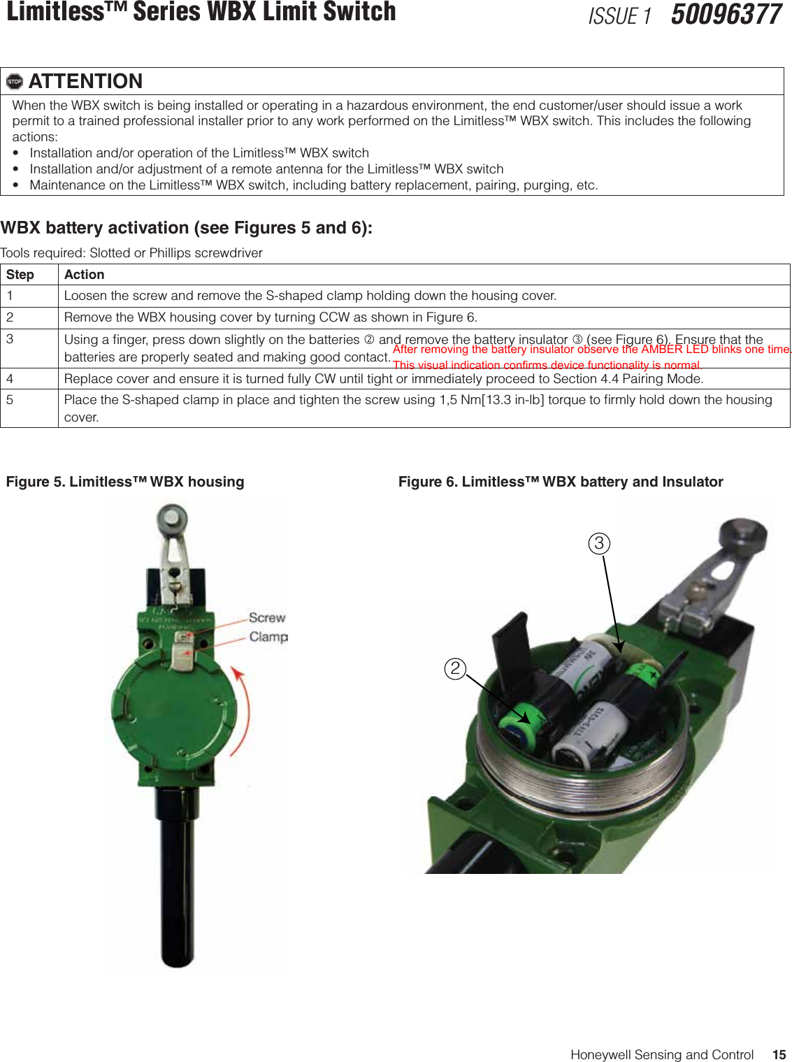 Honeywell Sensing and Control     15Limitless™ Series WBX Limit Switch ISSUE 1   50096377, ATTENTIONWhen the WBX switch is being installed or operating in a hazardous environment, the end customer/user should issue a work permit to a trained professional installer prior to any work performed on the Limitless™ WBX switch. This includes the following actions: •Installationand/oroperationoftheLimitless™WBXswitch•Installationand/oradjustmentofaremoteantennafortheLimitless™WBXswitch•MaintenanceontheLimitless™WBXswitch,includingbatteryreplacement,pairing,purging,etc.WBX battery activation (see Figures 5 and 6):Tools required: Slotted or Phillips screwdriverStep Action1 Loosen the screw and remove the S-shaped clamp holding down the housing cover.2 Remove the WBX housing cover by turning CCW as shown in Figure 6.3Using a ﬁnger, press down slightly on the batteries  and remove the battery insulator  (see Figure 6). Ensure that the batteries are properly seated and making good contact.4 Replace cover and ensure it is turned fully CW until tight or immediately proceed to Section 4.4 Pairing Mode.5 Place the S-shaped clamp in place and tighten the screw using 1,5 Nm[13.3 in-lb] torque to ﬁrmly hold down the housing cover.Figure 5. Limitless™ WBX housing Figure 6. Limitless™ WBX battery and Insulator 32After removing the battery insulator observe the AMBER LED blinks one time. This visual indication confirms device functionality is normal.