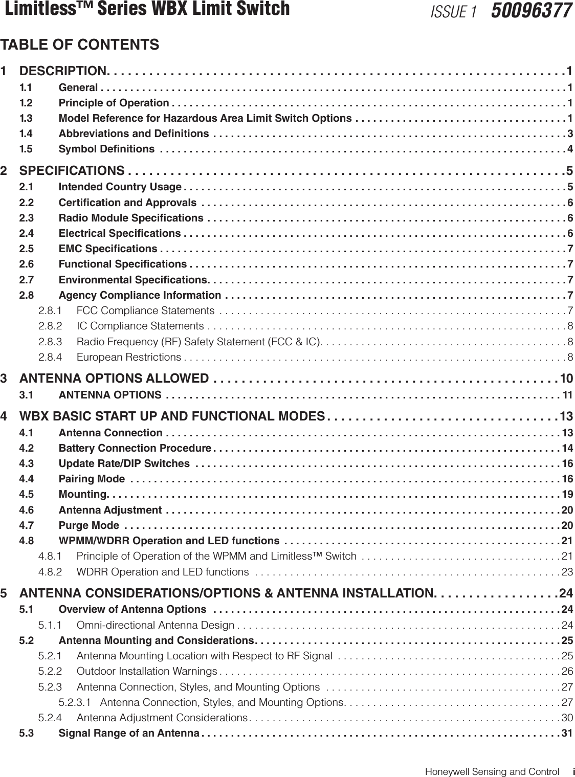 Honeywell Sensing and Control     iLimitless™ Series WBX Limit Switch ISSUE 1   50096377TABLE OF CONTENTS1 DESCRIPTION .................................................................1  1.1   General ...............................................................................1  1.2    Principle of Operation ...................................................................1  1.3    Model Reference for Hazardous Area Limit Switch Options ....................................1  1.4    Abbreviations and Denitions ............................................................3  1.5    Symbol Denitions  .....................................................................42 SPECIFICATIONS ..............................................................5  2.1    Intended Country Usage .................................................................5  2.2    Certication and Approvals  ..............................................................6  2.3    Radio Module Specications .............................................................6  2.4    Electrical Specications .................................................................6  2.5    EMC Specications .....................................................................7  2.6    Functional Specications ................................................................7  2.7    Environmental Specications .............................................................7  2.8    Agency Compliance Information ..........................................................7    2.8.1  FCC Compliance Statements  ...........................................................7    2.8.2  IC Compliance Statements .............................................................8    2.8.3  Radio Frequency (RF) Safety Statement (FCC &amp; IC) ..........................................8  2.8.4 European Restrictions .................................................................83  ANTENNA OPTIONS ALLOWED .................................................10  3.1    ANTENNA OPTIONS  ...................................................................114   WBX BASIC START UP AND FUNCTIONAL MODES .................................13  4.1    Antenna Connection ...................................................................13  4.2     Battery Connection Procedure ...........................................................14  4.3     Update Rate/DIP Switches  ..............................................................16  4.4    Pairing Mode  .........................................................................16  4.5   Mounting .............................................................................19  4.6    Antenna Adjustment ...................................................................20  4.7    Purge Mode  ..........................................................................20  4.8    WPMM/WDRR Operation and LED functions  ...............................................21    4.8.1  Principle of Operation of the WPMM and Limitless™ Switch  ..................................21    4.8.2  WDRR Operation and LED functions  ....................................................235   ANTENNA CONSIDERATIONS/OPTIONS &amp; ANTENNA INSTALLATION. . . . . . . . . . . . . . . . . .24  5.1    Overview of Antenna Options  ...........................................................24    5.1.1  Omni-directional Antenna Design .......................................................24  5.2    Antenna Mounting and Considerations ....................................................25    5.2.1  Antenna Mounting Location with Respect to RF Signal  ......................................25    5.2.2  Outdoor Installation Warnings ..........................................................26    5.2.3  Antenna Connection, Styles, and Mounting Options  ........................................27      5.2.3.1   Antenna Connection, Styles, and Mounting Options .....................................27    5.2.4  Antenna Adjustment Considerations .....................................................30  5.3    Signal Range of an Antenna .............................................................31