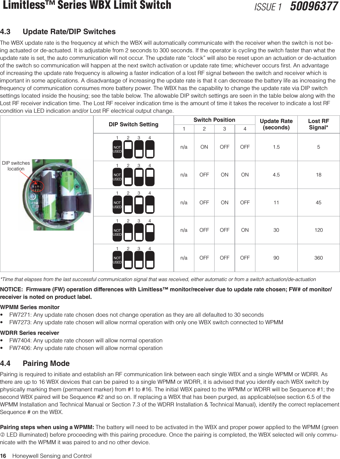 16    Honeywell Sensing and ControlLimitless™ Series WBX Limit Switch ISSUE 1   500963774.3  Update Rate/DIP SwitchesThe WBX update rate is the frequency at which the WBX will automatically communicate with the receiver when the switch is not be-ing actuated or de-actuated. It is adjustable from 2 seconds to 300 seconds. If the operator is cycling the switch faster than what the update rate is set, the auto communication will not occur. The update rate “clock” will also be reset upon an actuation or de-actuation of the switch so communication will happen at the next switch activation or update rate time; whichever occurs ﬁrst. An advantage of increasing the update rate frequency is allowing a faster indication of a lost RF signal between the switch and receiver which is important in some applications. A disadvantage of increasing the update rate is that it can decrease the battery life as increasing the frequency of communication consumes more battery power. The WBX has the capability to change the update rate via DIP switch settings located inside the housing; see the table below. The allowable DIP switch settings are seen in the table below along with the Lost RF receiver indication time. The Lost RF receiver indication time is the amount of time it takes the receiver to indicate a lost RF condition via LED indication and/or Lost RF electrical output change.DIP switcheslocationDIP Switch Setting  Switch Position Update Rate  (seconds)Lost RF  Signal*12341234NOTUSEDn/a ON OFF OFF 1.5 51234NOTUSEDn/a OFF ON ON 4.5 181234NOTUSEDn/a OFF ON OFF 11 451234NOTUSEDn/a OFF OFF ON 30 1201234NOTUSEDn/a OFF OFF OFF 90 360*Time that elapses from the last successful communication signal that was received, either automatic or from a switch actuation/de-actuationNOTICE:  Firmware (FW) operation differences with Limitless™ monitor/receiver due to update rate chosen; FW# of monitor/receiver is noted on product label.WPMM Series monitor• FW7271:Anyupdateratechosendoesnotchangeoperationastheyarealldefaultedto30seconds• FW7273:AnyupdateratechosenwillallownormaloperationwithonlyoneWBXswitchconnectedtoWPMMWDRR Series receiver• FW7404:Anyupdateratechosenwillallownormaloperation• FW7406:Anyupdateratechosenwillallownormaloperation4.4  Pairing ModePairing is required to initiate and establish an RF communication link between each single WBX and a single WPMM or WDRR. As there are up to 16 WBX devices that can be paired to a single WPMM or WDRR, it is advised that you identify each WBX switch by physically marking them (permanent marker) from #1 to #16. The initial WBX paired to the WPMM or WDRR will be Sequence #1; the second WBX paired will be Sequence #2 and so on. If replacing a WBX that has been purged, as applicable(see section 6.5 of the WPMM Installation and Technical Manual or Section 7.3 of the WDRR Installation &amp; Technical Manual), identify the correct replacement Sequence # on the WBX.  Pairing steps when using a WPMM: The battery will need to be activated in the WBX and proper power applied to the WPMM (green  LED illuminated) before proceeding with this pairing procedure. Once the pairing is completed, the WBX selected will only commu-nicate with the WPMM it was paired to and no other device.